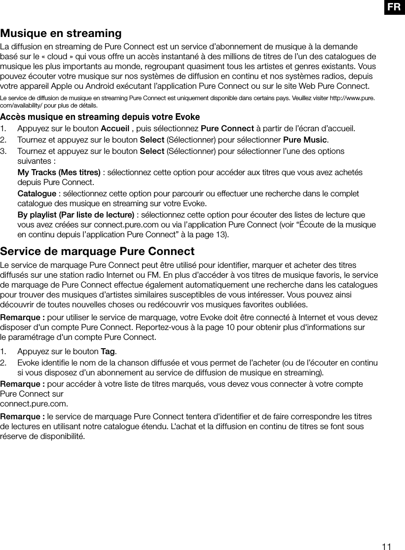 11FRMusique en streamingLa diffusion en streaming de Pure Connect est un service d&rsquo;abonnement de musique &agrave; la demande bas&eacute; sur le &laquo; cloud &raquo; qui vous offre un acc&egrave;s instantan&eacute; &agrave; des millions de titres de l&rsquo;un des catalogues de musique les plus importants au monde, regroupant quasiment tous les artistes et genres existants. Vous pouvez &eacute;couter votre musique sur nos syst&egrave;mes de diffusion en continu et nos syst&egrave;mes radios, depuis votre appareil Apple ou Android ex&eacute;cutant l&rsquo;application Pure Connect ou sur le site Web Pure Connect.Le service de diffusion de musique en streaming Pure Connect est uniquement disponible dans certains pays. Veuillez visiter http://www.pure.com/availability/ pour plus de d&eacute;tails.Acc&egrave;s musique en streaming depuis votre Evoke1.  Appuyez sur le bouton Accueil , puis s&eacute;lectionnez Pure Connect &agrave; partir de l&rsquo;&eacute;cran d&rsquo;accueil.2.  Tournez et appuyez sur le bouton Select (S&eacute;lectionner) pour s&eacute;lectionner Pure Music.3.  Tournez et appuyez sur le bouton Select (S&eacute;lectionner) pour s&eacute;lectionner l&rsquo;une des options suivantes: My Tracks (Mes titres): s&eacute;lectionnez cette option pour acc&eacute;der aux titres que vous avez achet&eacute;s depuis Pure Connect. Catalogue: s&eacute;lectionnez cette option pour parcourir ou effectuer une recherche dans le complet catalogue des musique en streaming sur votre Evoke. By playlist (Par liste de lecture): s&eacute;lectionnez cette option pour &eacute;couter des listes de lecture que vous avez cr&eacute;&eacute;es sur connect.pure.com ou via l&rsquo;application Pure Connect (voir &ldquo;&Eacute;coute de la musique en continu depuis l&rsquo;application Pure Connect&rdquo; &agrave; la page 13).Service de marquage Pure ConnectLe service de marquage Pure Connect peut &ecirc;tre utilis&eacute; pour identifier, marquer et acheter des titres diffus&eacute;s sur une station radio Internet ou FM. En plus d&rsquo;acc&eacute;der &agrave; vos titres de musique favoris, le service de marquage de Pure Connect effectue &eacute;galement automatiquement une recherche dans les catalogues pour trouver des musiques d&rsquo;artistes similaires susceptibles de vous int&eacute;resser. Vous pouvez ainsi d&eacute;couvrir de toutes nouvelles choses ou red&eacute;couvrir vos musiques favorites oubli&eacute;es.Remarque: pour utiliser le service de marquage, votre Evoke doit &ecirc;tre connect&eacute; &agrave; Internet et vous devez disposer d'un compte Pure Connect. Reportez-vous &agrave; la page 10 pour obtenir plus d'informations sur le param&eacute;trage d'un compte Pure Connect.1.  Appuyez sur le bouton Tag.2.  Evoke identifie le nom de la chanson diffus&eacute;e et vous permet de l&rsquo;acheter (ou de l&rsquo;&eacute;couter en continu si vous disposez d&rsquo;un abonnement au service de diffusion de musique en streaming).Remarque: pour acc&eacute;der &agrave; votre liste de titres marqu&eacute;s, vous devez vous connecter &agrave; votre compte Pure Connect sur  connect.pure.com.Remarque: le service de marquage Pure Connect tentera d'identifier et de faire correspondre les titres de lectures en utilisant notre catalogue &eacute;tendu. L'achat et la diffusion en continu de titres se font sous r&eacute;serve de disponibilit&eacute;.