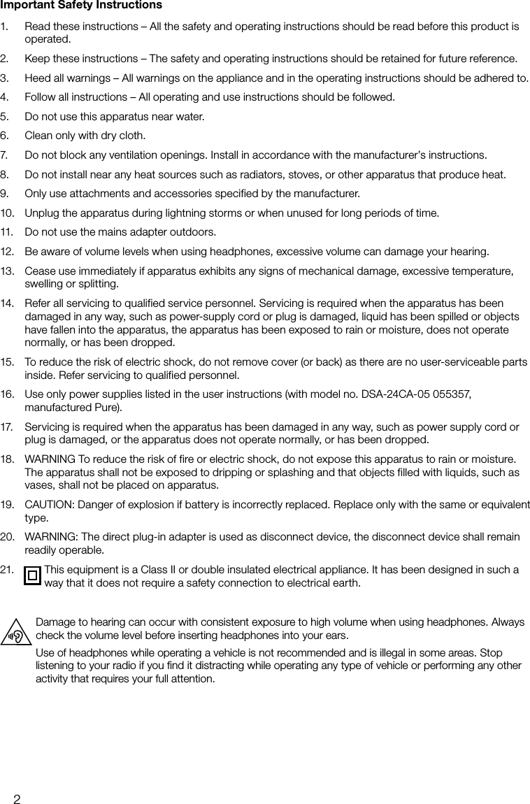 2Important Safety Instructions1.   Read these instructions &ndash; All the safety and operating instructions should be read before this product is operated.2.   Keep these instructions &ndash; The safety and operating instructions should be retained for future reference.3.   Heed all warnings &ndash; All warnings on the appliance and in the operating instructions should be adhered to.4.   Follow all instructions &ndash; All operating and use instructions should be followed.5.   Do not use this apparatus near water.6.   Clean only with dry cloth.7.   Do not block any ventilation openings. Install in accordance with the manufacturer&rsquo;s instructions.8.   Do not install near any heat sources such as radiators, stoves, or other apparatus that produce heat.9.   Only use attachments and accessories specified by the manufacturer.10.   Unplug the apparatus during lightning storms or when unused for long periods of time.11.   Do not use the mains adapter outdoors.12.   Be aware of volume levels when using headphones, excessive volume can damage your hearing.13.   Cease use immediately if apparatus exhibits any signs of mechanical damage, excessive temperature, swelling or splitting.14.   Refer all servicing to qualified service personnel. Servicing is required when the apparatus has been damaged in any way, such as power-supply cord or plug is damaged, liquid has been spilled or objects have fallen into the apparatus, the apparatus has been exposed to rain or moisture, does not operate normally, or has been dropped. 15.   To reduce the risk of electric shock, do not remove cover (or back) as there are no user-serviceable parts inside. Refer servicing to qualified personnel.16.   Use only power supplies listed in the user instructions (with model no. DSA-24CA-05 055357, manufactured Pure).17.   Servicing is required when the apparatus has been damaged in any way, such as power supply cord or plug is damaged, or the apparatus does not operate normally, or has been dropped.18.   WARNING To reduce the risk of fire or electric shock, do not expose this apparatus to rain or moisture. The apparatus shall not be exposed to dripping or splashing and that objects filled with liquids, such as vases, shall not be placed on apparatus.19.   CAUTION: Danger of explosion if battery is incorrectly replaced. Replace only with the same or equivalent type.20.   WARNING: The direct plug-in adapter is used as disconnect device, the disconnect device shall remain readily operable.21.   This equipment is a Class II or double insulated electrical appliance. It has been designed in such a way that it does not require a safety connection to electrical earth.Damage to hearing can occur with consistent exposure to high volume when using headphones. Always check the volume level before inserting headphones into your ears.Use of headphones while operating a vehicle is not recommended and is illegal in some areas. Stop listening to your radio if you ﬁnd it distracting while operating any type of vehicle or performing any other activity that requires your full attention.
