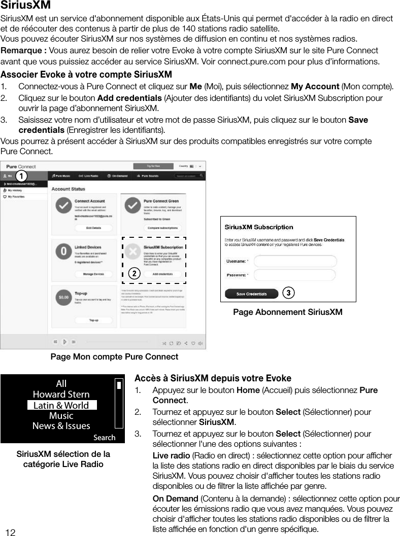 12SiriusXMSiriusXM est un service d'abonnement disponible aux &Eacute;tats-Unis qui permet d'acc&eacute;der &agrave; la radio en direct et de r&eacute;&eacute;couter des contenus &agrave; partir de plus de 140stations radio satellite.Vous pouvez &eacute;couter SiriusXM sur nos syst&egrave;mes de diffusion en continu et nos syst&egrave;mes radios.Remarque: Vous aurez besoin de relier votre Evoke &agrave; votre compte SiriusXM sur le site Pure Connect avant que vous puissiez acc&eacute;der au service SiriusXM. Voir connect.pure.com pour plus d&rsquo;informations.Associer Evoke &agrave; votre compte SiriusXM1.  Connectez-vous &agrave; Pure Connect et cliquez sur Me (Moi), puis s&eacute;lectionnez My Account (Mon compte).2.  Cliquez sur le bouton Add credentials (Ajouter des identifiants) du volet SiriusXM Subscription pour ouvrir la page d&rsquo;abonnement SiriusXM.3.  Saisissez votre nom d&rsquo;utilisateur et votre mot de passe SiriusXM, puis cliquez sur le bouton Save credentials (Enregistrer les identifiants).Vous pourrez &agrave; pr&eacute;sent acc&eacute;der &agrave; SiriusXM sur des produits compatibles enregistr&eacute;s sur votre compte  Pure Connect.Acc&egrave;s &agrave; SiriusXM depuis votre Evoke1.  Appuyez sur le bouton Home (Accueil) puis s&eacute;lectionnez Pure Connect.2.  Tournez et appuyez sur le bouton Select (S&eacute;lectionner) pour s&eacute;lectionner SiriusXM.3.  Tournez et appuyez sur le bouton Select (S&eacute;lectionner) pour s&eacute;lectionner l'une des options suivantes: Live radio (Radio en direct): s&eacute;lectionnez cette option pour afﬁcher la liste des stations radio en direct disponibles par le biais du service SiriusXM. Vous pouvez choisir d'afﬁcher toutes les stations radio disponibles ou de ﬁltrer la liste afﬁch&eacute;e par genre. On Demand (Contenu &agrave; la demande): s&eacute;lectionnez cette option pour &eacute;couter les &eacute;missions radio que vous avez manqu&eacute;es. Vous pouvez choisir d'afﬁcher toutes les stations radio disponibles ou de ﬁltrer la liste afﬁch&eacute;e en fonction d'un genre sp&eacute;ciﬁque.Page Mon compte Pure ConnectPage Abonnement SiriusXMSiriusXM s&eacute;lection de la cat&eacute;gorie Live Radio SearchAllHoward SternLatin &amp; World                    MusicNews &amp; Issues                  