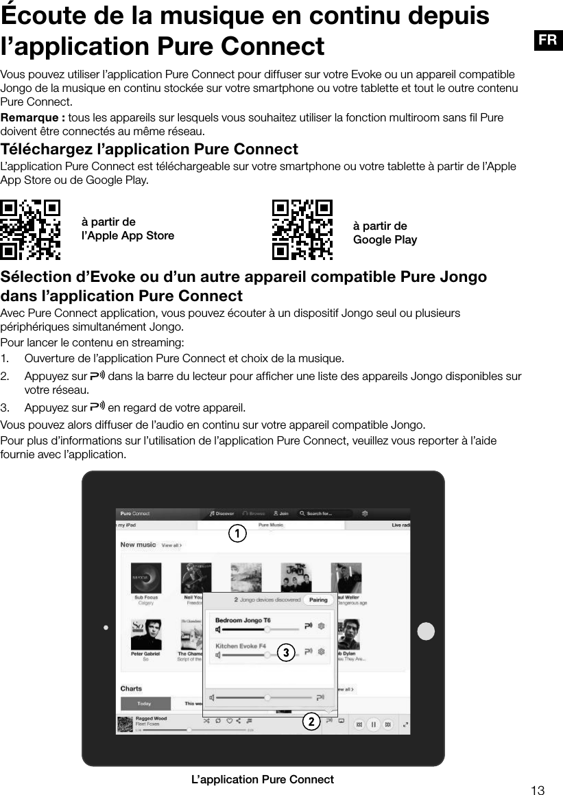 13FR&Eacute;coute de la musique en continu depuis l&rsquo;application Pure ConnectT&eacute;l&eacute;chargez l&rsquo;application Pure ConnectL&rsquo;application Pure Connect est t&eacute;l&eacute;chargeable sur votre smartphone ou votre tablette &agrave; partir de l&rsquo;Apple App Store ou de Google Play.Vous pouvez utiliser l&rsquo;application Pure Connect pour diffuser sur votre Evoke ou un appareil compatible Jongo de la musique en continu stock&eacute;e sur votre smartphone ou votre tablette et tout le outre contenu Pure Connect.Remarque : tous les appareils sur lesquels vous souhaitez utiliser la fonction multiroom sans fil Pure doivent &ecirc;tre connect&eacute;s au m&ecirc;me r&eacute;seau.&agrave; partir de  l&rsquo;Apple App Store &agrave; partir de  Google PlayS&eacute;lection d&rsquo;Evoke ou d&rsquo;un autre appareil compatible Pure Jongo dans l&rsquo;application Pure ConnectAvec Pure Connect application, vous pouvez &eacute;couter &agrave; un dispositif Jongo seul ou plusieurs p&eacute;riph&eacute;riques simultan&eacute;ment Jongo.Pour lancer le contenu en streaming:1.  Ouverture de l&rsquo;application Pure Connect et choix de la musique.2.  Appuyez sur   dans la barre du lecteur pour afficher une liste des appareils Jongo disponibles sur votre r&eacute;seau.3.  Appuyez sur   en regard de votre appareil. Vous pouvez alors diffuser de l&rsquo;audio en continu sur votre appareil compatible Jongo.Pour plus d&rsquo;informations sur l&rsquo;utilisation de l&rsquo;application Pure Connect, veuillez vous reporter &agrave; l&rsquo;aide fournie avec l&rsquo;application.AL&rsquo;application Pure Connect