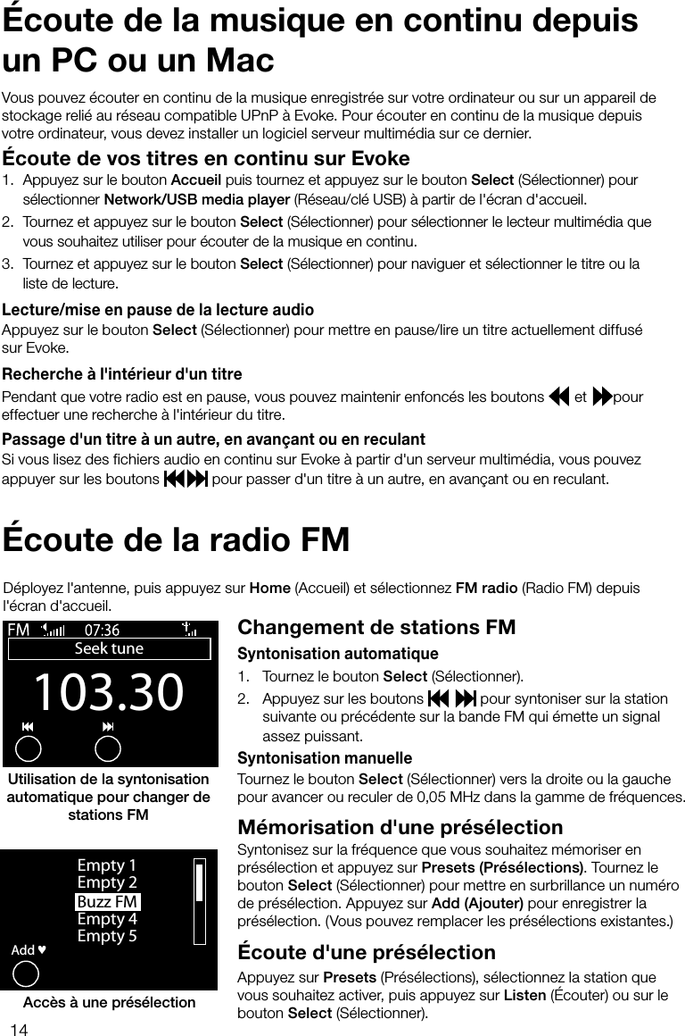 14Vous pouvez &eacute;couter en continu de la musique enregistr&eacute;e sur votre ordinateur ou sur un appareil de stockage reli&eacute; au r&eacute;seau compatible UPnP &agrave; Evoke. Pour &eacute;couter en continu de la musique depuis votre ordinateur, vous devez installer un logiciel serveur multim&eacute;dia sur ce dernier.&Eacute;coute de vos titres en continu sur Evoke1.  Appuyez sur le bouton Accueil puis tournez et appuyez sur le bouton Select (S&eacute;lectionner) pour s&eacute;lectionner Network/USB media player (R&eacute;seau/cl&eacute; USB) &agrave; partir de l'&eacute;cran d'accueil.2.  Tournez et appuyez sur le bouton Select (S&eacute;lectionner) pour s&eacute;lectionner le lecteur multim&eacute;dia que vous souhaitez utiliser pour &eacute;couter de la musique en continu.3.  Tournez et appuyez sur le bouton Select (S&eacute;lectionner) pour naviguer et s&eacute;lectionner le titre ou la liste de lecture.Lecture/mise en pause de la lecture audioAppuyez sur le bouton Select (S&eacute;lectionner) pour mettre en pause/lire un titre actuellement diffus&eacute; sur Evoke.Recherche &agrave; l'int&eacute;rieur d'un titrePendant que votre radio est en pause, vous pouvez maintenir enfonc&eacute;s les boutons   et  pour effectuer une recherche &agrave; l'int&eacute;rieur du titre.Passage d'un titre &agrave; un autre, en avan&ccedil;ant ou en reculantSi vous lisez des fichiers audio en continu sur Evoke &agrave; partir d'un serveur multim&eacute;dia, vous pouvez appuyer sur les boutons   pour passer d'un titre &agrave; un autre, en avan&ccedil;ant ou en reculant.&Eacute;coute de la musique en continu depuis un PC ou un Mac&Eacute;coute de la radio FMChangement de stations FMSyntonisation automatique1.     Tournez le bouton Select (S&eacute;lectionner).2.    Appuyez sur les boutons    pour syntoniser sur la station suivante ou pr&eacute;c&eacute;dente sur la bande FM qui &eacute;mette un signal assez puissant.Syntonisation manuelleTournez le bouton Select (S&eacute;lectionner) vers la droite ou la gauche pour avancer ou reculer de 0,05 MHz dans la gamme de fr&eacute;quences.M&eacute;morisation d'une pr&eacute;s&eacute;lectionSyntonisez sur la fr&eacute;quence que vous souhaitez m&eacute;moriser en pr&eacute;s&eacute;lection et appuyez sur Presets (Pr&eacute;s&eacute;lections). Tournez le bouton Select (S&eacute;lectionner) pour mettre en surbrillance un num&eacute;ro de pr&eacute;s&eacute;lection. Appuyez sur Add (Ajouter) pour enregistrer la pr&eacute;s&eacute;lection. (Vous pouvez remplacer les pr&eacute;s&eacute;lections existantes.)&Eacute;coute d'une pr&eacute;s&eacute;lection Appuyez sur Presets (Pr&eacute;s&eacute;lections), s&eacute;lectionnez la station que vous souhaitez activer, puis appuyez sur Listen (&Eacute;couter) ou sur le bouton Select (S&eacute;lectionner).D&eacute;ployez l'antenne, puis appuyez sur Home (Accueil) et s&eacute;lectionnez FM radio (Radio FM) depuis l'&eacute;cran d'accueil.Buzz FMOKAddEmpty 1Empty 2Empty 4Empty 5&hearts;Acc&egrave;s &agrave; une pr&eacute;s&eacute;lectionUtilisation de la syntonisation automatique pour changer de stations FM103.30Seek tuneOptions