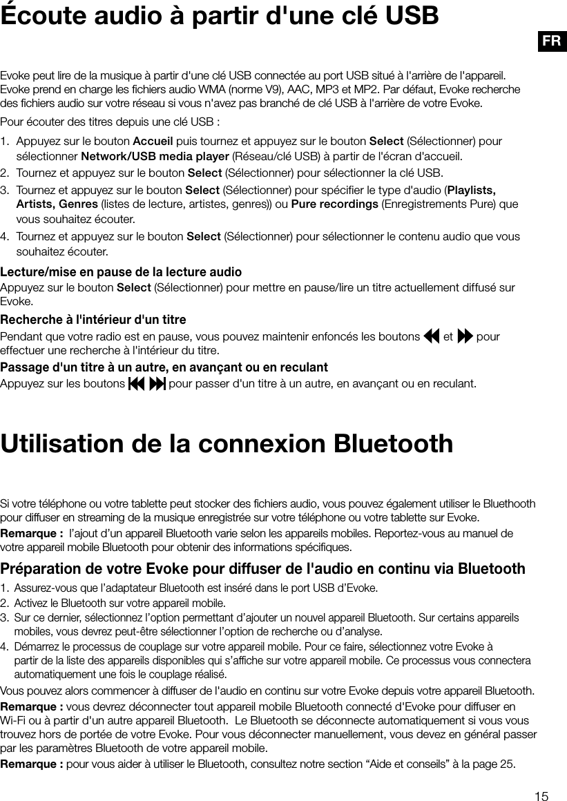 15FRPour &eacute;couter des titres depuis une cl&eacute; USB: 1.  Appuyez sur le bouton Accueil puis tournez et appuyez sur le bouton Select (S&eacute;lectionner) pour s&eacute;lectionner Network/USB media player (R&eacute;seau/cl&eacute; USB) &agrave; partir de l'&eacute;cran d'accueil.2.  Tournez et appuyez sur le bouton Select (S&eacute;lectionner) pour s&eacute;lectionner la cl&eacute; USB.3.  Tournez et appuyez sur le bouton Select (S&eacute;lectionner) pour sp&eacute;cifier le type d'audio (Playlists, Artists, Genres (listes de lecture, artistes, genres)) ou Pure recordings (Enregistrements Pure) que vous souhaitez &eacute;couter. 4. Tournez et appuyez sur le bouton Select (S&eacute;lectionner) pour s&eacute;lectionner le contenu audio que vous souhaitez &eacute;couter.Lecture/mise en pause de la lecture audioAppuyez sur le bouton Select (S&eacute;lectionner) pour mettre en pause/lire un titre actuellement diffus&eacute; sur Evoke.Recherche &agrave; l'int&eacute;rieur d'un titrePendant que votre radio est en pause, vous pouvez maintenir enfonc&eacute;s les boutons   et   pour effectuer une recherche &agrave; l'int&eacute;rieur du titre.Passage d'un titre &agrave; un autre, en avan&ccedil;ant ou en reculantAppuyez sur les boutons    pour passer d'un titre &agrave; un autre, en avan&ccedil;ant ou en reculant.Evoke peut lire de la musique &agrave; partir d'une cl&eacute; USB connect&eacute;e au port USB situ&eacute; &agrave; l'arri&egrave;re de l'appareil. Evoke prend en charge les ﬁchiers audio WMA (norme V9), AAC, MP3 et MP2. Par d&eacute;faut, Evoke recherche des ﬁchiers audio sur votre r&eacute;seau si vous n'avez pas branch&eacute; de cl&eacute; USB &agrave; l'arri&egrave;re de votre Evoke.&Eacute;coute audio &agrave; partir d'une cl&eacute; USBUtilisation de la connexion BluetoothSi votre t&eacute;l&eacute;phone ou votre tablette peut stocker des ﬁchiers audio, vous pouvez &eacute;galement utiliser le Bluethooth pour diffuser en streaming de la musique enregistr&eacute;e sur votre t&eacute;l&eacute;phone ou votre tablette sur Evoke.Remarque:  l&rsquo;ajout d&rsquo;un appareil Bluetooth varie selon les appareils mobiles. Reportez-vous au manuel de votre appareil mobile Bluetooth pour obtenir des informations sp&eacute;ciﬁques.Pr&eacute;paration de votre Evoke pour diffuser de l'audio en continu via Bluetooth1.  Assurez-vous que l&rsquo;adaptateur Bluetooth est ins&eacute;r&eacute; dans le port USB d&rsquo;Evoke.2.  Activez le Bluetooth sur votre appareil mobile.3.  Sur ce dernier, s&eacute;lectionnez l&rsquo;option permettant d&rsquo;ajouter un nouvel appareil Bluetooth. Sur certains appareils  mobiles, vous devrez peut-&ecirc;tre s&eacute;lectionner l&rsquo;option de recherche ou d&rsquo;analyse.4.   D&eacute;marrez le processus de couplage sur votre appareil mobile. Pour ce faire, s&eacute;lectionnez votre Evoke &agrave;    partir de la liste des appareils disponibles qui s&rsquo;afﬁche sur votre appareil mobile. Ce processus vous connectera  automatiquement une fois le couplage r&eacute;alis&eacute;.Vous pouvez alors commencer &agrave; diffuser de l'audio en continu sur votre Evoke depuis votre appareil Bluetooth.Remarque: vous devrez d&eacute;connecter tout appareil mobile Bluetooth connect&eacute; d'Evoke pour diffuser en Wi-Fi ou &agrave; partir d'un autre appareil Bluetooth.  Le Bluetooth se d&eacute;connecte automatiquement si vous vous trouvez hors de port&eacute;e de votre Evoke. Pour vous d&eacute;connecter manuellement, vous devez en g&eacute;n&eacute;ral passer par les param&egrave;tres Bluetooth de votre appareil mobile.Remarque: pour vous aider &agrave; utiliser le Bluetooth, consultez notre section &ldquo;Aide et conseils&rdquo; &agrave; la page 25.