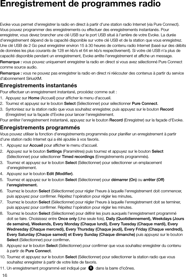 16Enregistrement de programmes radioEvoke vous permet d'enregistrer la radio en direct &agrave; partir d'une station radio Internet (via Pure Connect). Vous pouvez programmer des enregistrements ou effectuer des enregistrements instantan&eacute;s. Pour enregistrer, vous devez brancher une cl&eacute; USB sur le port USB situ&eacute; &agrave; l'arri&egrave;re de votre Evoke. La dur&eacute;e d'enregistrement d&eacute;pend de la capacit&eacute; disponible sur votre cl&eacute; USB et de la station que vous enregistrez. Une cl&eacute; USB de 2Go peut enregistrer environ 15&agrave; 30heures de contenu radio Internet (bas&eacute; sur des d&eacute;bits de donn&eacute;es les plus courants de 128en kb/s et 64en kb/s respectivement). Si votre cl&eacute; USB n'a plus de capacit&eacute; disponible pendant un enregistrement, Evoke arr&ecirc;te l'enregistrement et afﬁche un message.Remarque: vous pouvez uniquement enregistrer la radio en direct si vous avez s&eacute;lectionn&eacute; Pure Connect comme source audio.Remarque: vous ne pouvez pas enregistrer la radio en direct ni r&eacute;&eacute;couter des contenus &agrave; partir du service d'abonnement SiriusXM.Enregistrements instantan&eacute;sPour effectuer un enregistrement instantan&eacute;, proc&eacute;dez comme suit:1.  Appuyez sur Home (Accueil) pour afficher le menu d'accueil.2.  Tournez et appuyez sur le bouton Select (S&eacute;lectionner) pour s&eacute;lectionner Pure Connect.3.  Syntonisez sur la station radio que vous souhaitez enregistrer, puis appuyez sur le bouton Record (Enregistrer) sur la fa&ccedil;ade d'Evoke pour lancer l'enregistrement.Pour arr&ecirc;ter l'enregistrement instantan&eacute;, appuyez sur le bouton Record (Enregistrer) sur la fa&ccedil;ade d'Evoke.Enregistrements programm&eacute;sVous pouvez utiliser la fonction d'enregistrements programm&eacute;s pour planiﬁer un enregistrement &agrave; partir d'une station radio Internet qui a &eacute;t&eacute; ajout&eacute;e &agrave; vos favoris.1.   Appuyez sur Accueil pour afﬁcher le menu d'accueil.2.   Appuyez sur le bouton Settings (Param&egrave;tres) puis tournez et appuyez sur le bouton Select         (S&eacute;lectionner) pour s&eacute;lectionner Timed recordings (Enregistrements programm&eacute;s).3.   Tournez et appuyez sur le bouton Select (S&eacute;lectionner) pour s&eacute;lectionner un emplacement        d'enregistrement.4.   Appuyez sur le bouton Edit (Modiﬁer).5.    Tournez et appuyez sur le bouton Select (S&eacute;lectionner) pour d&eacute;marrer (On) ou arr&ecirc;ter (Off)       l'enregistrement.6.    Tournez le bouton Select (S&eacute;lectionner) pour r&eacute;gler l'heure &agrave; laquelle l'enregistrement doit commencer,    puis appuyez pour conﬁrmer. R&eacute;p&eacute;tez l'op&eacute;ration pour r&eacute;gler les minutes.7.    Tournez le bouton Select (S&eacute;lectionner) pour r&eacute;gler l'heure &agrave; laquelle l'enregistrement doit se terminer,     puis appuyez pour conﬁrmer. R&eacute;p&eacute;tez l'op&eacute;ration pour r&eacute;gler les minutes.8.    Tournez le bouton Select (S&eacute;lectionner) pour d&eacute;ﬁnir les jours auxquels l'enregistrement programm&eacute;       doit se faire. Choisissez entre Once only (Une seule fois), Daily (Quotidiennement), Weekdays (Jours    de semaine), Weekends, Every Monday (Chaque lundi), Every Tuesday (Chaque mardi), Every     Wednesday (Chaque mercredi), Every Thursday (Chaque jeudi), Every Friday (Chaque vendredi),   Every Saturday (Chaque samedi) et Every Sunday (Chaque dimanche) puis appuyez sur le bouton   Select (S&eacute;lectionner) pour conﬁrmer.9.    Appuyez sur le bouton Select (S&eacute;lectionner) pour conﬁrmer que vous souhaitez enregistrer du contenu     &agrave; partir de Pure Connect.10.   Tournez et appuyez sur le bouton Select (S&eacute;lectionner) pour s&eacute;lectionner la station radio que vous souhaitez enregistrer &agrave; partir de votre liste de favoris.11.    Un enregistrement programm&eacute; est indiqu&eacute; par  R dans la barre d'ic&ocirc;nes.