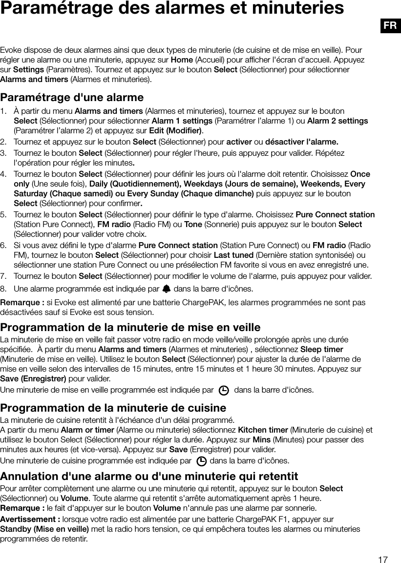 17FRParam&eacute;trage des alarmes et minuteriesEvoke dispose de deux alarmes ainsi que deux types de minuterie (de cuisine et de mise en veille). Pour r&eacute;gler une alarme ou une minuterie, appuyez sur Home (Accueil) pour afﬁcher l'&eacute;cran d'accueil. Appuyez sur Settings (Param&egrave;tres). Tournez et appuyez sur le bouton Select (S&eacute;lectionner) pour s&eacute;lectionner Alarms and timers (Alarmes et minuteries).Param&eacute;trage d'une alarme1.    &Agrave; partir du menu Alarms and timers (Alarmes et minuteries), tournez et appuyez sur le bouton Select (S&eacute;lectionner) pour s&eacute;lectionner Alarm 1 settings (Param&eacute;trer l&rsquo;alarme 1) ou Alarm 2 settings (Param&eacute;trer l&rsquo;alarme 2) et appuyez sur Edit (Modiﬁer).2.    Tournez et appuyez sur le bouton Select (S&eacute;lectionner) pour activer ou d&eacute;sactiver l'alarme.3.    Tournez le bouton Select (S&eacute;lectionner) pour r&eacute;gler l'heure, puis appuyez pour valider. R&eacute;p&eacute;tez l'op&eacute;ration pour r&eacute;gler les minutes.4.    Tournez le bouton Select (S&eacute;lectionner) pour d&eacute;ﬁnir les jours o&ugrave; l'alarme doit retentir. Choisissez Once only (Une seule fois), Daily (Quotidiennement), Weekdays (Jours de semaine), Weekends, Every Saturday (Chaque samedi) ou Every Sunday (Chaque dimanche) puis appuyez sur le bouton Select (S&eacute;lectionner) pour conﬁrmer.5.    Tournez le bouton Select (S&eacute;lectionner) pour d&eacute;ﬁnir le type d'alarme. Choisissez Pure Connect station (Station Pure Connect), FM radio (Radio FM) ou Tone (Sonnerie) puis appuyez sur le bouton Select (S&eacute;lectionner) pour valider votre choix.6.    Si vous avez d&eacute;ﬁni le type d'alarme Pure Connect station (Station Pure Connect) ou FM radio (Radio FM), tournez le bouton Select (S&eacute;lectionner) pour choisir Last tuned (Derni&egrave;re station syntonis&eacute;e) ou s&eacute;lectionner une station Pure Connect ou une pr&eacute;s&eacute;lection FM favorite si vous en avez enregistr&eacute; une.7.    Tournez le bouton Select (S&eacute;lectionner) pour modiﬁer le volume de l'alarme, puis appuyez pour valider.8.    Une alarme programm&eacute;e est indiqu&eacute;e par   dans la barre d'ic&ocirc;nes.Remarque: si Evoke est aliment&eacute; par une batterie ChargePAK, les alarmes programm&eacute;es ne sont pas d&eacute;sactiv&eacute;es sauf si Evoke est sous tension.Programmation de la minuterie de mise en veilleLa minuterie de mise en veille fait passer votre radio en mode veille/veille prolong&eacute;e apr&egrave;s une dur&eacute;e sp&eacute;ciﬁ&eacute;e.  &Agrave; partir du menu Alarms and timers (Alarmes et minuteries) , s&eacute;lectionnez Sleep timer (Minuterie de mise en veille). Utilisez le bouton Select (S&eacute;lectionner) pour ajuster la dur&eacute;e de l'alarme de mise en veille selon des intervalles de 15minutes, entre 15minutes et 1heure 30minutes. Appuyez sur Save (Enregistrer) pour valider.Une minuterie de mise en veille programm&eacute;e est indiqu&eacute;e par   dans la barre d'ic&ocirc;nes.Programmation de la minuterie de cuisineLa minuterie de cuisine retentit &agrave; l'&eacute;ch&eacute;ance d'un d&eacute;lai programm&eacute;.A partir du menu Alarm or timer (Alarme ou minuterie) s&eacute;lectionnez Kitchen timer (Minuterie de cuisine) et utilisez le bouton Select (S&eacute;lectionner) pour r&eacute;gler la dur&eacute;e. Appuyez sur Mins (Minutes) pour passer des minutes aux heures (et vice-versa). Appuyez sur Save (Enregistrer) pour valider.Une minuterie de cuisine programm&eacute;e est indiqu&eacute;e par  dans la barre d'ic&ocirc;nes.Annulation d'une alarme ou d'une minuterie qui retentitPour arr&ecirc;ter compl&egrave;tement une alarme ou une minuterie qui retentit, appuyez sur le bouton Select (S&eacute;lectionner) ou Volume. Toute alarme qui retentit s'arr&ecirc;te automatiquement apr&egrave;s 1 heure.Remarque: le fait d'appuyer sur le bouton Volume n'annule pas une alarme par sonnerie.Avertissement: lorsque votre radio est aliment&eacute;e par une batterie ChargePAK F1, appuyer sur Standby (Mise en veille) met la radio hors tension, ce qui emp&ecirc;chera toutes les alarmes ou minuteries programm&eacute;es de retentir.