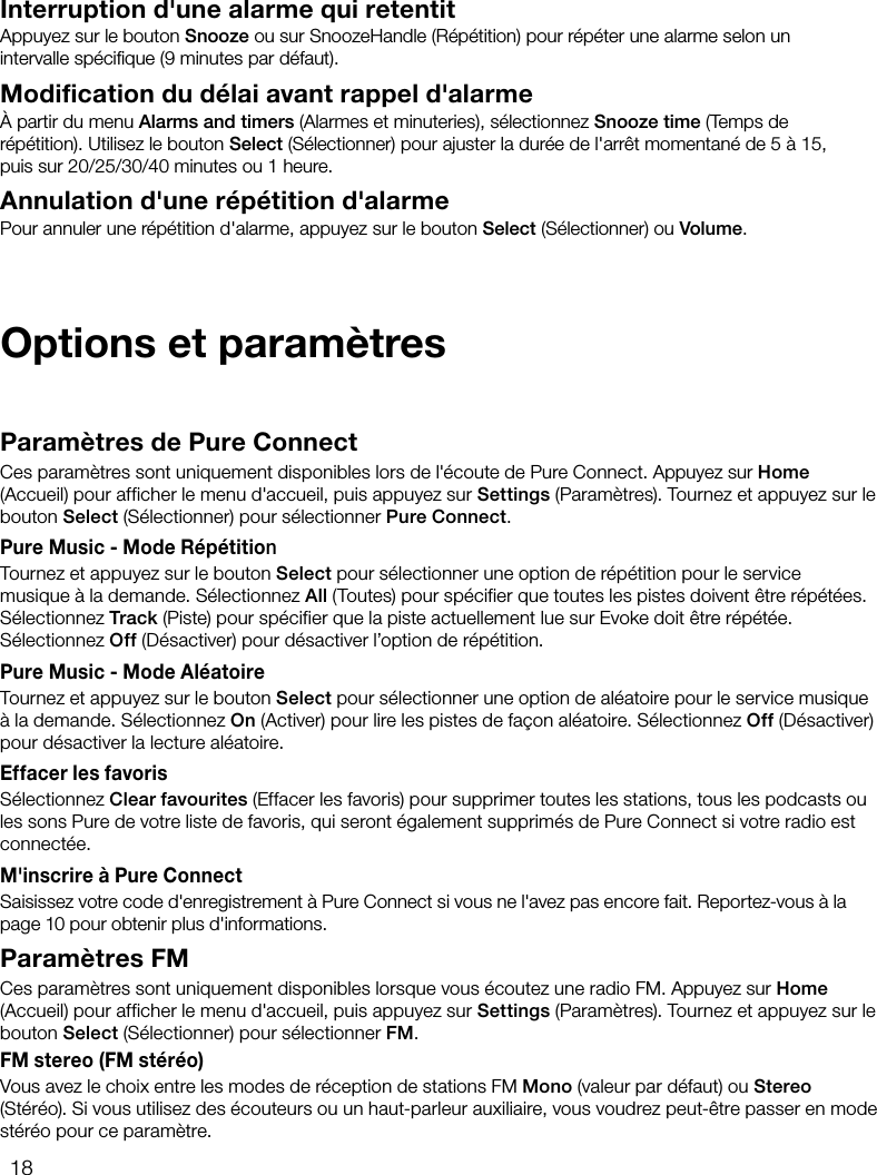 18Interruption d'une alarme qui retentitAppuyez sur le bouton Snooze ou sur SnoozeHandle (R&eacute;p&eacute;tition) pour r&eacute;p&eacute;ter une alarme selon un intervalle sp&eacute;ciﬁque (9minutes par d&eacute;faut).Modification du d&eacute;lai avant rappel d'alarme&Agrave; partir du menu Alarms and timers (Alarmes et minuteries), s&eacute;lectionnez Snooze time (Temps de r&eacute;p&eacute;tition). Utilisez le bouton Select (S&eacute;lectionner) pour ajuster la dur&eacute;e de l'arr&ecirc;t momentan&eacute; de 5 &agrave; 15, puis sur 20/25/30/40minutes ou 1heure.Annulation d'une r&eacute;p&eacute;tition d'alarmePour annuler une r&eacute;p&eacute;tition d'alarme, appuyez sur le bouton Select (S&eacute;lectionner) ou Volume.Param&egrave;tres de Pure ConnectCes param&egrave;tres sont uniquement disponibles lors de l'&eacute;coute de Pure Connect. Appuyez sur Home (Accueil) pour afficher le menu d'accueil, puis appuyez sur Settings (Param&egrave;tres). Tournez et appuyez sur le bouton Select (S&eacute;lectionner) pour s&eacute;lectionner Pure Connect.Pure Music - Mode R&eacute;p&eacute;titionTournez et appuyez sur le bouton Select pour s&eacute;lectionner une option de r&eacute;p&eacute;tition pour le service musique &agrave; la demande. S&eacute;lectionnez All (Toutes) pour sp&eacute;cifier que toutes les pistes doivent &ecirc;tre r&eacute;p&eacute;t&eacute;es. S&eacute;lectionnez Track (Piste) pour sp&eacute;cifier que la piste actuellement lue sur Evoke doit &ecirc;tre r&eacute;p&eacute;t&eacute;e. S&eacute;lectionnez Off (D&eacute;sactiver) pour d&eacute;sactiver l&rsquo;option de r&eacute;p&eacute;tition.Pure Music - Mode Al&eacute;atoireTournez et appuyez sur le bouton Select pour s&eacute;lectionner une option de al&eacute;atoire pour le service musique &agrave; la demande. S&eacute;lectionnez On (Activer) pour lire les pistes de fa&ccedil;on al&eacute;atoire. S&eacute;lectionnez Off (D&eacute;sactiver) pour d&eacute;sactiver la lecture al&eacute;atoire.Effacer les favorisS&eacute;lectionnez Clear favourites (Effacer les favoris) pour supprimer toutes les stations, tous les podcasts ou les sons Pure de votre liste de favoris, qui seront &eacute;galement supprim&eacute;s de Pure Connect si votre radio est connect&eacute;e.M'inscrire &agrave; Pure ConnectSaisissez votre code d'enregistrement &agrave; Pure Connect si vous ne l'avez pas encore fait. Reportez-vous &agrave; la page 10 pour obtenir plus d'informations.Param&egrave;tres FMCes param&egrave;tres sont uniquement disponibles lorsque vous &eacute;coutez une radio FM. Appuyez sur Home (Accueil) pour afficher le menu d'accueil, puis appuyez sur Settings (Param&egrave;tres). Tournez et appuyez sur le bouton Select (S&eacute;lectionner) pour s&eacute;lectionner FM.FM stereo (FM st&eacute;r&eacute;o)Vous avez le choix entre les modes de r&eacute;ception de stations FM Mono (valeur par d&eacute;faut) ou Stereo (St&eacute;r&eacute;o). Si vous utilisez des &eacute;couteurs ou un haut-parleur auxiliaire, vous voudrez peut-&ecirc;tre passer en mode st&eacute;r&eacute;o pour ce param&egrave;tre.Options et param&egrave;tres