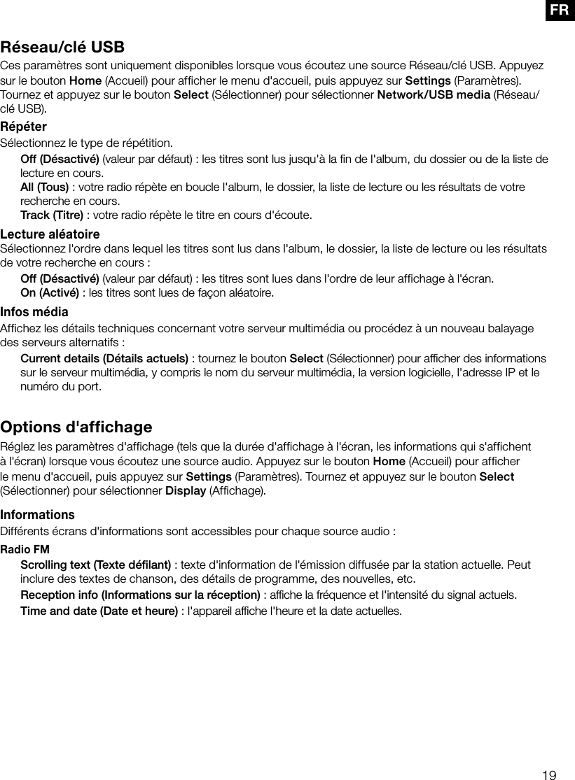 19FRR&eacute;seau/cl&eacute; USBCes param&egrave;tres sont uniquement disponibles lorsque vous &eacute;coutez une source R&eacute;seau/cl&eacute; USB. Appuyez sur le bouton Home (Accueil) pour afficher le menu d'accueil, puis appuyez sur Settings (Param&egrave;tres). Tournez et appuyez sur le bouton Select (S&eacute;lectionner) pour s&eacute;lectionner Network/USB media (R&eacute;seau/cl&eacute; USB).R&eacute;p&eacute;terS&eacute;lectionnez le type de r&eacute;p&eacute;tition. Off (D&eacute;sactiv&eacute;) (valeur par d&eacute;faut): les titres sont lus jusqu'&agrave; la ﬁn de l'album, du dossier ou de la liste de lecture en cours. All (Tous): votre radio r&eacute;p&egrave;te en boucle l'album, le dossier, la liste de lecture ou les r&eacute;sultats de votre recherche en cours. Track (Titre): votre radio r&eacute;p&egrave;te le titre en cours d'&eacute;coute.Lecture al&eacute;atoireS&eacute;lectionnez l'ordre dans lequel les titres sont lus dans l'album, le dossier, la liste de lecture ou les r&eacute;sultats de votre recherche en cours: Off (D&eacute;sactiv&eacute;) (valeur par d&eacute;faut): les titres sont lues dans l'ordre de leur affichage &agrave; l'&eacute;cran. On (Activ&eacute;): les titres sont lues de fa&ccedil;on al&eacute;atoire.Infos m&eacute;diaAffichez les d&eacute;tails techniques concernant votre serveur multim&eacute;dia ou proc&eacute;dez &agrave; un nouveau balayage des serveurs alternatifs: Current details (D&eacute;tails actuels): tournez le bouton Select (S&eacute;lectionner) pour afﬁcher des informations sur le serveur multim&eacute;dia, y compris le nom du serveur multim&eacute;dia, la version logicielle, l'adresse IP et le num&eacute;ro du port.Options d'affichageR&eacute;glez les param&egrave;tres d'affichage (tels que la dur&eacute;e d'affichage &agrave; l'&eacute;cran, les informations qui s'affichent &agrave; l'&eacute;cran) lorsque vous &eacute;coutez une source audio. Appuyez sur le bouton Home (Accueil) pour afficher le menu d'accueil, puis appuyez sur Settings (Param&egrave;tres). Tournez et appuyez sur le bouton Select (S&eacute;lectionner) pour s&eacute;lectionner Display (Affichage).InformationsDiff&eacute;rents &eacute;crans d'informations sont accessibles pour chaque source audio :Radio FM Scrolling text (Texte d&eacute;ﬁlant): texte d'information de l'&eacute;mission diffus&eacute;e par la station actuelle. Peut inclure des textes de chanson, des d&eacute;tails de programme, des nouvelles, etc. Reception info (Informations sur la r&eacute;ception): afﬁche la fr&eacute;quence et l'intensit&eacute; du signal actuels. Time and date (Date et heure): l'appareil afﬁche l'heure et la date actuelles.