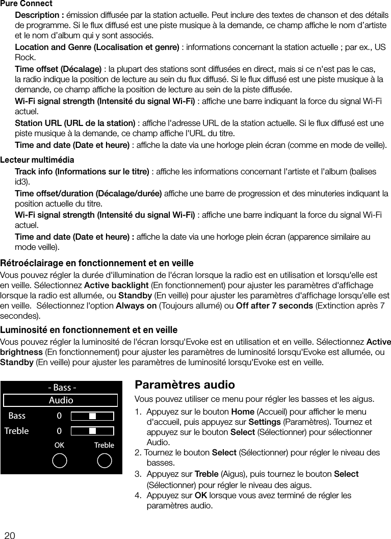 20Pure Connect Description: &eacute;mission diffus&eacute;e par la station actuelle. Peut inclure des textes de chanson et des d&eacute;tails de programme. Si le ﬂux diffus&eacute; est une piste musique &agrave; la demande, ce champ afﬁche le nom d&rsquo;artiste et le nom d&rsquo;album qui y sont associ&eacute;s. Location and Genre (Localisation et genre): informations concernant la station actuelle; par ex., US Rock. Time offset (D&eacute;calage): la plupart des stations sont diffus&eacute;es en direct, mais si ce n'est pas le cas, la radio indique la position de lecture au sein du ﬂux diffus&eacute;. Si le ﬂux diffus&eacute; est une piste musique &agrave; la demande, ce champ afﬁche la position de lecture au sein de la piste diffus&eacute;e. Wi-Fi signal strength (Intensit&eacute; du signal Wi-Fi): afﬁche une barre indiquant la force du signal Wi-Fi actuel. Station URL (URL de la station): afﬁche l'adresse URL de la station actuelle. Si le ﬂux diffus&eacute; est une piste musique &agrave; la demande, ce champ afﬁche l'URL du titre. Time and date (Date et heure): afﬁche la date via une horloge plein &eacute;cran (comme en mode de veille).Lecteur multim&eacute;dia Track info (Informations sur le titre): afﬁche les informations concernant l'artiste et l'album (balises id3). Time offset/duration (D&eacute;calage/dur&eacute;e) afﬁche une barre de progression et des minuteries indiquant la position actuelle du titre.  Wi-Fi signal strength (Intensit&eacute; du signal Wi-Fi): afﬁche une barre indiquant la force du signal Wi-Fi actuel.  Time and date (Date et heure): afﬁche la date via une horloge plein &eacute;cran (apparence similaire au mode veille).R&eacute;tro&eacute;clairage en fonctionnement et en veilleVous pouvez r&eacute;gler la dur&eacute;e d'illumination de l'&eacute;cran lorsque la radio est en utilisation et lorsqu'elle est en veille. S&eacute;lectionnez Active backlight (En fonctionnement) pour ajuster les param&egrave;tres d'affichage lorsque la radio est allum&eacute;e, ou Standby (En veille) pour ajuster les param&egrave;tres d'affichage lorsqu'elle est en veille.  S&eacute;lectionnez l'option Always on (Toujours allum&eacute;) ou Off after 7 seconds (Extinction apr&egrave;s 7 secondes).Luminosit&eacute; en fonctionnement et en veilleVous pouvez r&eacute;gler la luminosit&eacute; de l'&eacute;cran lorsqu'Evoke est en utilisation et en veille. S&eacute;lectionnez Active brightness (En fonctionnement) pour ajuster les param&egrave;tres de luminosit&eacute; lorsqu'Evoke est allum&eacute;e, ou Standby (En veille) pour ajuster les param&egrave;tres de luminosit&eacute; lorsqu'Evoke est en veille.Param&egrave;tres audioVous pouvez utiliser ce menu pour r&eacute;gler les basses et les aigus.1.   Appuyez sur le bouton Home (Accueil) pour afﬁcher le menu d'accueil, puis appuyez sur Settings (Param&egrave;tres). Tournez et appuyez sur le bouton Select (S&eacute;lectionner) pour s&eacute;lectionner Audio.2.  Tournez le bouton Select (S&eacute;lectionner) pour r&eacute;gler le niveau des basses.3.  Appuyez sur Treble (Aigus), puis tournez le bouton Select  (S&eacute;lectionner) pour r&eacute;gler le niveau des aigus.4.   Appuyez  sur  OK lorsque vous avez termin&eacute; de r&eacute;gler les param&egrave;tres audio.OK Treble  Bass     0 Treble              0    sp 0  1  2  3  4  5  6  7  8  9- Bass -Audio