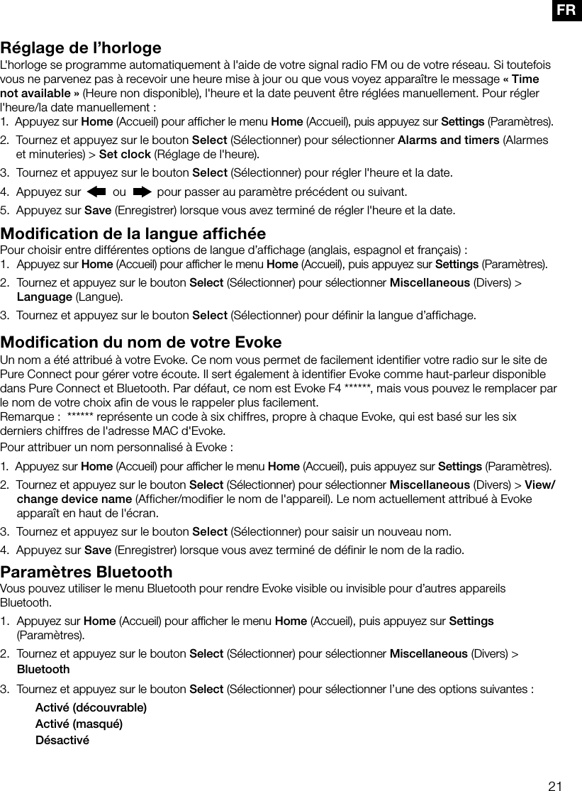 21FRR&eacute;glage de l&rsquo;horlogeL'horloge se programme automatiquement &agrave; l'aide de votre signal radio FM ou de votre r&eacute;seau. Si toutefois vous ne parvenez pas &agrave; recevoir une heure mise &agrave; jour ou que vous voyez appara&icirc;tre le message &laquo;Time not available&raquo; (Heure non disponible), l'heure et la date peuvent &ecirc;tre r&eacute;gl&eacute;es manuellement. Pour r&eacute;gler l'heure/la date manuellement:1.   Appuyez sur Home (Accueil) pour afficher le menu Home (Accueil), puis appuyez sur Settings (Param&egrave;tres).2.   Tournez et appuyez sur le bouton Select (S&eacute;lectionner) pour s&eacute;lectionner Alarms and timers (Alarmes et minuteries) > Set clock (R&eacute;glage de l'heure).3.   Tournez et appuyez sur le bouton Select (S&eacute;lectionner) pour r&eacute;gler l'heure et la date. 4.   Appuyez sur   ou   pour passer au param&egrave;tre pr&eacute;c&eacute;dent ou suivant.5.   Appuyez sur Save (Enregistrer) lorsque vous avez termin&eacute; de r&eacute;gler l'heure et la date.Modification de la langue affich&eacute;ePour choisir entre diff&eacute;rentes options de langue d&rsquo;affichage (anglais, espagnol et fran&ccedil;ais):1.  Appuyez sur Home (Accueil) pour afﬁcher le menu Home (Accueil), puis appuyez sur Settings (Param&egrave;tres).2.  Tournez et appuyez sur le bouton Select (S&eacute;lectionner) pour s&eacute;lectionner Miscellaneous (Divers) > Language (Langue).3.   Tournez et appuyez sur le bouton Select (S&eacute;lectionner) pour d&eacute;finir la langue d&rsquo;affichage.Modification du nom de votre EvokeUn nom a &eacute;t&eacute; attribu&eacute; &agrave; votre Evoke. Ce nom vous permet de facilement identifier votre radio sur le site de Pure Connect pour g&eacute;rer votre &eacute;coute. Il sert &eacute;galement &agrave; identifier Evoke comme haut-parleur disponible dans Pure Connect et Bluetooth. Par d&eacute;faut, ce nom est Evoke F4 ******, mais vous pouvez le remplacer par le nom de votre choix afin de vous le rappeler plus facilement.Remarque:  ****** repr&eacute;sente un code &agrave; six chiffres, propre &agrave; chaque Evoke, qui est bas&eacute; sur les six derniers chiffres de l'adresse MAC d'Evoke.Pour attribuer un nom personnalis&eacute; &agrave; Evoke:1.   Appuyez  sur  Home (Accueil) pour afﬁcher le menu Home (Accueil), puis appuyez sur Settings (Param&egrave;tres).2.   Tournez et appuyez sur le bouton Select (S&eacute;lectionner) pour s&eacute;lectionner Miscellaneous (Divers) > View/change device name (Afficher/modifier le nom de l'appareil). Le nom actuellement attribu&eacute; &agrave; Evoke appara&icirc;t en haut de l'&eacute;cran.3.   Tournez et appuyez sur le bouton Select (S&eacute;lectionner) pour saisir un nouveau nom.4.   Appuyez sur Save (Enregistrer) lorsque vous avez termin&eacute; de d&eacute;finir le nom de la radio.Param&egrave;tres BluetoothVous pouvez utiliser le menu Bluetooth pour rendre Evoke visible ou invisible pour d&rsquo;autres appareils Bluetooth.1.  Appuyez sur Home (Accueil) pour afﬁcher le menu Home (Accueil), puis appuyez sur Settings (Param&egrave;tres).2.  Tournez et appuyez sur le bouton Select (S&eacute;lectionner) pour s&eacute;lectionner Miscellaneous (Divers) > Bluetooth3.  Tournez et appuyez sur le bouton Select (S&eacute;lectionner) pour s&eacute;lectionner l&rsquo;une des options suivantes:    Activ&eacute; (d&eacute;couvrable)    Activ&eacute; (masqu&eacute;)   D&eacute;sactiv&eacute;