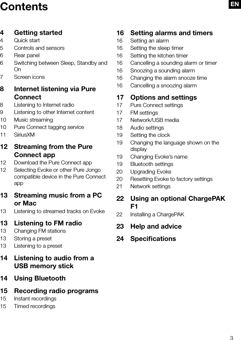3ENContents4  Getting started4  Quick start5  Controls and sensors6  Rear panel6  Switching between Sleep, Standby and On7  Screen icons8  Internet listening via Pure Connect8  Listening to Internet radio9  Listening to other Internet content10  Music streaming10  Pure Connect tagging service11 SiriusXM12  Streaming from the Pure Connect app12  Download the Pure Connect app12  Selecting Evoke or other Pure Jongo compatible device in the Pure Connect app13  Streaming music from a PC or Mac13  Listening to streamed tracks on Evoke13  Listening to FM radio13  Changing FM stations13  Storing a preset13  Listening to a preset 14  Listening to audio from a USB memory stick14  Using Bluetooth15  Recording radio programs15  Instant recordings15  Timed recordings16  Setting alarms and timers16  Setting an alarm16  Setting the sleep timer16  Setting the kitchen timer16  Cancelling a sounding alarm or timer16  Snoozing a sounding alarm16  Changing the alarm snooze time16  Cancelling a snoozing alarm17  Options and settings17  Pure Connect settings17  FM settings17  Network/USB media18  Audio settings19  Setting the clock19  Changing the language shown on the display19  Changing Evoke&rsquo;s name19  Bluetooth settings20  Upgrading Evoke20  Resetting Evoke to factory settings21  Network settings22  Using an optional ChargePAK F122  Installing a ChargePAK23  Help and advice24 Speciﬁcations