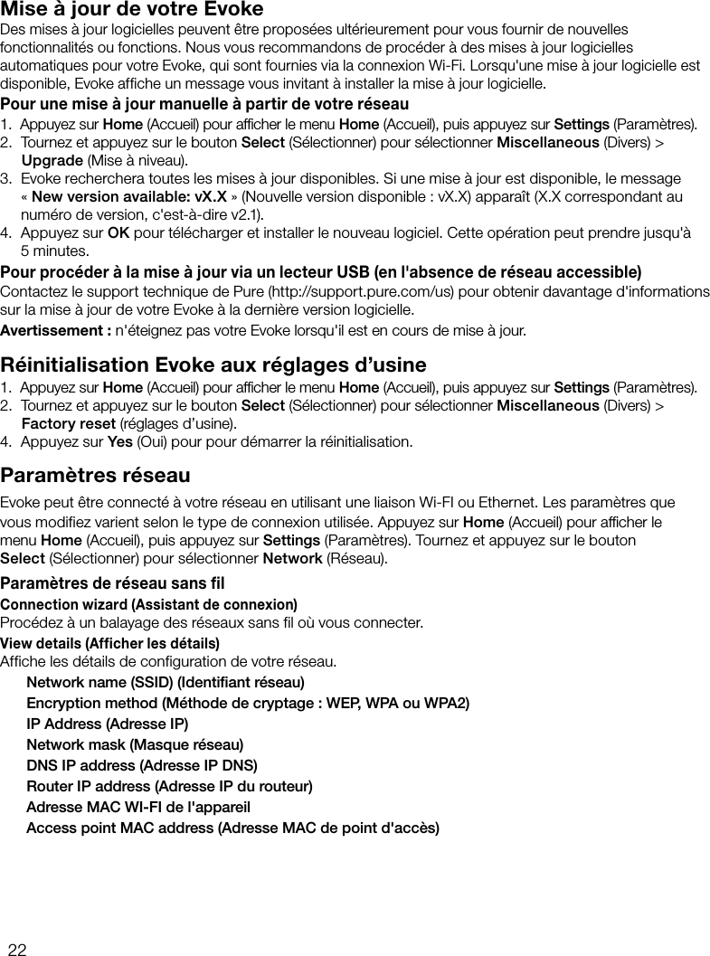 22Mise &agrave; jour de votre EvokeDes mises &agrave; jour logicielles peuvent &ecirc;tre propos&eacute;es ult&eacute;rieurement pour vous fournir de nouvelles fonctionnalit&eacute;s ou fonctions. Nous vous recommandons de proc&eacute;der &agrave; des mises &agrave; jour logicielles automatiques pour votre Evoke, qui sont fournies via la connexion Wi-Fi. Lorsqu'une mise &agrave; jour logicielle est disponible, Evoke affiche un message vous invitant &agrave; installer la mise &agrave; jour logicielle.Pour une mise &agrave; jour manuelle &agrave; partir de votre r&eacute;seau1.   Appuyez sur Home (Accueil) pour afﬁcher le menu Home (Accueil), puis appuyez sur Settings (Param&egrave;tres).2.   Tournez et appuyez sur le bouton Select (S&eacute;lectionner) pour s&eacute;lectionner Miscellaneous (Divers) > Upgrade (Mise &agrave; niveau).3.   Evoke recherchera toutes les mises &agrave; jour disponibles. Si une mise &agrave; jour est disponible, le message &laquo;New version available: vX.X&raquo; (Nouvelle version disponible: vX.X) appara&icirc;t (X.X correspondant au num&eacute;ro de version, c'est-&agrave;-dire v2.1).4.   Appuyez sur OK pour t&eacute;l&eacute;charger et installer le nouveau logiciel. Cette op&eacute;ration peut prendre jusqu'&agrave; 5minutes.Pour proc&eacute;der &agrave; la mise &agrave; jour via un lecteur USB (en l'absence de r&eacute;seau accessible)Contactez le support technique de Pure (http://support.pure.com/us) pour obtenir davantage d'informations sur la mise &agrave; jour de votre Evoke &agrave; la derni&egrave;re version logicielle.Avertissement: n'&eacute;teignez pas votre Evoke lorsqu'il est en cours de mise &agrave; jour.R&eacute;initialisation Evoke aux r&eacute;glages d&rsquo;usine1.   Appuyez sur Home (Accueil) pour afﬁcher le menu Home (Accueil), puis appuyez sur Settings (Param&egrave;tres).2.   Tournez et appuyez sur le bouton Select (S&eacute;lectionner) pour s&eacute;lectionner Miscellaneous (Divers) > Factory reset (r&eacute;glages d&rsquo;usine).4.   Appuyez sur Yes (Oui) pour pour d&eacute;marrer la r&eacute;initialisation.Param&egrave;tres r&eacute;seauEvoke peut &ecirc;tre connect&eacute; &agrave; votre r&eacute;seau en utilisant une liaison Wi-FI ou Ethernet. Les param&egrave;tres que vous modifiez varient selon le type de connexion utilis&eacute;e. Appuyez sur Home (Accueil) pour afﬁcher le menu Home (Accueil), puis appuyez sur Settings (Param&egrave;tres). Tournez et appuyez sur le bouton Select (S&eacute;lectionner) pour s&eacute;lectionner Network (R&eacute;seau).Param&egrave;tres de r&eacute;seau sans filConnection wizard (Assistant de connexion)Proc&eacute;dez &agrave; un balayage des r&eacute;seaux sans fil o&ugrave; vous connecter.View details (Afficher les d&eacute;tails)Affiche les d&eacute;tails de configuration de votre r&eacute;seau.  Network name (SSID) (Identiﬁant r&eacute;seau)  Encryption method (M&eacute;thode de cryptage: WEP, WPA ou WPA2)  IP Address (Adresse IP)  Network mask (Masque r&eacute;seau)  DNS IP address (Adresse IP DNS)  Router IP address (Adresse IP du routeur)  Adresse MAC WI-FI de l'appareil  Access point MAC address (Adresse MAC de point d'acc&egrave;s)