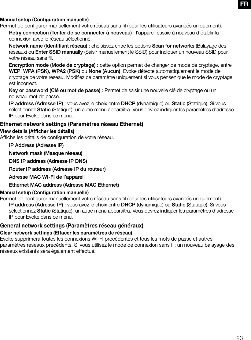 23FRManual setup (Configuration manuelle)Permet de configurer manuellement votre r&eacute;seau sans fil (pour les utilisateurs avanc&eacute;s uniquement). Retry connection (Tenter de se connecter &agrave; nouveau): l'appareil essaie &agrave; nouveau d'&eacute;tablir la connexion avec le r&eacute;seau s&eacute;lectionn&eacute;. Network name (Identiﬁant r&eacute;seau): choisissez entre les options Scan for networks (Balayage des r&eacute;seaux) ou Enter SSID manually (Saisir manuellement le SSID) pour indiquer un nouveau SSID pour votre r&eacute;seau sans ﬁl. Encryption mode (Mode de cryptage): cette option permet de changer de mode de cryptage, entre WEP, WPA (PSK), WPA2 (PSK) ou None (Aucun). Evoke d&eacute;tecte automatiquement le mode de cryptage de votre r&eacute;seau. Modiﬁez ce param&egrave;tre uniquement si vous pensez que le mode de cryptage est incorrect. Key or password (Cl&eacute; ou mot de passe): Permet de saisir une nouvelle cl&eacute; de cryptage ou un nouveau mot de passe. IP address (Adresse IP): vous avez le choix entre DHCP (dynamique) ou Static (Statique). Si vous s&eacute;lectionnez Static (Statique), un autre menu appara&icirc;tra. Vous devrez indiquer les param&egrave;tres d'adresse IP pour Evoke dans ce menu.Ethernet network settings (Param&egrave;tres r&eacute;seau Ethernet)View details (Afficher les d&eacute;tails)Affiche les d&eacute;tails de configuration de votre r&eacute;seau.  IP Address (Adresse IP)  Network mask (Masque r&eacute;seau)  DNS IP address (Adresse IP DNS)  Router IP address (Adresse IP du routeur)  Adresse MAC WI-FI de l&rsquo;appareil  Ethernet MAC address (Adresse MAC Ethernet)Manual setup (Configuration manuelle)Permet de configurer manuellement votre r&eacute;seau sans fil (pour les utilisateurs avanc&eacute;s uniquement). IP address (Adresse IP): vous avez le choix entre DHCP (dynamique) ou Static (Statique). Si vous s&eacute;lectionnez Static (Statique), un autre menu appara&icirc;tra. Vous devrez indiquer les param&egrave;tres d&rsquo;adresse IP pour Evoke dans ce menu.General network settings (Param&egrave;tres r&eacute;seau g&eacute;n&eacute;raux)Clear network settings (Effacer les param&egrave;tres de r&eacute;seau)Evoke supprimera toutes les connexions WI-FI pr&eacute;c&eacute;dentes et tous les mots de passe et autres param&egrave;tres r&eacute;seaux pr&eacute;c&eacute;dents. Si vous utilisez le mode de connexion sans fil, un nouveau balayage des r&eacute;seaux existants sera &eacute;galement effectu&eacute;.