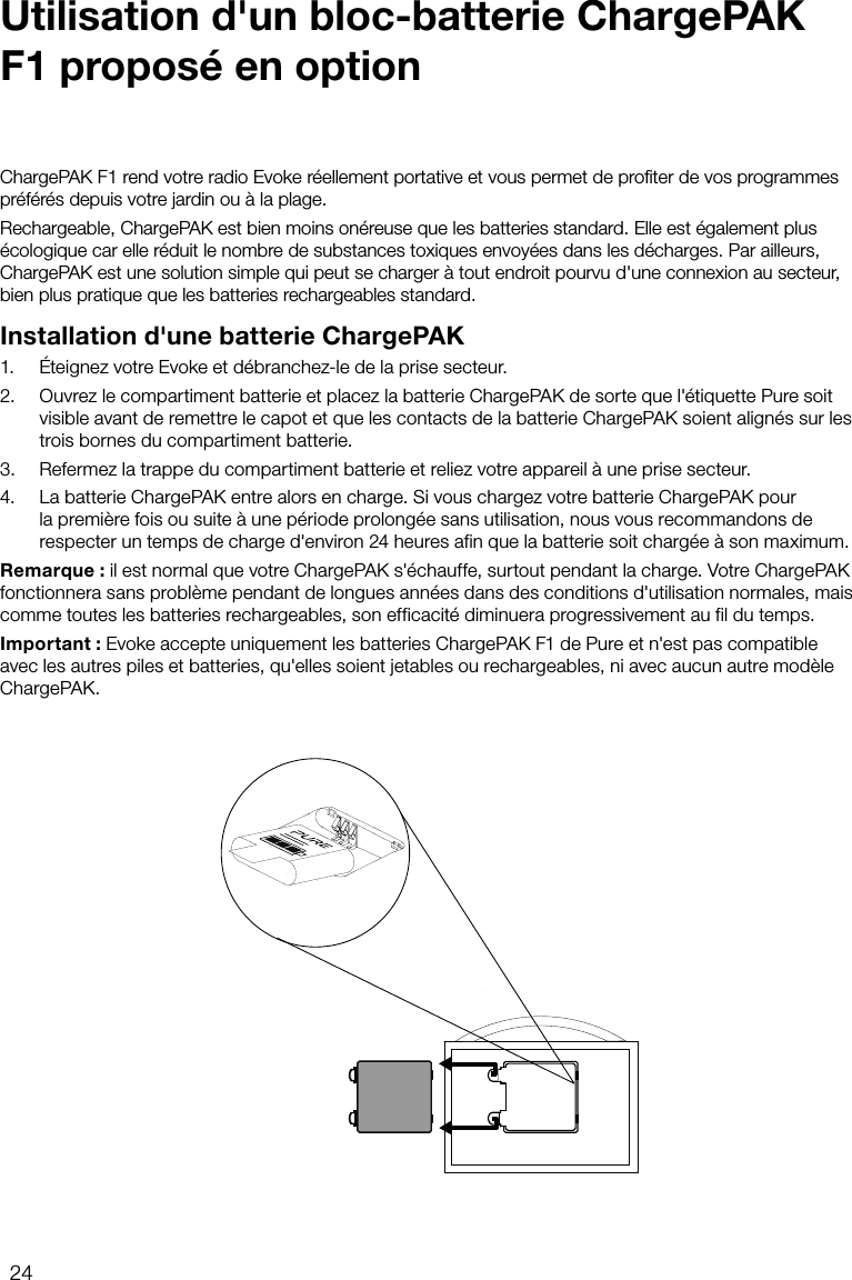 24ChargePAK F1 rend votre radio Evoke r&eacute;ellement portative et vous permet de proﬁter de vos programmes pr&eacute;f&eacute;r&eacute;s depuis votre jardin ou &agrave; la plage.Rechargeable, ChargePAK est bien moins on&eacute;reuse que les batteries standard. Elle est &eacute;galement plus &eacute;cologique car elle r&eacute;duit le nombre de substances toxiques envoy&eacute;es dans les d&eacute;charges. Par ailleurs, ChargePAK est une solution simple qui peut se charger &agrave; tout endroit pourvu d'une connexion au secteur, bien plus pratique que les batteries rechargeables standard.Installation d'une batterie ChargePAK1.   &Eacute;teignez votre Evoke et d&eacute;branchez-le de la prise secteur.2.   Ouvrez le compartiment batterie et placez la batterie ChargePAK de sorte que l'&eacute;tiquette Pure soit visible avant de remettre le capot et que les contacts de la batterie ChargePAK soient align&eacute;s sur les trois bornes du compartiment batterie.3.   Refermez la trappe du compartiment batterie et reliez votre appareil &agrave; une prise secteur.4.   La batterie ChargePAK entre alors en charge. Si vous chargez votre batterie ChargePAK pour la premi&egrave;re fois ou suite &agrave; une p&eacute;riode prolong&eacute;e sans utilisation, nous vous recommandons de respecter un temps de charge d'environ 24heures afin que la batterie soit charg&eacute;e &agrave; son maximum.Remarque: il est normal que votre ChargePAK s'&eacute;chauffe, surtout pendant la charge. Votre ChargePAK fonctionnera sans probl&egrave;me pendant de longues ann&eacute;es dans des conditions d'utilisation normales, mais comme toutes les batteries rechargeables, son efficacit&eacute; diminuera progressivement au fil du temps.Important: Evoke accepte uniquement les batteries ChargePAK F1 de Pure et n'est pas compatible avec les autres piles et batteries, qu'elles soient jetables ou rechargeables, ni avec aucun autre mod&egrave;le ChargePAK.Utilisation d'un bloc-batterie ChargePAK F1 propos&eacute; en option
