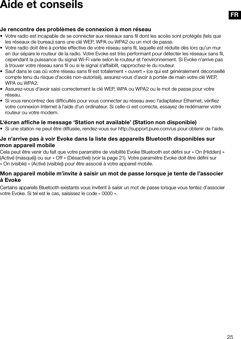 25FRAide et conseilsJe rencontre des probl&egrave;mes de connexion &agrave; mon r&eacute;seau&bull;  Votre radio est incapable de se connecter aux r&eacute;seaux sans fil dont les acc&egrave;s sont prot&eacute;g&eacute;s (tels que les r&eacute;seaux de bureau) sans une cl&eacute; WEP, WPA ou WPA2 ou un mot de passe.&bull;  Votre radio doit &ecirc;tre &agrave; port&eacute;e effective de votre r&eacute;seau sans fil, laquelle est r&eacute;duite d&egrave;s lors qu'un mur en dur s&eacute;pare le routeur de la radio. Votre Evoke est tr&egrave;s performant pour d&eacute;tecter les r&eacute;seaux sans fil, cependant la puissance du signal Wi-Fi varie selon le routeur et l'environnement. Si Evoke n'arrive pas &agrave; trouver votre r&eacute;seau sans fil ou si le signal s'affaiblit, rapprochez-le du routeur.&bull;  Sauf dans le cas o&ugrave; votre r&eacute;seau sans fil est totalement &laquo;ouvert&raquo; (ce qui est g&eacute;n&eacute;ralement d&eacute;conseill&eacute; compte tenu du risque d'acc&egrave;s non-autoris&eacute;), assurez-vous d'avoir &agrave; port&eacute;e de main votre cl&eacute; WEP, WPA ou WPA2.&bull;  Assurez-vous d'avoir saisi correctement la cl&eacute; WEP, WPA ou WPA2 ou le mot de passe pour votre r&eacute;seau.&bull;  Si vous rencontrez des difficult&eacute;s pour vous connecter au r&eacute;seau avec l'adaptateur Ethernet, v&eacute;rifiez votre connexion Internet &agrave; l'aide d'un ordinateur. Si celle-ci est correcte, essayez de red&eacute;marrer votre routeur ou votre modem.L'&eacute;cran affiche le message &lsquo;Station not available&rsquo; (Station non disponible)&bull;  Si une station ne peut &ecirc;tre diffus&eacute;e, rendez-vous sur http://support.pure.com/us pour obtenir de l'aide.Je n&rsquo;arrive pas &agrave; voir Evoke dans la liste des appareils Bluetooth disponibles sur mon appareil mobileCela peut &ecirc;tre venir du fait que votre param&egrave;tre de visibilit&eacute; Evoke Bluetooth est d&eacute;fini sur &laquo; On (Hidden) &raquo; (Activ&eacute; (masqu&eacute;)) ou sur &laquo; Off &raquo; (D&eacute;sactiv&eacute;) (voir la page 21). Votre param&egrave;tre Evoke doit &ecirc;tre d&eacute;fini sur &laquo; On (visible) &raquo; (Activ&eacute; (visible)) pour &ecirc;tre associ&eacute; &agrave; votre appareil mobile.Mon appareil mobile m&rsquo;invite &agrave; saisir un mot de passe lorsque je tente de l&rsquo;associer &agrave; EvokeCertains appareils Bluetooth existants vous invitent &agrave; saisir un mot de passe lorsque vous tentez d&rsquo;associer votre Evoke. Si tel est le cas, saisissez le code &laquo; 0000 &raquo;.