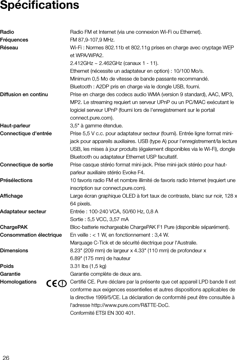 26Radio      Radio FM et Internet (via une connexion Wi-Fi ou Ethernet).Fr&eacute;quences    FM 87,9-107,9MHz.R&eacute;seau      Wi-Fi : Normes 802.11b et 802.11g prises en charge avec cryptage WEP et WPA/WPA2.    2.412GHz ~ 2.462GHz (canaux 1 - 11).     Ethernet (n&eacute;cessite un adaptateur en option): 10/100Mo/s.     Minimum 0,5Mo de vitesse de bande passante recommand&eacute;.     Bluetooth: A2DP pris en charge via le dongle USB, fourni.Diffusion en continu    Prise en charge des codecs audio WMA (version 9 standard), AAC, MP3, MP2. Le streaming requiert un serveur UPnP ou un PC/MAC ex&eacute;cutant le logiciel serveur UPnP (fourni lors de l'enregistrement sur le portail  connect.pure.com).Haut-parleur      3,5" &agrave; gamme &eacute;tendue.Connectique d'entr&eacute;e    Prise 5,5 Vc.c. pour adaptateur secteur (fourni). Entr&eacute;e ligne format mini-jack pour appareils auxiliaires. USB (type A) pour l'enregistrement/la lecture USB, les mises &agrave; jour produits (&eacute;galement disponibles via le Wi-Fi), dongle Bluetooth ou adaptateur Ethernet USP facultatif.Connectique de sortie    Prise casque st&eacute;r&eacute;o format mini-jack. Prise mini-jack st&eacute;r&eacute;o pour haut-parleur auxiliaire st&eacute;r&eacute;o Evoke F4.Pr&eacute;s&eacute;lections      10favoris radio FM et nombre illimit&eacute; de favoris radio Internet (requiert une inscription sur connect.pure.com).Afﬁchage      Large &eacute;cran graphique OLED &agrave; fort taux de contraste, blanc sur noir, 128 x 64 pixels.Adaptateur secteur     Entr&eacute;e: 100-240VCA, 50/60Hz, 0,8A     Sortie: 5,5VCC, 3,57mAChargePAK     Bloc-batterie rechargeable ChargePAK F1 Pure (disponible s&eacute;par&eacute;ment).Consommation &eacute;lectrique    En veille: <1W, en fonctionnement: 3,4W.     Marquage C-Tick et de s&eacute;curit&eacute; &eacute;lectrique pour l'Australie.Dimensions      8.23" (209mm) de largeur x 4.33" (110mm) de profondeur x    6.89" (175mm) de hauteurPoids    3.31 lbs (1,5kg)Garantie    Garantie compl&egrave;te de deux ans.Homologations      Certifi&eacute; CE. Pure d&eacute;clare par la pr&eacute;sente que cet appareil LPD bande II est conforme aux exigences essentielles et autres dispositions applicables de la directive 1999/5/CE. La d&eacute;claration de conformit&eacute; peut &ecirc;tre consult&eacute;e &agrave; l'adresse http://www.pure.com/R&amp;TTE-DoC.     Conformit&eacute; ETSIEN300401.Sp&eacute;ciﬁcations