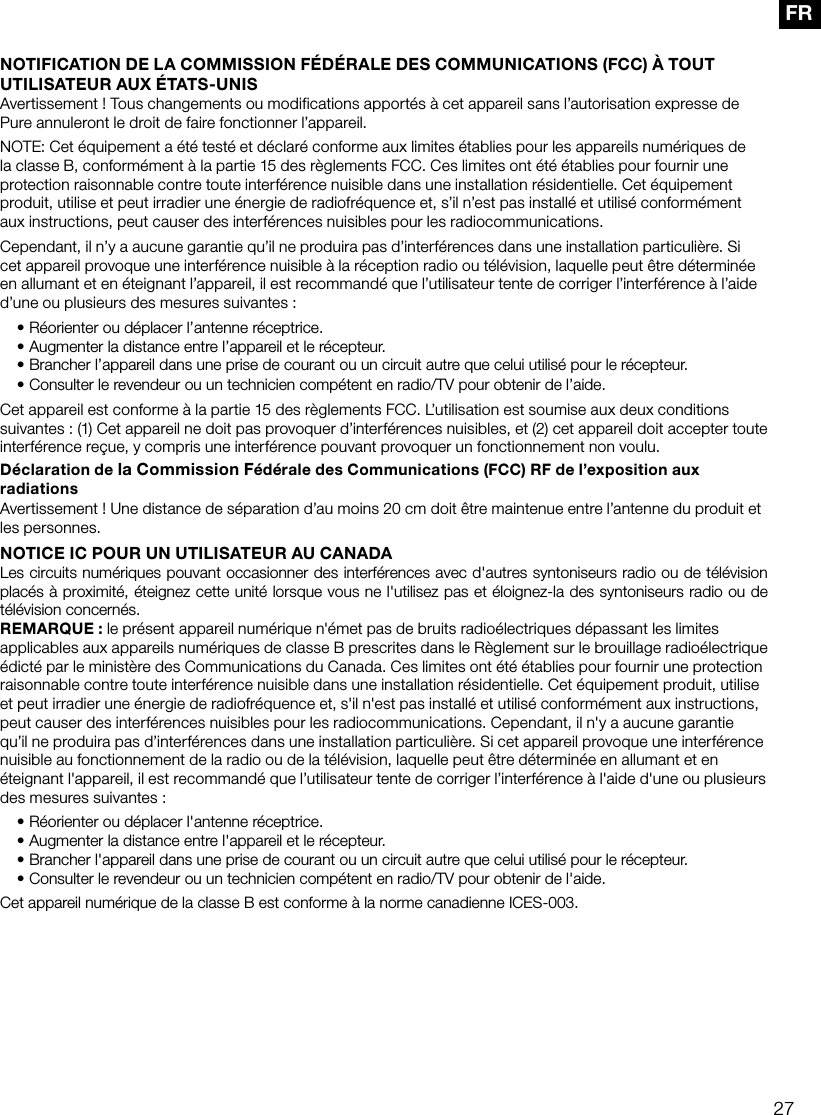 27FRNOTIFICATION DE LA COMMISSION F&Eacute;D&Eacute;RALE DES COMMUNICATIONS (FCC) &Agrave; TOUT UTILISATEUR AUX &Eacute;TATS-UNISAvertissement ! Tous changements ou modifications apport&eacute;s &agrave; cet appareil sans l&rsquo;autorisation expresse de Pure annuleront le droit de faire fonctionner l&rsquo;appareil.NOTE: Cet &eacute;quipement a &eacute;t&eacute; test&eacute; et d&eacute;clar&eacute; conforme aux limites &eacute;tablies pour les appareils num&eacute;riques de la classe B, conform&eacute;ment &agrave; la partie 15 des r&egrave;glements FCC. Ces limites ont &eacute;t&eacute; &eacute;tablies pour fournir une protection raisonnable contre toute interf&eacute;rence nuisible dans une installation r&eacute;sidentielle. Cet &eacute;quipement produit, utilise et peut irradier une &eacute;nergie de radiofr&eacute;quence et, s&rsquo;il n&rsquo;est pas install&eacute; et utilis&eacute; conform&eacute;ment aux instructions, peut causer des interf&eacute;rences nuisibles pour les radiocommunications. Cependant, il n&rsquo;y a aucune garantie qu&rsquo;il ne produira pas d&rsquo;interf&eacute;rences dans une installation particuli&egrave;re. Si cet appareil provoque une interf&eacute;rence nuisible &agrave; la r&eacute;ception radio ou t&eacute;l&eacute;vision, laquelle peut &ecirc;tre d&eacute;termin&eacute;e en allumant et en &eacute;teignant l&rsquo;appareil, il est recommand&eacute; que l&rsquo;utilisateur tente de corriger l&rsquo;interf&eacute;rence &agrave; l&rsquo;aide d&rsquo;une ou plusieurs des mesures suivantes :&bull; R&eacute;orienter ou d&eacute;placer l&rsquo;antenne r&eacute;ceptrice.&bull;  Augmenter la distance entre l&rsquo;appareil et le r&eacute;cepteur.&bull;  Brancher l&rsquo;appareil dans une prise de courant ou un circuit autre que celui utilis&eacute; pour le r&eacute;cepteur.&bull;  Consulter le revendeur ou un technicien comp&eacute;tent en radio/TV pour obtenir de l&rsquo;aide.Cet appareil est conforme &agrave; la partie 15 des r&egrave;glements FCC. L&rsquo;utilisation est soumise aux deux conditions suivantes : (1) Cet appareil ne doit pas provoquer d&rsquo;interf&eacute;rences nuisibles, et (2) cet appareil doit accepter toute interf&eacute;rence re&ccedil;ue, y compris une interf&eacute;rence pouvant provoquer un fonctionnement non voulu.D&eacute;claration de la Commission F&eacute;d&eacute;rale des Communications (FCC) RF de l&rsquo;exposition aux radiationsAvertissement ! Une distance de s&eacute;paration d&rsquo;au moins 20 cm doit &ecirc;tre maintenue entre l&rsquo;antenne du produit et les personnes.NOTICE IC POUR UN UTILISATEUR AU CANADALes circuits num&eacute;riques pouvant occasionner des interf&eacute;rences avec d'autres syntoniseurs radio ou de t&eacute;l&eacute;vision plac&eacute;s &agrave; proximit&eacute;, &eacute;teignez cette unit&eacute; lorsque vous ne l'utilisez pas et &eacute;loignez-la des syntoniseurs radio ou de t&eacute;l&eacute;vision concern&eacute;s.REMARQUE: le pr&eacute;sent appareil num&eacute;rique n'&eacute;met pas de bruits radio&eacute;lectriques d&eacute;passant les limites applicables aux appareils num&eacute;riques de classe B prescrites dans le R&egrave;glement sur le brouillage radio&eacute;lectrique &eacute;dict&eacute; par le minist&egrave;re des Communications du Canada. Ces limites ont &eacute;t&eacute; &eacute;tablies pour fournir une protection raisonnable contre toute interf&eacute;rence nuisible dans une installation r&eacute;sidentielle. Cet &eacute;quipement produit, utilise et peut irradier une &eacute;nergie de radiofr&eacute;quence et, s'il n'est pas install&eacute; et utilis&eacute; conform&eacute;ment aux instructions, peut causer des interf&eacute;rences nuisibles pour les radiocommunications. Cependant, il n'y a aucune garantie qu&rsquo;il ne produira pas d&rsquo;interf&eacute;rences dans une installation particuli&egrave;re. Si cet appareil provoque une interf&eacute;rence nuisible au fonctionnement de la radio ou de la t&eacute;l&eacute;vision, laquelle peut &ecirc;tre d&eacute;termin&eacute;e en allumant et en &eacute;teignant l'appareil, il est recommand&eacute; que l&rsquo;utilisateur tente de corriger l&rsquo;interf&eacute;rence &agrave; l'aide d'une ou plusieurs des mesures suivantes:&bull; R&eacute;orienter ou d&eacute;placer l'antenne r&eacute;ceptrice.&bull; Augmenter la distance entre l'appareil et le r&eacute;cepteur.&bull; Brancher l'appareil dans une prise de courant ou un circuit autre que celui utilis&eacute; pour le r&eacute;cepteur.&bull; Consulter le revendeur ou un technicien comp&eacute;tent en radio/TV pour obtenir de l'aide.Cet appareil num&eacute;rique de la classe B est conforme &agrave; la norme canadienne ICES-003.