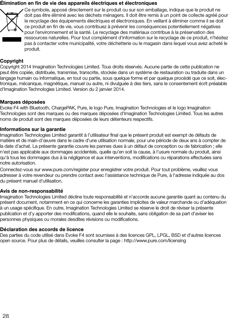 28CopyrightCopyright 2014 Imagination Technologies Limited. Tous droits r&eacute;serv&eacute;s. Aucune partie de cette publication ne peut &ecirc;tre copi&eacute;e, distribu&eacute;e, transmise, transcrite, stock&eacute;e dans un syst&egrave;me de restauration ou traduite dans un langage humain ou informatique, en tout ou partie, sous quelque forme et par quelque proc&eacute;d&eacute; que ce soit, &eacute;lec-tronique, m&eacute;canique, magn&eacute;tique, manuel ou autre, ni divulgu&eacute;e &agrave; des tiers, sans le consentement &eacute;crit pr&eacute;alable d'Imagination Technologies Limited. Version du 2janvier 2014.Marques d&eacute;pos&eacute;esEvoke F4 with Bluetooth, ChargePAK, Pure, le logo Pure, Imagination Technologies et le logo Imagination Technologies sont des marques ou des marques d&eacute;pos&eacute;es d'Imagination Technologies Limited. Tous les autres noms de produit sont des marques d&eacute;pos&eacute;es de leurs d&eacute;tenteurs respectifs. Informations sur la garantieImagination Technologies Limited garantit &agrave; l&rsquo;utilisateur ﬁnal que le pr&eacute;sent produit est exempt de d&eacute;fauts de mati&egrave;re et de main-d&rsquo;&oelig;uvre dans le cadre d&rsquo;une utilisation normale, pour une p&eacute;riode de deux ans &agrave; compter de la date d&rsquo;achat. La pr&eacute;sente garantie couvre les pannes dues &agrave; un d&eacute;faut de conception ou de fabrication; elle n'est pas applicable aux dommages accidentels, quelle qu'en soit la cause, &agrave; l'usure normale du produit, ainsi qu'&agrave; tous les dommages dus &agrave; la n&eacute;gligence et aux interventions, modiﬁcations ou r&eacute;parations effectu&eacute;es sans notre autorisation. Connectez-vous sur www.pure.com/register pour enregistrer votre produit. Pour tout probl&egrave;me, veuillez vous adresser &agrave; votre revendeur ou prendre contact avec l'assistance technique de Pure, &agrave; l'adresse indiqu&eacute;e au dos du pr&eacute;sent manuel d'utilisation.Avis de non-responsabilit&eacute;Imagination Technologies Limited d&eacute;cline toute responsabilit&eacute; et n'accorde aucune garantie quant au contenu du pr&eacute;sent document, notamment en ce qui concerne les garanties implicites de valeur marchande ou d&rsquo;ad&eacute;quation &agrave; un usage sp&eacute;ciﬁque. En outre, Imagination Technologies Limited se r&eacute;serve le droit de r&eacute;viser la pr&eacute;sente publication et d&rsquo;y apporter des modiﬁcations, quand elle le souhaite, sans obligation de sa part d'aviser les personnes physiques ou morales desdites r&eacute;visions ou modiﬁcations.D&eacute;claration des accords de licenceDes parties du code utilis&eacute; dans Evoke F4 sont soumises &agrave; des licences GPL, LPGL, BSD et d'autres licences open source. Pour plus de d&eacute;tails, veuilles consulter la page: http://www.pure.com/licensing&Eacute;limination en ﬁn de vie des appareils &eacute;lectriques et &eacute;lectroniquesCe symbole, appos&eacute; directement sur le produit ou sur son emballage, indique que le produit ne doit pas &ecirc;tre &eacute;limin&eacute; avec les d&eacute;chets m&eacute;nagers. Il doit &ecirc;tre remis &agrave; un point de collecte agr&eacute;&eacute; pour le recyclage des &eacute;quipements &eacute;lectriques et &eacute;lectroniques. En veillant &agrave; &eacute;liminer comme il se doit ce produit en fin de vie, vous contribuez &agrave; pr&eacute;venir les cons&eacute;quences potentiellement n&eacute;gatives pour l'environnement et la sant&eacute;. Le recyclage des mat&eacute;riaux contribue &agrave; la pr&eacute;servation des ressources naturelles. Pour tout compl&eacute;ment d'information sur le recyclage de ce produit, n'h&eacute;sitez pas &agrave; contacter votre municipalit&eacute;, votre d&eacute;chetterie ou le magasin dans lequel vous avez achet&eacute; le produit.