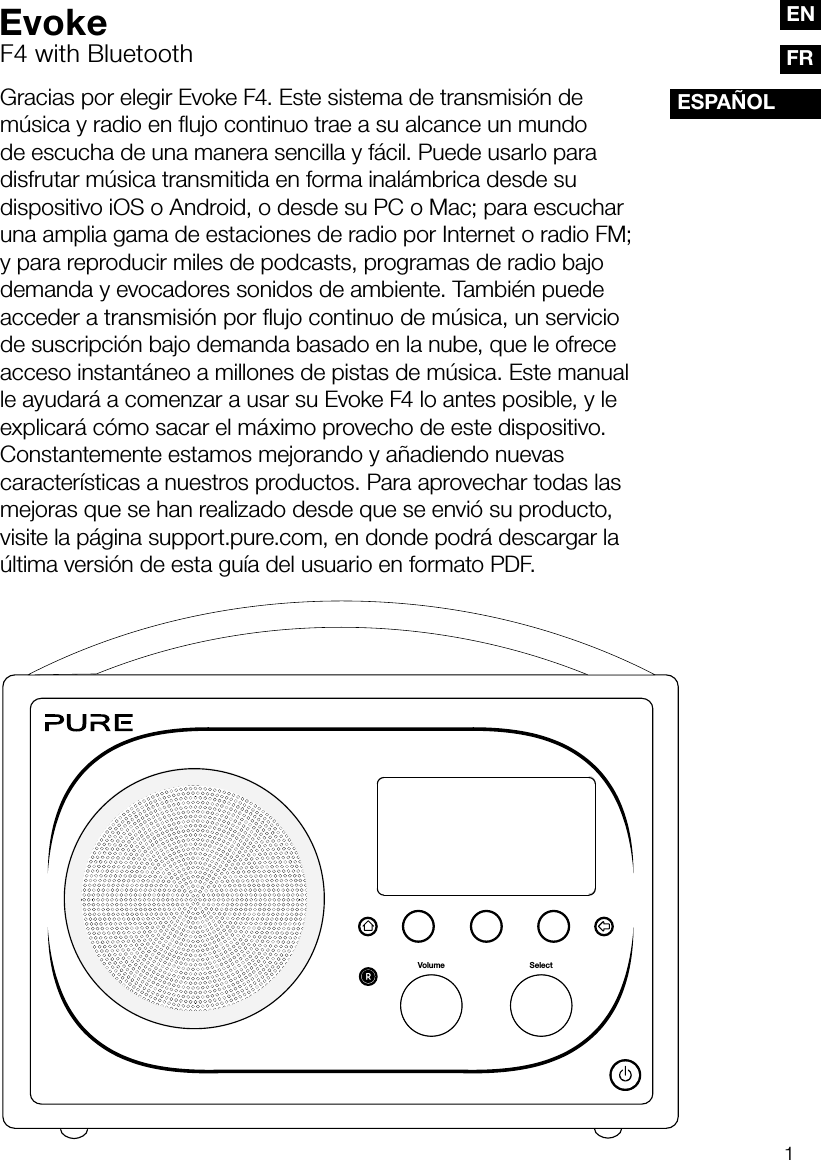 1FRESPA&Ntilde;OLENGracias por elegir Evoke F4. Este sistema de transmisi&oacute;n de m&uacute;sica y radio en flujo continuo trae a su alcance un mundo de escucha de una manera sencilla y f&aacute;cil. Puede usarlo para disfrutar m&uacute;sica transmitida en forma inal&aacute;mbrica desde su dispositivo iOS o Android, o desde su PC o Mac; para escuchar una amplia gama de estaciones de radio por Internet o radio FM; y para reproducir miles de podcasts, programas de radio bajo demanda y evocadores sonidos de ambiente. Tambi&eacute;n puede acceder a transmisi&oacute;n por ﬂujo continuo de m&uacute;sica, un servicio de suscripci&oacute;n bajo demanda basado en la nube, que le ofrece acceso instant&aacute;neo a millones de pistas de m&uacute;sica. Este manual le ayudar&aacute; a comenzar a usar su Evoke F4 lo antes posible, y le explicar&aacute; c&oacute;mo sacar el m&aacute;ximo provecho de este dispositivo. Constantemente estamos mejorando y a&ntilde;adiendo nuevas caracter&iacute;sticas a nuestros productos. Para aprovechar todas las mejoras que se han realizado desde que se envi&oacute; su producto, visite la p&aacute;gina support.pure.com, en donde podr&aacute; descargar la &uacute;ltima versi&oacute;n de esta gu&iacute;a del usuario en formato PDF.SelectVolumeEvokeF4 with Bluetooth