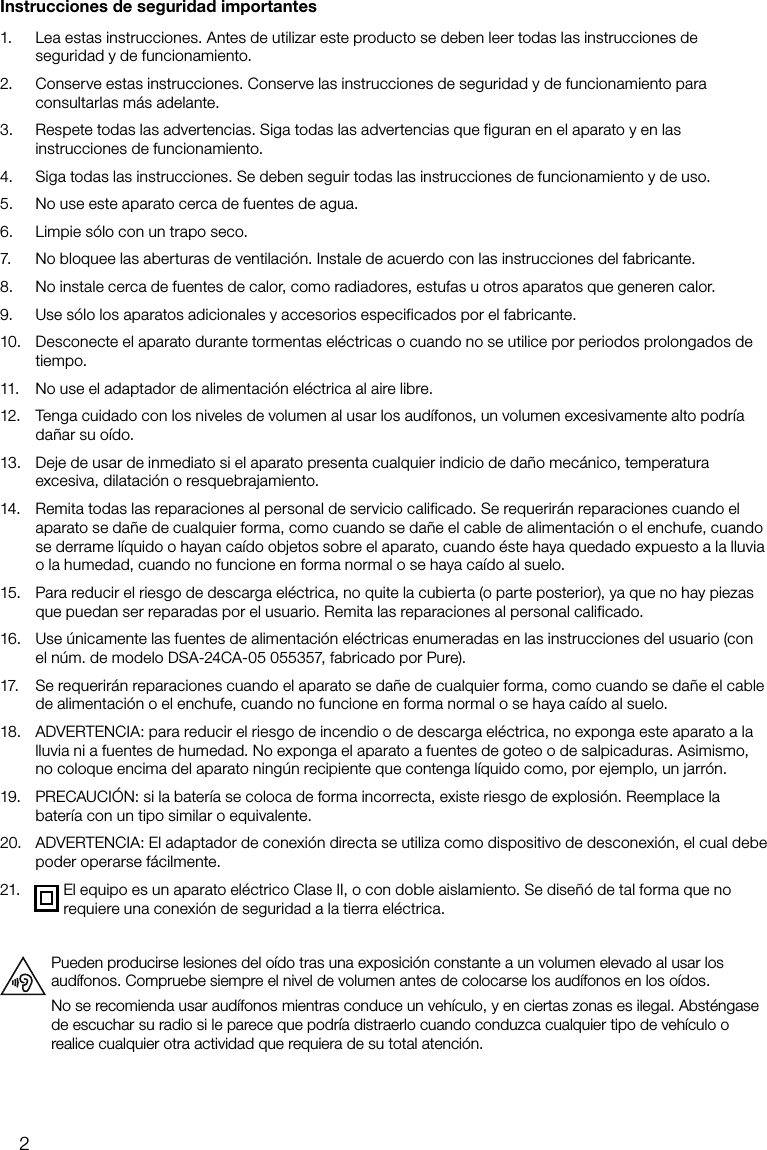 2Instrucciones de seguridad importantes1.   Lea estas instrucciones. Antes de utilizar este producto se deben leer todas las instrucciones de seguridad y de funcionamiento.2.   Conserve estas instrucciones. Conserve las instrucciones de seguridad y de funcionamiento para consultarlas m&aacute;s adelante.3.   Respete todas las advertencias. Siga todas las advertencias que figuran en el aparato y en las instrucciones de funcionamiento.4.   Siga todas las instrucciones. Se deben seguir todas las instrucciones de funcionamiento y de uso.5.   No use este aparato cerca de fuentes de agua.6.   Limpie s&oacute;lo con un trapo seco.7.   No bloquee las aberturas de ventilaci&oacute;n. Instale de acuerdo con las instrucciones del fabricante.8.   No instale cerca de fuentes de calor, como radiadores, estufas u otros aparatos que generen calor.9.   Use s&oacute;lo los aparatos adicionales y accesorios especificados por el fabricante.10.   Desconecte el aparato durante tormentas el&eacute;ctricas o cuando no se utilice por periodos prolongados de tiempo.11.   No use el adaptador de alimentaci&oacute;n el&eacute;ctrica al aire libre.12.   Tenga cuidado con los niveles de volumen al usar los aud&iacute;fonos, un volumen excesivamente alto podr&iacute;a da&ntilde;ar su o&iacute;do.13.   Deje de usar de inmediato si el aparato presenta cualquier indicio de da&ntilde;o mec&aacute;nico, temperatura excesiva, dilataci&oacute;n o resquebrajamiento.14.   Remita todas las reparaciones al personal de servicio calificado. Se requerir&aacute;n reparaciones cuando el aparato se da&ntilde;e de cualquier forma, como cuando se da&ntilde;e el cable de alimentaci&oacute;n o el enchufe, cuando se derrame l&iacute;quido o hayan ca&iacute;do objetos sobre el aparato, cuando &eacute;ste haya quedado expuesto a la lluvia o la humedad, cuando no funcione en forma normal o se haya ca&iacute;do al suelo. 15.   Para reducir el riesgo de descarga el&eacute;ctrica, no quite la cubierta (o parte posterior), ya que no hay piezas que puedan ser reparadas por el usuario. Remita las reparaciones al personal calificado.16.   Use &uacute;nicamente las fuentes de alimentaci&oacute;n el&eacute;ctricas enumeradas en las instrucciones del usuario (con el n&uacute;m. de modelo DSA-24CA-05 055357, fabricado por Pure).17.   Se requerir&aacute;n reparaciones cuando el aparato se da&ntilde;e de cualquier forma, como cuando se da&ntilde;e el cable de alimentaci&oacute;n o el enchufe, cuando no funcione en forma normal o se haya ca&iacute;do al suelo.18.   ADVERTENCIA: para reducir el riesgo de incendio o de descarga el&eacute;ctrica, no exponga este aparato a la lluvia ni a fuentes de humedad. No exponga el aparato a fuentes de goteo o de salpicaduras. Asimismo, no coloque encima del aparato ning&uacute;n recipiente que contenga l&iacute;quido como, por ejemplo, un jarr&oacute;n.19.   PRECAUCI&Oacute;N: si la bater&iacute;a se coloca de forma incorrecta, existe riesgo de explosi&oacute;n. Reemplace la bater&iacute;a con un tipo similar o equivalente.20.   ADVERTENCIA: El adaptador de conexi&oacute;n directa se utiliza como dispositivo de desconexi&oacute;n, el cual debe poder operarse f&aacute;cilmente.21.   El equipo es un aparato el&eacute;ctrico Clase II, o con doble aislamiento. Se dise&ntilde;&oacute; de tal forma que no requiere una conexi&oacute;n de seguridad a la tierra el&eacute;ctrica.Pueden producirse lesiones del o&iacute;do tras una exposici&oacute;n constante a un volumen elevado al usar los aud&iacute;fonos. Compruebe siempre el nivel de volumen antes de colocarse los aud&iacute;fonos en los o&iacute;dos.No se recomienda usar aud&iacute;fonos mientras conduce un veh&iacute;culo, y en ciertas zonas es ilegal. Abst&eacute;ngase de escuchar su radio si le parece que podr&iacute;a distraerlo cuando conduzca cualquier tipo de veh&iacute;culo o realice cualquier otra actividad que requiera de su total atenci&oacute;n.