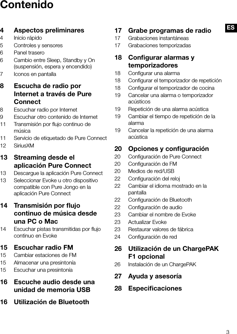 3ESContenido4  Aspectos preliminares4  Inicio r&aacute;pido5  Controles y sensores6  Panel trasero6  Cambio entre Sleep, Standby y On (suspensi&oacute;n, espera y encendido)7  Iconos en pantalla8  Escucha de radio por Internet a trav&eacute;s de Pure Connect8  Escuchar radio por Internet9  Escuchar otro contenido de Internet11  Transmisi&oacute;n por ﬂujo continuo de m&uacute;sica11  Servicio de etiquetado de Pure Connect12 SiriusXM13  Streaming desde el aplicaci&oacute;n Pure Connect13  Descargue la aplicaci&oacute;n Pure Connect13  Seleccionar Evoke u otro dispositivo compatible con Pure Jongo en la aplicaci&oacute;n Pure Connect14  Transmisi&oacute;n por ﬂujo continuo de m&uacute;sica desde una PC o Mac14  Escuchar pistas transmitidas por ﬂujo continuo en Evoke15  Escuchar radio FM15  Cambiar estaciones de FM15  Almacenar una presinton&iacute;a15  Escuchar una presinton&iacute;a 16  Escuche audio desde una unidad de memoria USB16  Utilizaci&oacute;n de Bluetooth17  Grabe programas de radio17  Grabaciones instant&aacute;neas17  Grabaciones temporizadas18  Conﬁgurar alarmas y temporizadores18  Conﬁgurar una alarma18  Conﬁgurar el temporizador de repetici&oacute;n18  Conﬁgurar el temporizador de cocina19  Cancelar una alarma o temporizador ac&uacute;sticos19  Repetici&oacute;n de una alarma ac&uacute;stica19  Cambiar el tiempo de repetici&oacute;n de la alarma19  Cancelar la repetici&oacute;n de una alarma ac&uacute;stica20  Opciones y conﬁguraci&oacute;n20  Conﬁguraci&oacute;n de Pure Connect20  Conﬁguraci&oacute;n de FM20  Medios de red/USB22  Conﬁguraci&oacute;n del reloj22  Cambiar el idioma mostrado en la pantalla22  Conﬁguraci&oacute;n de Bluetooth22  Conﬁguraci&oacute;n de audio23  Cambiar el nombre de Evoke23  Actualizar Evoke23  Restaurar valores de f&aacute;brica24  Conﬁguraci&oacute;n de red26  Utilizaci&oacute;n de un ChargePAK F1 opcional26  Instalaci&oacute;n de un ChargePAK27  Ayuda y asesor&iacute;a28 Especiﬁcaciones
