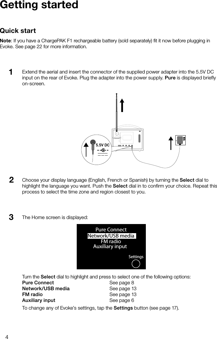 4Extend the aerial and insert the connector of the supplied power adapter into the 5.5V DC input on the rear of Evoke. Plug the adapter into the power supply. Pure is displayed briefly on-screen.Getting startedQuick startNote: If you have a ChargePAK F1 rechargeable battery (sold separately) ﬁt it now before plugging in Evoke. See page 22 for more information.Choose your display language (English, French or Spanish) by turning the Select dial to highlight the language you want. Push the Select dial in to confirm your choice. Repeat this process to select the time zone and region closest to you.123Stereo OutAerialAux SpeakerStereo OutAux Speaker5.5V DCNetwork/USB media OKPure ConnectFM radioAuxiliary inputSettingsThe Home screen is displayed:Turn the Select dial to highlight and press to select one of the following options:Pure Connect      See page 8Network/USB media    See page 13FM radio    See page 13Auxiliary input      See page 6To change any of Evoke&rsquo;s settings, tap the Settings button (see page 17).