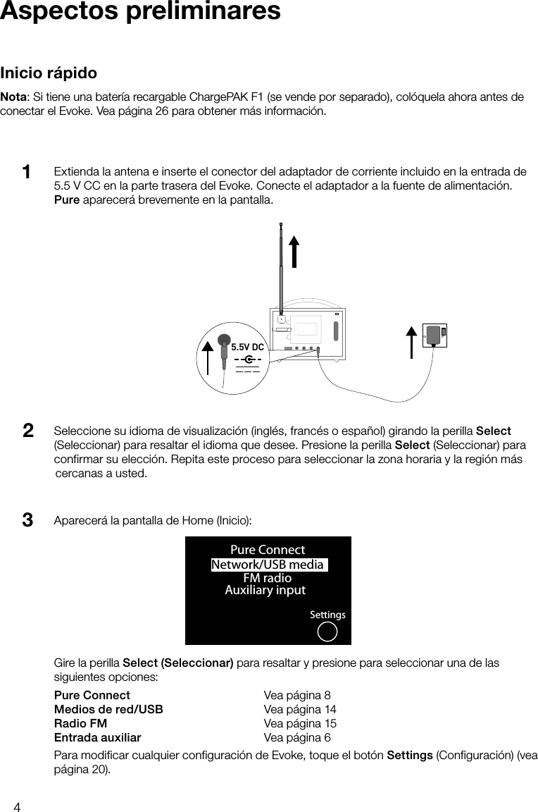 4Extienda la antena e inserte el conector del adaptador de corriente incluido en la entrada de 5.5 V CC en la parte trasera del Evoke. Conecte el adaptador a la fuente de alimentaci&oacute;n. Pure aparecer&aacute; brevemente en la pantalla.Aspectos preliminaresInicio r&aacute;pidoNota: Si tiene una bater&iacute;a recargable ChargePAK F1 (se vende por separado), col&oacute;quela ahora antes de conectar el Evoke. Vea p&aacute;gina 26 para obtener m&aacute;s informaci&oacute;n.Seleccione su idioma de visualizaci&oacute;n (ingl&eacute;s, franc&eacute;s o espa&ntilde;ol) girando la perilla Select (Seleccionar) para resaltar el idioma que desee. Presione la perilla Select (Seleccionar) para confirmar su elecci&oacute;n. Repita este proceso para seleccionar la zona horaria y la regi&oacute;n m&aacute;s cercanas a usted.123Stereo OutAerialAux SpeakerStereo OutAux Speaker5.5V DCNetwork/USB media OKPure ConnectFM radioAuxiliary inputSettingsAparecer&aacute; la pantalla de Home (Inicio):Gire la perilla Select (Seleccionar) para resaltar y presione para seleccionar una de las siguientes opciones:Pure Connect      Vea p&aacute;gina 8Medios de red/USB    Vea p&aacute;gina 14Radio FM      Vea p&aacute;gina 15Entrada auxiliar      Vea p&aacute;gina 6Para modificar cualquier configuraci&oacute;n de Evoke, toque el bot&oacute;n Settings (Configuraci&oacute;n) (vea p&aacute;gina 20).