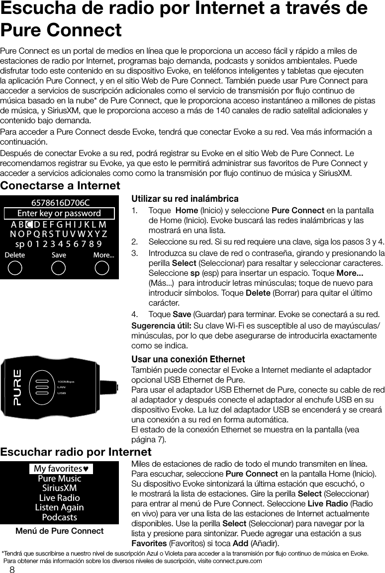 8Escucha de radio por Internet a trav&eacute;s de Pure ConnectPure Connect es un portal de medios en l&iacute;nea que le proporciona un acceso f&aacute;cil y r&aacute;pido a miles de estaciones de radio por Internet, programas bajo demanda, podcasts y sonidos ambientales. Puede disfrutar todo este contenido en su dispositivo Evoke, en tel&eacute;fonos inteligentes y tabletas que ejecuten la aplicaci&oacute;n Pure Connect, y en el sitio Web de Pure Connect. Tambi&eacute;n puede usar Pure Connect para acceder a servicios de suscripci&oacute;n adicionales como el servicio de transmisi&oacute;n por ﬂujo continuo de m&uacute;sica basado en la nube* de Pure Connect, que le proporciona acceso instant&aacute;neo a millones de pistas de m&uacute;sica, y SiriusXM, que le proporciona acceso a m&aacute;s de 140 canales de radio satelital adicionales y contenido bajo demanda.Para acceder a Pure Connect desde Evoke, tendr&aacute; que conectar Evoke a su red. Vea m&aacute;s informaci&oacute;n a continuaci&oacute;n.Despu&eacute;s de conectar Evoke a su red, podr&aacute; registrar su Evoke en el sitio Web de Pure Connect. Le recomendamos registrar su Evoke, ya que esto le permitir&aacute; administrar sus favoritos de Pure Connect y acceder a servicios adicionales como como la transmisi&oacute;n por ﬂujo continuo de m&uacute;sica y SiriusXM.Conectarse a InternetUtilizar su red inal&aacute;mbrica1. Toque  Home (Inicio) y seleccione Pure Connect en la pantalla de Home (Inicio). Evoke buscar&aacute; las redes inal&aacute;mbricas y las mostrar&aacute; en una lista. 2.  Seleccione su red. Si su red requiere una clave, siga los pasos 3 y 4.3.  Introduzca su clave de red o contrase&ntilde;a, girando y presionando la perilla Select (Seleccionar) para resaltar y seleccionar caracteres. Seleccione sp (esp) para insertar un espacio. Toque More... (M&aacute;s...)  para introducir letras min&uacute;sculas; toque de nuevo para introducir s&iacute;mbolos. Toque Delete (Borrar) para quitar el &uacute;ltimo car&aacute;cter. 4. Toque Save (Guardar) para terminar. Evoke se conectar&aacute; a su red.Sugerencia &uacute;til: Su clave Wi-Fi es susceptible al uso de may&uacute;sculas/min&uacute;sculas, por lo que debe asegurarse de introducirla exactamente como se indica.Usar una conexi&oacute;n EthernetTambi&eacute;n puede conectar el Evoke a Internet mediante el adaptador opcional USB Ethernet de Pure.Para usar el adaptador USB Ethernet de Pure, conecte su cable de red al adaptador y despu&eacute;s conecte el adaptador al enchufe USB en su dispositivo Evoke. La luz del adaptador USB se encender&aacute; y se crear&aacute; una conexi&oacute;n a su red en forma autom&aacute;tica. El estado de la conexi&oacute;n Ethernet se muestra en la pantalla (vea p&aacute;gina 7).A B CDEFGHIJKLMNOPQRSTUVWXYZsp0123456789Enter key or password Delete Save More...6578616D706CLANUSB100MbpsLANUSB  My favorites&hearts;Pure MusicSiriusXMLive RadioListen AgainPodcastsMen&uacute; de Pure ConnectEscuchar radio por InternetMiles de estaciones de radio de todo el mundo transmiten en l&iacute;nea. Para escuchar, seleccione Pure Connect en la pantalla Home (Inicio). Su dispositivo Evoke sintonizar&aacute; la &uacute;ltima estaci&oacute;n que escuch&oacute;, o le mostrar&aacute; la lista de estaciones. Gire la perilla Select (Seleccionar) para entrar al men&uacute; de Pure Connect. Seleccione Live Radio (Radio en vivo) para ver una lista de las estaciones de Internet actualmente disponibles. Use la perilla Select (Seleccionar) para navegar por la lista y presione para sintonizar. Puede agregar una estaci&oacute;n a sus Favorites (Favoritos) si toca Add (A&ntilde;adir). *Tendr&aacute; que suscribirse a nuestro nivel de suscripci&oacute;n Azul o Violeta para acceder a la transmisi&oacute;n por ﬂujo continuo de m&uacute;sica en Evoke.    Para obtener m&aacute;s informaci&oacute;n sobre los diversos niveles de suscripci&oacute;n, visite connect.pure.com
