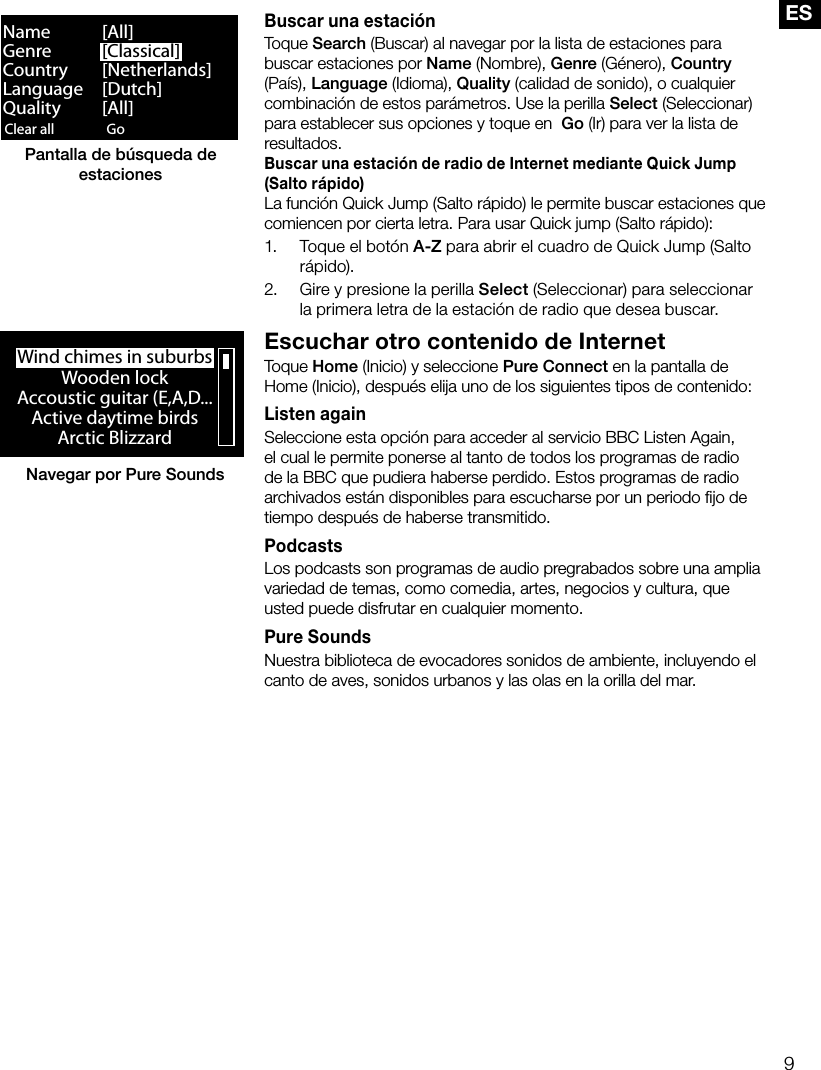 9ESBuscar una estaci&oacute;nToque Search (Buscar) al navegar por la lista de estaciones para buscar estaciones por Name (Nombre), Genre (G&eacute;nero), Country (Pa&iacute;s), Language (Idioma), Quality (calidad de sonido), o cualquier combinaci&oacute;n de estos par&aacute;metros. Use la perilla Select (Seleccionar) para establecer sus opciones y toque en  Go (Ir) para ver la lista de resultados.Buscar una estaci&oacute;n de radio de Internet mediante Quick Jump (Salto r&aacute;pido)La funci&oacute;n Quick Jump (Salto r&aacute;pido) le permite buscar estaciones que comiencen por cierta letra. Para usar Quick jump (Salto r&aacute;pido):1.  Toque el bot&oacute;n A-Z para abrir el cuadro de Quick Jump (Salto r&aacute;pido).2.  Gire y presione la perilla Select (Seleccionar) para seleccionar la primera letra de la estaci&oacute;n de radio que desea buscar.Escuchar otro contenido de InternetToque Home (Inicio) y seleccione Pure Connect en la pantalla de Home (Inicio), despu&eacute;s elija uno de los siguientes tipos de contenido: Listen againSeleccione esta opci&oacute;n para acceder al servicio BBC Listen Again, el cual le permite ponerse al tanto de todos los programas de radio de la BBC que pudiera haberse perdido. Estos programas de radio archivados est&aacute;n disponibles para escucharse por un periodo ﬁjo de tiempo despu&eacute;s de haberse transmitido.PodcastsLos podcasts son programas de audio pregrabados sobre una amplia variedad de temas, como comedia, artes, negocios y cultura, que usted puede disfrutar en cualquier momento. Pure SoundsNuestra biblioteca de evocadores sonidos de ambiente, incluyendo el canto de aves, sonidos urbanos y las olas en la orilla del mar.Clear all ClearGo LoungeName   [All]Genre   [Classical]Country [Netherlands]Language [Dutch]Quality [All]Pantalla de b&uacute;squeda de estacionesWind chimes in suburbsWooden lockAccoustic guitar (E,A,D...Active daytime birdsArctic BlizzardNavegar por Pure Sounds