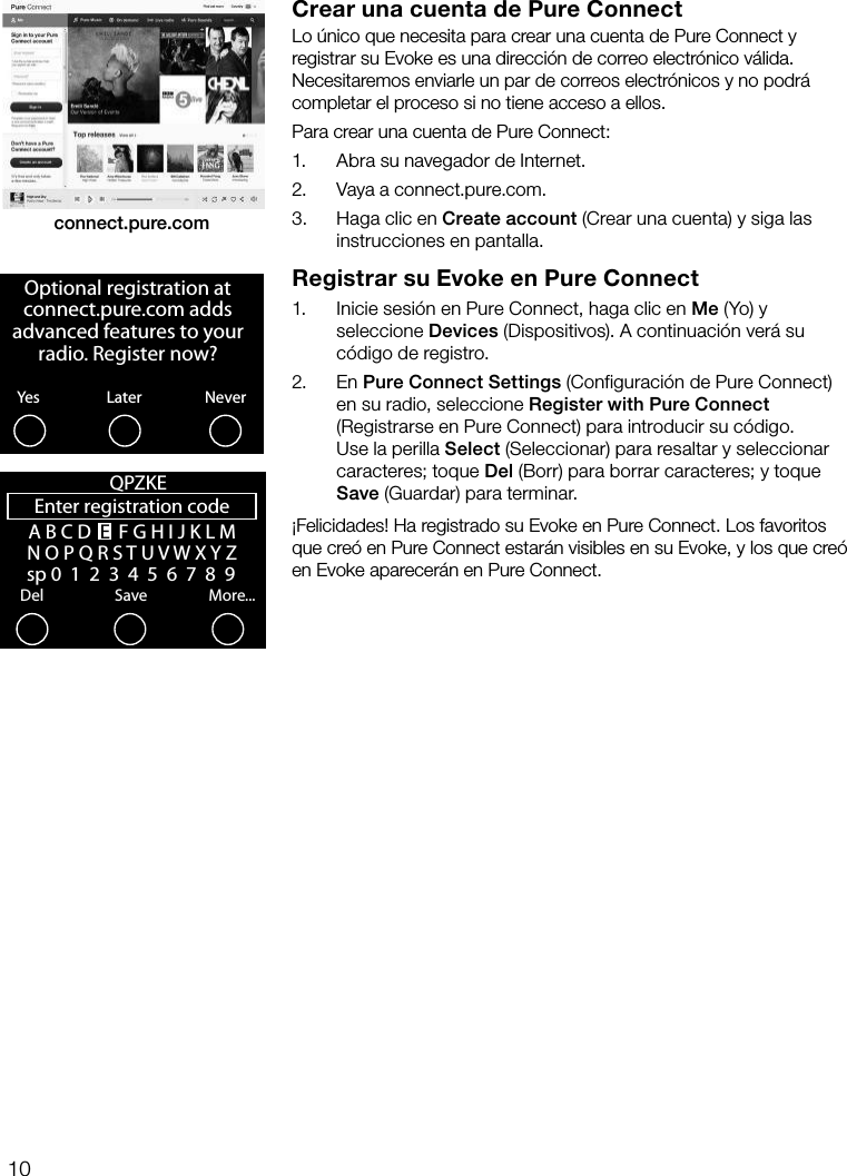 10Crear una cuenta de Pure ConnectLo &uacute;nico que necesita para crear una cuenta de Pure Connect y registrar su Evoke es una direcci&oacute;n de correo electr&oacute;nico v&aacute;lida. Necesitaremos enviarle un par de correos electr&oacute;nicos y no podr&aacute; completar el proceso si no tiene acceso a ellos.Para crear una cuenta de Pure Connect:1.     Abra su navegador de Internet.2.    Vaya a connect.pure.com.3.    Haga clic en Create account (Crear una cuenta) y siga las instrucciones en pantalla.Registrar su Evoke en Pure Connect1.    Inicie sesi&oacute;n en Pure Connect, haga clic en Me (Yo) y seleccione Devices (Dispositivos). A continuaci&oacute;n ver&aacute; su c&oacute;digo de registro. 2.     En  Pure Connect Settings (Configuraci&oacute;n de Pure Connect) en su radio, seleccione Register with Pure Connect (Registrarse en Pure Connect) para introducir su c&oacute;digo. Use la perilla Select (Seleccionar) para resaltar y seleccionar caracteres; toque Del (Borr) para borrar caracteres; y toque Save (Guardar) para terminar.&iexcl;Felicidades! Ha registrado su Evoke en Pure Connect. Los favoritos que cre&oacute; en Pure Connect estar&aacute;n visibles en su Evoke, y los que cre&oacute; en Evoke aparecer&aacute;n en Pure Connect.connect.pure.comOptional registration at connect.pure.com adds advanced features to your radio. Register now?YesNeverLaterEnter registration codeDelSaveMore...QPZKE A B C D  E  F G H I J K L M N O P Q R S T U V W X Y Z   sp 0  1  2  3  4  5  6  7  8  9