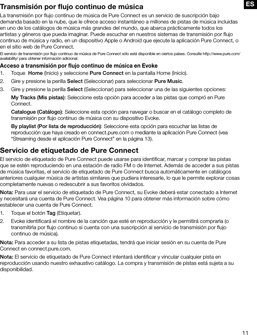 11ESTransmisi&oacute;n por flujo continuo de m&uacute;sicaLa transmisi&oacute;n por flujo continuo de m&uacute;sica de Pure Connect es un servicio de suscripci&oacute;n bajo demanda basado en la nube, que le ofrece acceso instant&aacute;neo a millones de pistas de m&uacute;sica incluidas en uno de los cat&aacute;logos de m&uacute;sica m&aacute;s grandes del mundo, que abarca pr&aacute;cticamente todos los artistas y g&eacute;neros que pueda imaginar. Puede escuchar en nuestros sistemas de transmisi&oacute;n por flujo continuo de m&uacute;sica y radio, en un dispositivo Apple o Android que ejecute la aplicaci&oacute;n Pure Connect, o en el sitio web de Pure Connect.El servicio de transmisi&oacute;n por ﬂujo continuo de m&uacute;sica de Pure Connect s&oacute;lo est&aacute; disponible en ciertos pa&iacute;ses. Consulte http://www.pure.com/availability/ para obtener informaci&oacute;n adicional.Acceso a transmisi&oacute;n por flujo continuo de m&uacute;sica en Evoke1. Toque  Home (Inicio) y seleccione Pure Connect en la pantalla Home (Inicio).2.  Gire y presione la perilla Select (Seleccionar) para seleccionar Pure Music.3.  Gire y presione la perilla Select (Seleccionar) para seleccionar una de las siguientes opciones: My Tracks (Mis pistas): Seleccione esta opci&oacute;n para acceder a las pistas que compr&oacute; en Pure Connect. Catalogue (Cat&aacute;logo): Seleccione esta opci&oacute;n para navegar o buscar en el cat&aacute;logo completo de transmisi&oacute;n por ﬂujo continuo de m&uacute;sica con su dispositivo Evoke. By playlist (Por lista de reproducci&oacute;n): Seleccione esta opci&oacute;n para escuchar las listas de reproducci&oacute;n que haya creado en connect.pure.com o mediante la aplicaci&oacute;n Pure Connect (vea &ldquo;Streaming desde el aplicaci&oacute;n Pure Connect&rdquo; en la p&aacute;gina 13).Servicio de etiquetado de Pure ConnectEl servicio de etiquetado de Pure Connect puede usarse para identificar, marcar y comprar las pistas que se est&eacute;n reproduciendo en una estaci&oacute;n de radio FM o de Internet. Adem&aacute;s de acceder a sus pistas de m&uacute;sica favoritas, el servicio de etiquetado de Pure Connect busca autom&aacute;ticamente en cat&aacute;logos anteriores cualquier m&uacute;sica de artistas similares que pudiera interesarle, lo que le permite explorar cosas completamente nuevas o redescubrir a sus favoritos olvidados.Nota: Para usar el servicio de etiquetado de Pure Connect, su Evoke deber&aacute; estar conectado a Internet y necesitar&aacute; una cuenta de Pure Connect. Vea p&aacute;gina 10 para obtener m&aacute;s informaci&oacute;n sobre c&oacute;mo establecer una cuenta de Pure Connect.1.  Toque el bot&oacute;n Tag (Etiquetar).2.  Evoke identificar&aacute; el nombre de la canci&oacute;n que est&eacute; en reproducci&oacute;n y le permitir&aacute; comprarla (o transmitirla por flujo continuo si cuenta con una suscripci&oacute;n al servicio de transmisi&oacute;n por flujo continuo de m&uacute;sica).Nota: Para acceder a su lista de pistas etiquetadas, tendr&aacute; que iniciar sesi&oacute;n en su cuenta de Pure Connect en connect.pure.com.Nota: El servicio de etiquetado de Pure Connect intentar&aacute; identificar y vincular cualquier pista en reproducci&oacute;n usando nuestro exhaustivo cat&aacute;logo. La compra y transmisi&oacute;n de pistas est&aacute; sujeta a su disponibilidad.