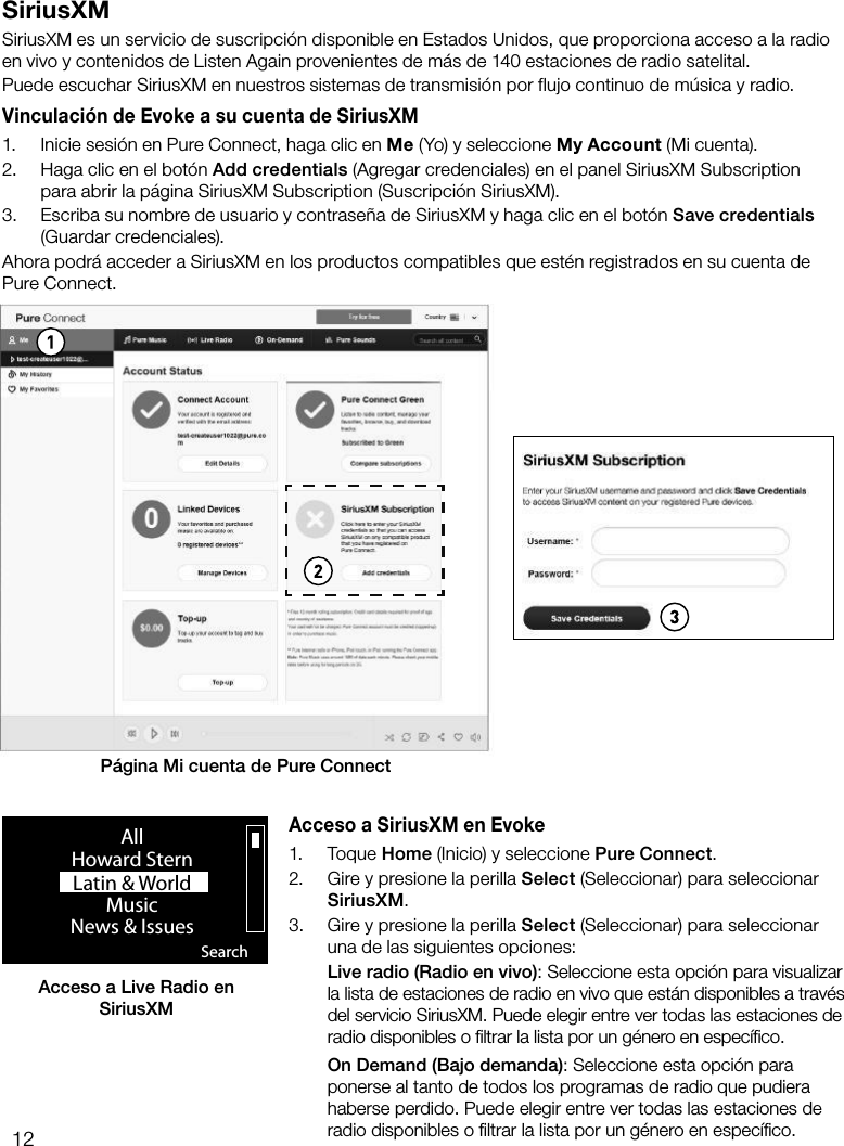 12SiriusXMSiriusXM es un servicio de suscripci&oacute;n disponible en Estados Unidos, que proporciona acceso a la radio en vivo y contenidos de Listen Again provenientes de m&aacute;s de 140 estaciones de radio satelital.Puede escuchar SiriusXM en nuestros sistemas de transmisi&oacute;n por flujo continuo de m&uacute;sica y radio.Vinculaci&oacute;n de Evoke a su cuenta de SiriusXM1.  Inicie sesi&oacute;n en Pure Connect, haga clic en Me (Yo) y seleccione My Account (Mi cuenta).2.  Haga clic en el bot&oacute;n Add credentials (Agregar credenciales) en el panel SiriusXM Subscription para abrir la p&aacute;gina SiriusXM Subscription (Suscripci&oacute;n SiriusXM).3.  Escriba su nombre de usuario y contrase&ntilde;a de SiriusXM y haga clic en el bot&oacute;n Save credentials (Guardar credenciales).Ahora podr&aacute; acceder a SiriusXM en los productos compatibles que est&eacute;n registrados en su cuenta de  Pure Connect.P&aacute;gina Mi cuenta de Pure ConnectAcceso a Live Radio en SiriusXM SearchAllHoward SternLatin &amp; World                    MusicNews &amp; Issues                  Acceso a SiriusXM en Evoke1. Toque Home (Inicio) y seleccione Pure Connect.2.  Gire y presione la perilla Select (Seleccionar) para seleccionar SiriusXM.3.  Gire y presione la perilla Select (Seleccionar) para seleccionar una de las siguientes opciones: Live radio (Radio en vivo): Seleccione esta opci&oacute;n para visualizar la lista de estaciones de radio en vivo que est&aacute;n disponibles a trav&eacute;s del servicio SiriusXM. Puede elegir entre ver todas las estaciones de radio disponibles o ﬁltrar la lista por un g&eacute;nero en espec&iacute;ﬁco. On Demand (Bajo demanda): Seleccione esta opci&oacute;n para ponerse al tanto de todos los programas de radio que pudiera haberse perdido. Puede elegir entre ver todas las estaciones de radio disponibles o ﬁltrar la lista por un g&eacute;nero en espec&iacute;ﬁco.