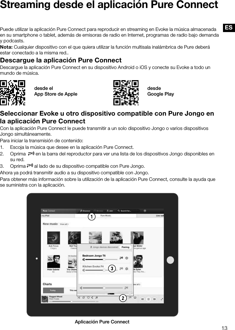 13ESStreaming desde el aplicaci&oacute;n Pure ConnectDescargue la aplicaci&oacute;n Pure ConnectDescargue la aplicaci&oacute;n Pure Connect en su dispositivo Android o iOS y conecte su Evoke a todo un mundo de m&uacute;sica.Puede utilizar la aplicaci&oacute;n Pure Connect para reproducir en streaming en Evoke la m&uacute;sica almacenada en su smartphone o tablet, adem&aacute;s de emisoras de radio en Internet, programas de radio bajo demanda y podcasts. Nota: Cualquier dispositivo con el que quiera utilizar la funci&oacute;n multisala inal&aacute;mbrica de Pure deber&aacute; estar conectado a la misma red..desde el  App Store de Appledesde  Google PlaySeleccionar Evoke u otro dispositivo compatible con Pure Jongo en la aplicaci&oacute;n Pure ConnectCon la aplicaci&oacute;n Pure Connect le puede transmitir a un solo dispositivo Jongo o varios dispositivos Jongo simult&aacute;neamente.Para iniciar la transmisi&oacute;n de contenido:1.  Escoja la m&uacute;sica que desee en la aplicaci&oacute;n Pure Connect.2.  Oprima    en la barra del reproductor para ver una lista de los dispositivos Jongo disponibles en su red.3. Oprima   al lado de su dispositivo compatible con Pure Jongo. Ahora ya podr&aacute; transmitir audio a su dispositivo compatible con Jongo.Para obtener m&aacute;s informaci&oacute;n sobre la utilizaci&oacute;n de la aplicaci&oacute;n Pure Connect, consulte la ayuda que se suministra con la aplicaci&oacute;n.AAplicaci&oacute;n Pure Connect 