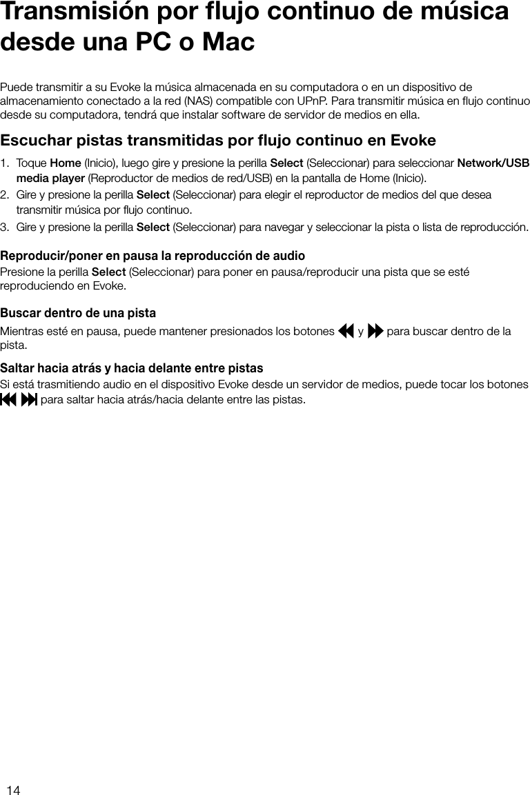 14Puede transmitir a su Evoke la m&uacute;sica almacenada en su computadora o en un dispositivo de almacenamiento conectado a la red (NAS) compatible con UPnP. Para transmitir m&uacute;sica en flujo continuo desde su computadora, tendr&aacute; que instalar software de servidor de medios en ella.Escuchar pistas transmitidas por flujo continuo en Evoke1.  Toque Home (Inicio), luego gire y presione la perilla Select (Seleccionar) para seleccionar Network/USB media player (Reproductor de medios de red/USB) en la pantalla de Home (Inicio).2.  Gire y presione la perilla Select (Seleccionar) para elegir el reproductor de medios del que desea transmitir m&uacute;sica por ﬂujo continuo.3.  Gire y presione la perilla Select (Seleccionar) para navegar y seleccionar la pista o lista de reproducci&oacute;n.Reproducir/poner en pausa la reproducci&oacute;n de audioPresione la perilla Select (Seleccionar) para poner en pausa/reproducir una pista que se est&eacute; reproduciendo en Evoke.Buscar dentro de una pistaMientras est&eacute; en pausa, puede mantener presionados los botones   y   para buscar dentro de la pista.Saltar hacia atr&aacute;s y hacia delante entre pistasSi est&aacute; trasmitiendo audio en el dispositivo Evoke desde un servidor de medios, puede tocar los botones    para saltar hacia atr&aacute;s/hacia delante entre las pistas.Transmisi&oacute;n por ﬂujo continuo de m&uacute;sica desde una PC o Mac