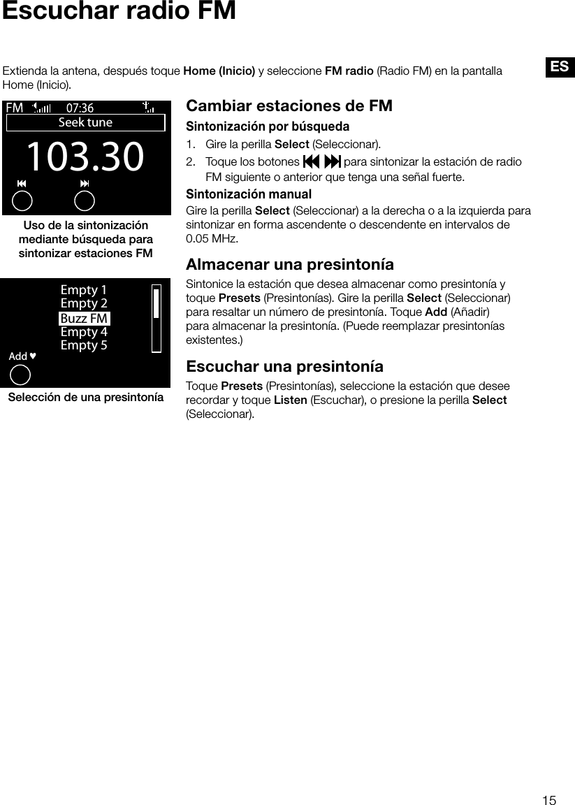 15ESEscuchar radio FMCambiar estaciones de FMSintonizaci&oacute;n por b&uacute;squeda1.     Gire la perilla Select (Seleccionar).2.    Toque los botones     para sintonizar la estaci&oacute;n de radio FM siguiente o anterior que tenga una se&ntilde;al fuerte.Sintonizaci&oacute;n manualGire la perilla Select (Seleccionar) a la derecha o a la izquierda para sintonizar en forma ascendente o descendente en intervalos de  0.05 MHz.Almacenar una presinton&iacute;aSintonice la estaci&oacute;n que desea almacenar como presinton&iacute;a y toque Presets (Presinton&iacute;as). Gire la perilla Select (Seleccionar) para resaltar un n&uacute;mero de presinton&iacute;a. Toque Add (A&ntilde;adir) para almacenar la presinton&iacute;a. (Puede reemplazar presinton&iacute;as existentes.)Escuchar una presinton&iacute;a Toque Presets (Presinton&iacute;as), seleccione la estaci&oacute;n que desee recordar y toque Listen (Escuchar), o presione la perilla Select (Seleccionar).Extienda la antena, despu&eacute;s toque Home (Inicio) y seleccione FM radio (Radio FM) en la pantalla Home (Inicio).Buzz FMOKAddEmpty 1Empty 2Empty 4Empty 5&hearts;Selecci&oacute;n de una presinton&iacute;aUso de la sintonizaci&oacute;n mediante b&uacute;squeda para sintonizar estaciones FM103.30Seek tuneOptions