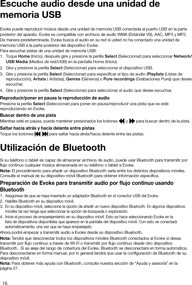 16Para escuchar pistas de una unidad de memoria USB: 1. Toque Home (Inicio), despu&eacute;s gire y presione la perilla Select (Seleccionar) para seleccionar Network/USB Media (Medios de red/USB) en la pantalla Home (Inicio).2.  Gire y presione la perilla Select (Seleccionar) para seleccionar el dispositivo USB.3.  Gire y presione la perilla Select (Seleccionar) para especificar el tipo de audio (Playlists (Listas de reproducci&oacute;n), Artists ( Artistas), Genres (G&eacute;neros) o Pure recordings (Grabaciones Pure)) que desee escuchar. 4. Gire y presione la perilla Select (Seleccionar) para seleccionar el audio que desee escuchar,Reproducir/poner en pausa la reproducci&oacute;n de audioPresione la perilla Select (Seleccionar) para poner en pausa/reproducir una pista que se est&eacute; reproduciendo en Evoke.Buscar dentro de una pistaMientras est&eacute; en pausa, puede mantener presionados los botones   y   para buscar dentro de la pista.Saltar hacia atr&aacute;s y hacia delante entre pistasToque los botones     para saltar hacia atr&aacute;s/hacia delante entre las pistas.Evoke puede reproducir m&uacute;sica desde una unidad de memoria USB conectada al puerto USB en la parte posterior del aparato. Evoke es compatible con archivos de audio WMA (Est&aacute;ndar V9), AAC, MP3 y MP2. De manera predeterminada, Evoke busca el audio en su red si usted no ha conectado una unidad de memoria USB a la parte posterior del dispositivo Evoke.Escuche audio desde una unidad de memoria USBUtilizaci&oacute;n de BluetoothSi su tel&eacute;fono o tablet es capaz de almacenar archivos de audio, puede usar Bluetooth para transmitir por ﬂujo continuo cualquier m&uacute;sica almacenada en su tel&eacute;fono o tablet a Evoke.Nota: El procedimiento para a&ntilde;adir un dispositivo Bluetooth var&iacute;a entre los distintos dispositivos m&oacute;viles. Consulte el manual de su dispositivo m&oacute;vil Bluetooth para obtener informaci&oacute;n espec&iacute;ﬁca.Preparaci&oacute;n de Evoke para transmitir audio por ﬂujo continuo usando Bluetooth1.  Aseg&uacute;rese de que se haya insertado un adaptador Bluetooth en el conector USB del Evoke.2.  Habilite Bluetooth en su dispositivo m&oacute;vil.3.  En su dispositivo m&oacute;vil, seleccione la opci&oacute;n de a&ntilde;adir un nuevo dispositivo Bluetooth. En algunos dispositivos m&oacute;viles tal vez tenga que seleccionar la opci&oacute;n de b&uacute;squeda o exploraci&oacute;n.4.  Inicie el proceso de emparejamiento en su dispositivo m&oacute;vil. Esto se hace seleccionando Evoke en la lista de dispositivos disponibles que aparece en la pantalla del dispositivo m&oacute;vil. Con esto se conectar&aacute; autom&aacute;ticamente, una vez que se haya emparejado.Ahora podr&aacute; empezar a transmitir audio a Evoke desde su dispositivo Bluetooth.Nota: Tendr&aacute; que desconectar todos los dispositivos m&oacute;viles Bluetooth conectados al Evoke si desea transmitir por ﬂujo continuo a trav&eacute;s de Wi-Fi o transmitir por ﬂujo continuo desde otro dispositivo Bluetooth.  Si se aleja del rango de cobertura del Evoke, Bluetooth se desconectar&aacute; en forma autom&aacute;tica. Para desconectarse en forma manual, por lo general tendr&aacute; que usar la conﬁguraci&oacute;n de Bluetooth de su dispositivo m&oacute;vil.Nota: Para obtener m&aacute;s ayuda con Bluetooth, consulte nuestra secci&oacute;n de &ldquo;Ayuda y asesor&iacute;a&rdquo; en la p&aacute;gina 27.