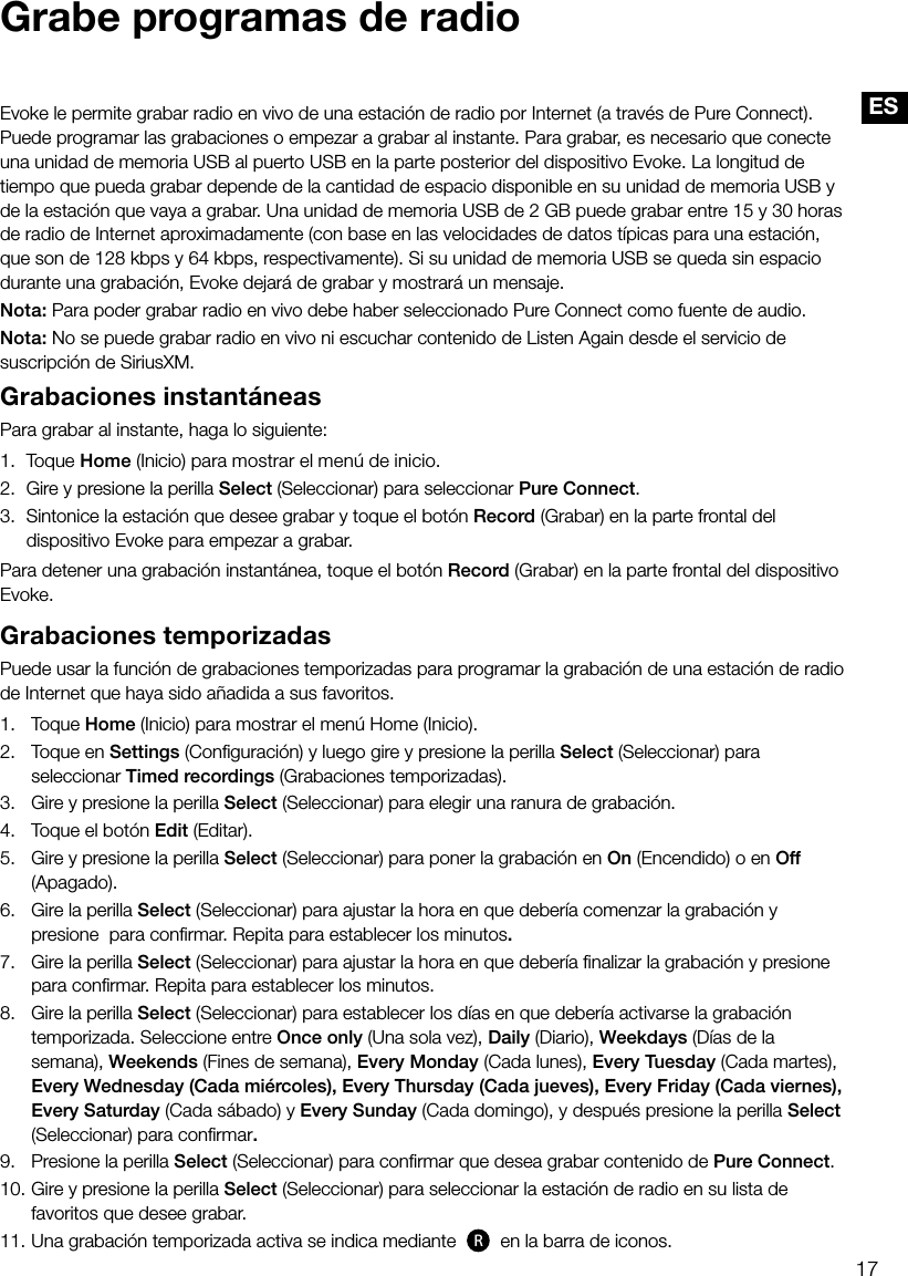17ESGrabe programas de radioEvoke le permite grabar radio en vivo de una estaci&oacute;n de radio por Internet (a trav&eacute;s de Pure Connect). Puede programar las grabaciones o empezar a grabar al instante. Para grabar, es necesario que conecte una unidad de memoria USB al puerto USB en la parte posterior del dispositivo Evoke. La longitud de tiempo que pueda grabar depende de la cantidad de espacio disponible en su unidad de memoria USB y de la estaci&oacute;n que vaya a grabar. Una unidad de memoria USB de 2 GB puede grabar entre 15 y 30 horas de radio de Internet aproximadamente (con base en las velocidades de datos t&iacute;picas para una estaci&oacute;n, que son de 128 kbps y 64 kbps, respectivamente). Si su unidad de memoria USB se queda sin espacio durante una grabaci&oacute;n, Evoke dejar&aacute; de grabar y mostrar&aacute; un mensaje.Nota: Para poder grabar radio en vivo debe haber seleccionado Pure Connect como fuente de audio.Nota: No se puede grabar radio en vivo ni escuchar contenido de Listen Again desde el servicio de suscripci&oacute;n de SiriusXM.Grabaciones instant&aacute;neasPara grabar al instante, haga lo siguiente:1. Toque Home (Inicio) para mostrar el men&uacute; de inicio.2.  Gire y presione la perilla Select (Seleccionar) para seleccionar Pure Connect.3.  Sintonice la estaci&oacute;n que desee grabar y toque el bot&oacute;n Record (Grabar) en la parte frontal del dispositivo Evoke para empezar a grabar.Para detener una grabaci&oacute;n instant&aacute;nea, toque el bot&oacute;n Record (Grabar) en la parte frontal del dispositivo Evoke.Grabaciones temporizadasPuede usar la funci&oacute;n de grabaciones temporizadas para programar la grabaci&oacute;n de una estaci&oacute;n de radio de Internet que haya sido a&ntilde;adida a sus favoritos.1.   Toque Home (Inicio) para mostrar el men&uacute; Home (Inicio).2.   Toque en Settings (Conﬁguraci&oacute;n) y luego gire y presione la perilla Select (Seleccionar) para         seleccionar Timed recordings (Grabaciones temporizadas).3.   Gire y presione la perilla Select (Seleccionar) para elegir una ranura de grabaci&oacute;n.4.   Toque el bot&oacute;n Edit (Editar).5.    Gire y presione la perilla Select (Seleccionar) para poner la grabaci&oacute;n en On (Encendido) o en Off     (Apagado).6.    Gire la perilla Select (Seleccionar) para ajustar la hora en que deber&iacute;a comenzar la grabaci&oacute;n y presione  para conﬁrmar. Repita para establecer los minutos.7.    Gire la perilla Select (Seleccionar) para ajustar la hora en que deber&iacute;a ﬁnalizar la grabaci&oacute;n y presione    para conﬁrmar. Repita para establecer los minutos.8.    Gire la perilla Select (Seleccionar) para establecer los d&iacute;as en que deber&iacute;a activarse la grabaci&oacute;n           temporizada. Seleccione entre Once only (Una sola vez), Daily (Diario), Weekdays (D&iacute;as de la       semana), Weekends (Fines de semana), Every Monday (Cada lunes), Every Tuesday (Cada martes),    Every Wednesday (Cada mi&eacute;rcoles), Every Thursday (Cada jueves), Every Friday (Cada viernes),      Every Saturday (Cada s&aacute;bado) y Every Sunday (Cada domingo), y despu&eacute;s presione la perilla Select    (Seleccionar) para conﬁrmar.9.     Presione la perilla Select (Seleccionar) para conﬁrmar que desea grabar contenido de Pure Connect.10.   Gire y presione la perilla Select (Seleccionar) para seleccionar la estaci&oacute;n de radio en su lista de favoritos que desee grabar.11.    Una grabaci&oacute;n temporizada activa se indica mediante  R en la barra de iconos.