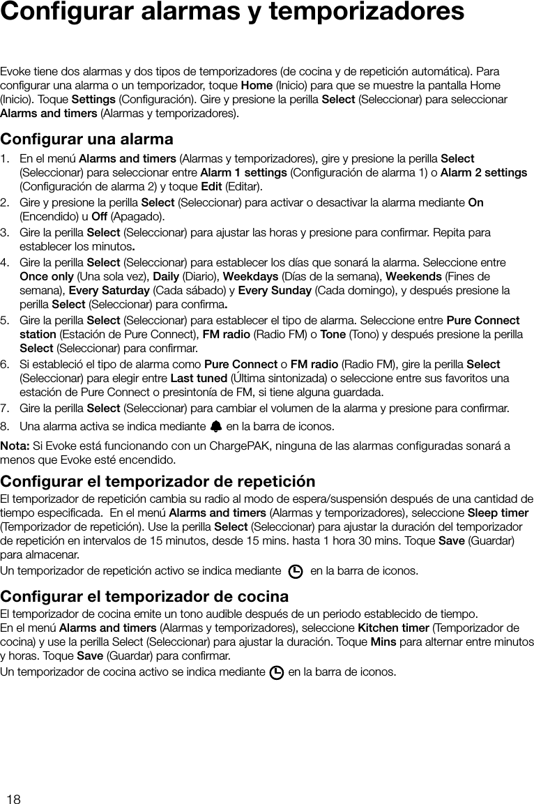 18Conﬁgurar alarmas y temporizadoresEvoke tiene dos alarmas y dos tipos de temporizadores (de cocina y de repetici&oacute;n autom&aacute;tica). Para conﬁgurar una alarma o un temporizador, toque Home (Inicio) para que se muestre la pantalla Home (Inicio). Toque Settings (Conﬁguraci&oacute;n). Gire y presione la perilla Select (Seleccionar) para seleccionar Alarms and timers (Alarmas y temporizadores).Configurar una alarma1.    En el men&uacute; Alarms and timers (Alarmas y temporizadores), gire y presione la perilla Select (Seleccionar) para seleccionar entre Alarm 1 settings (Conﬁguraci&oacute;n de alarma 1) o Alarm 2 settings (Conﬁguraci&oacute;n de alarma 2) y toque Edit (Editar).2.    Gire y presione la perilla Select (Seleccionar) para activar o desactivar la alarma mediante On (Encendido) u Off (Apagado).3.    Gire la perilla Select (Seleccionar) para ajustar las horas y presione para conﬁrmar. Repita para establecer los minutos.4.    Gire la perilla Select (Seleccionar) para establecer los d&iacute;as que sonar&aacute; la alarma. Seleccione entre Once only (Una sola vez), Daily (Diario), Weekdays (D&iacute;as de la semana), Weekends (Fines de semana), Every Saturday (Cada s&aacute;bado) y Every Sunday (Cada domingo), y despu&eacute;s presione la perilla Select (Seleccionar) para conﬁrma.5.    Gire la perilla Select (Seleccionar) para establecer el tipo de alarma. Seleccione entre Pure Connect station (Estaci&oacute;n de Pure Connect), FM radio (Radio FM) o Tone (Tono) y despu&eacute;s presione la perilla Select (Seleccionar) para conﬁrmar.6.    Si estableci&oacute; el tipo de alarma como Pure Connect o FM radio (Radio FM), gire la perilla Select (Seleccionar) para elegir entre Last tuned (&Uacute;ltima sintonizada) o seleccione entre sus favoritos una estaci&oacute;n de Pure Connect o presinton&iacute;a de FM, si tiene alguna guardada.7.    Gire la perilla Select (Seleccionar) para cambiar el volumen de la alarma y presione para conﬁrmar.8.    Una alarma activa se indica mediante   en la barra de iconos.Nota: Si Evoke est&aacute; funcionando con un ChargePAK, ninguna de las alarmas configuradas sonar&aacute; a menos que Evoke est&eacute; encendido.Configurar el temporizador de repetici&oacute;nEl temporizador de repetici&oacute;n cambia su radio al modo de espera/suspensi&oacute;n despu&eacute;s de una cantidad de tiempo especiﬁcada.  En el men&uacute; Alarms and timers (Alarmas y temporizadores), seleccione Sleep timer (Temporizador de repetici&oacute;n). Use la perilla Select (Seleccionar) para ajustar la duraci&oacute;n del temporizador de repetici&oacute;n en intervalos de 15 minutos, desde 15 mins. hasta 1 hora 30 mins. Toque Save (Guardar) para almacenar.Un temporizador de repetici&oacute;n activo se indica mediante   en la barra de iconos.Configurar el temporizador de cocinaEl temporizador de cocina emite un tono audible despu&eacute;s de un periodo establecido de tiempo.En el men&uacute; Alarms and timers (Alarmas y temporizadores), seleccione Kitchen timer (Temporizador de cocina) y use la perilla Select (Seleccionar) para ajustar la duraci&oacute;n. Toque Mins para alternar entre minutos y horas. Toque Save (Guardar) para conﬁrmar.Un temporizador de cocina activo se indica mediante en la barra de iconos.