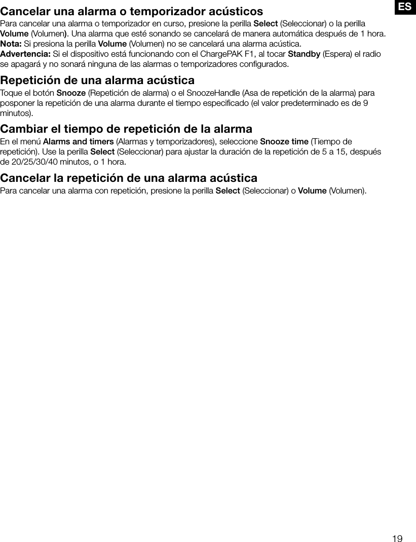 19ESCancelar una alarma o temporizador ac&uacute;sticosPara cancelar una alarma o temporizador en curso, presione la perilla Select (Seleccionar) o la perilla Volume (Volumen). Una alarma que est&eacute; sonando se cancelar&aacute; de manera autom&aacute;tica despu&eacute;s de 1 hora.Nota: Si presiona la perilla Volume (Volumen) no se cancelar&aacute; una alarma ac&uacute;stica.Advertencia: Si el dispositivo est&aacute; funcionando con el ChargePAK F1, al tocar Standby (Espera) el radio se apagar&aacute; y no sonar&aacute; ninguna de las alarmas o temporizadores conﬁgurados.Repetici&oacute;n de una alarma ac&uacute;sticaToque el bot&oacute;n Snooze (Repetici&oacute;n de alarma) o el SnoozeHandle (Asa de repetici&oacute;n de la alarma) para posponer la repetici&oacute;n de una alarma durante el tiempo especiﬁcado (el valor predeterminado es de 9 minutos).Cambiar el tiempo de repetici&oacute;n de la alarmaEn el men&uacute; Alarms and timers (Alarmas y temporizadores), seleccione Snooze time (Tiempo de repetici&oacute;n). Use la perilla Select (Seleccionar) para ajustar la duraci&oacute;n de la repetici&oacute;n de 5 a 15, despu&eacute;s de 20/25/30/40 minutos, o 1 hora.Cancelar la repetici&oacute;n de una alarma ac&uacute;sticaPara cancelar una alarma con repetici&oacute;n, presione la perilla Select (Seleccionar) o Volume (Volumen).