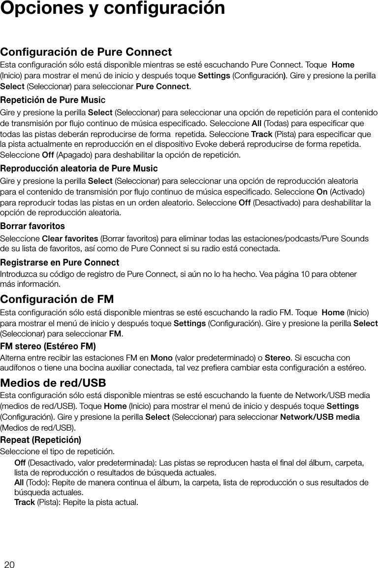 20Configuraci&oacute;n de Pure ConnectEsta configuraci&oacute;n s&oacute;lo est&aacute; disponible mientras se est&eacute; escuchando Pure Connect. Toque  Home (Inicio) para mostrar el men&uacute; de inicio y despu&eacute;s toque Settings (Conﬁguraci&oacute;n). Gire y presione la perilla Select (Seleccionar) para seleccionar Pure Connect.Repetici&oacute;n de Pure MusicGire y presione la perilla Select (Seleccionar) para seleccionar una opci&oacute;n de repetici&oacute;n para el contenido de transmisi&oacute;n por flujo continuo de m&uacute;sica especificado. Seleccione All (Todas) para especificar que todas las pistas deber&aacute;n reproducirse de forma  repetida. Seleccione Track (Pista) para especificar que la pista actualmente en reproducci&oacute;n en el dispositivo Evoke deber&aacute; reproducirse de forma repetida. Seleccione Off (Apagado) para deshabilitar la opci&oacute;n de repetici&oacute;n.Reproducci&oacute;n aleatoria de Pure MusicGire y presione la perilla Select (Seleccionar) para seleccionar una opci&oacute;n de reproducci&oacute;n aleatoria para el contenido de transmisi&oacute;n por flujo continuo de m&uacute;sica especificado. Seleccione On (Activado) para reproducir todas las pistas en un orden aleatorio. Seleccione Off (Desactivado) para deshabilitar la opci&oacute;n de reproducci&oacute;n aleatoria.Borrar favoritosSeleccione Clear favorites (Borrar favoritos) para eliminar todas las estaciones/podcasts/Pure Sounds de su lista de favoritos, as&iacute; como de Pure Connect si su radio est&aacute; conectada.Registrarse en Pure ConnectIntroduzca su c&oacute;digo de registro de Pure Connect, si a&uacute;n no lo ha hecho. Vea p&aacute;gina 10 para obtener m&aacute;s informaci&oacute;n.Configuraci&oacute;n de FMEsta configuraci&oacute;n s&oacute;lo est&aacute; disponible mientras se est&eacute; escuchando la radio FM. Toque  Home (Inicio) para mostrar el men&uacute; de inicio y despu&eacute;s toque Settings (Conﬁguraci&oacute;n). Gire y presione la perilla Select (Seleccionar) para seleccionar FM.FM stereo (Est&eacute;reo FM)Alterna entre recibir las estaciones FM en Mono (valor predeterminado) o Stereo. Si escucha con aud&iacute;fonos o tiene una bocina auxiliar conectada, tal vez prefiera cambiar esta configuraci&oacute;n a est&eacute;reo.Medios de red/USBEsta configuraci&oacute;n s&oacute;lo est&aacute; disponible mientras se est&eacute; escuchando la fuente de Network/USB media (medios de red/USB). Toque Home (Inicio) para mostrar el men&uacute; de inicio y despu&eacute;s toque Settings (Conﬁguraci&oacute;n). Gire y presione la perilla Select (Seleccionar) para seleccionar Network/USB media (Medios de red/USB).Repeat (Repetici&oacute;n)Seleccione el tipo de repetici&oacute;n. Off (Desactivado, valor predeterminada): Las pistas se reproducen hasta el ﬁnal del &aacute;lbum, carpeta, lista de reproducci&oacute;n o resultados de b&uacute;squeda actuales. All (Todo): Repite de manera continua el &aacute;lbum, la carpeta, lista de reproducci&oacute;n o sus resultados de b&uacute;squeda actuales. Track (Pista): Repite la pista actual.Opciones y conﬁguraci&oacute;n