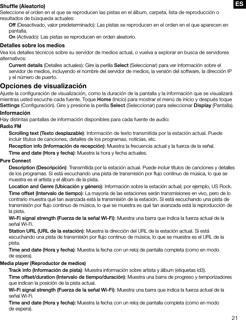 21ESShuffle (Aleatorio)Seleccione el orden en el que se reproducen las pistas en el &aacute;lbum, carpeta, lista de reproducci&oacute;n o resultados de b&uacute;squeda actuales: Off (Desactivado, valor predeterminado): Las pistas se reproducen en el orden en el que aparecen en pantalla. On (Activado): Las pistas se reproducen en orden aleatorio.Detalles sobre los mediosVea los detalles t&eacute;cnicos sobre su servidor de medios actual, o vuelva a explorar en busca de servidores alternativos: Current details (Detalles actuales): Gire la perilla Select (Seleccionar) para ver informaci&oacute;n sobre el servidor de medios, incluyendo el nombre del servidor de medios, la versi&oacute;n del software, la direcci&oacute;n IP y el n&uacute;mero de puerto.Opciones de visualizaci&oacute;nAjuste la configuraci&oacute;n de visualizaci&oacute;n, como la duraci&oacute;n de la pantalla y la informaci&oacute;n que se visualizar&aacute; mientras usted escuche cada fuente. Toque Home (Inicio) para mostrar el men&uacute; de inicio y despu&eacute;s toque Settings (Configuraci&oacute;n). Gire y presione la perilla Select (Seleccionar) para seleccionar Display (Pantalla).Informaci&oacute;nHay distintas pantallas de informaci&oacute;n disponibles para cada fuente de audio:Radio FM Scrolling text (Texto desplazable): Informaci&oacute;n de texto transmitida por la estaci&oacute;n actual. Puede incluir t&iacute;tulos de canciones, detalles de los programas, noticias, etc. Reception info (Informaci&oacute;n de recepci&oacute;n): Muestra la frecuencia actual y la fuerza de la se&ntilde;al. Time and date (Hora y fecha): Muestra la hora y fecha actuales.Pure Connect Description (Descripci&oacute;n): Transmitida por la estaci&oacute;n actual. Puede incluir t&iacute;tulos de canciones y detalles de los programas. Si est&aacute; escuchando una pista de transmisi&oacute;n por ﬂujo continuo de m&uacute;sica, lo que se muestra es el artista y el &aacute;lbum de la pista. Location and Genre (Ubicaci&oacute;n y g&eacute;nero): Informaci&oacute;n sobre la estaci&oacute;n actual; por ejemplo, US Rock. Time offset (Intervalo de tiempo): La mayor&iacute;a de las estaciones ser&aacute;n transmisiones en vivo, pero de lo contrario muestra qu&eacute; tan avanzada est&aacute; la transmisi&oacute;n de la estaci&oacute;n. Si est&aacute; escuchando una pista de transmisi&oacute;n por ﬂujo continuo de m&uacute;sica, lo que se muestra es qu&eacute; tan avanzada est&aacute; la reproducci&oacute;n de la pista. Wi-Fi signal strength (Fuerza de la se&ntilde;al Wi-Fi): Muestra una barra que indica la fuerza actual de la se&ntilde;al Wi-Fi. Station URL (URL de la estaci&oacute;n): Muestra la direcci&oacute;n del URL de la estaci&oacute;n actual. Si est&aacute; escuchando una pista de transmisi&oacute;n por ﬂujo continuo de m&uacute;sica, lo que se muestra es el URL de la pista. Time and date (Hora y fecha): Muestra la fecha con un reloj de pantalla completa (como en modo  de espera).Media player (Reproductor de medios) Track info (Informaci&oacute;n de pista): Muestra informaci&oacute;n sobre artista y &aacute;lbum (etiquetas id3). Time offset/duration (Intervalo de tiempo/duraci&oacute;n): Muestra una barra de progreso y temporizadores que indican la posici&oacute;n de la pista actual.  Wi-Fi signal strength (Fuerza de la se&ntilde;al Wi-Fi): Muestra una barra que indica la fuerza actual de la se&ntilde;al Wi-Fi.  Time and date (Hora y fecha): Muestra la fecha con un reloj de pantalla completa (como en modo  de espera).