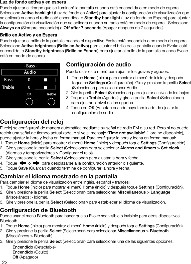 22Luz de fondo activa y en esperaPuede ajustar el tiempo que se iluminar&aacute; la pantalla cuando est&eacute; encendida o en modo de espera. Seleccione Active backlight (Luz de fondo en Activo) para ajustar la configuraci&oacute;n de visualizaci&oacute;n que se aplicar&aacute; cuando el radio est&eacute; encendido, o Standby backlight (Luz de fondo en Espera) para ajustar la configuraci&oacute;n de visualizaci&oacute;n que se aplicar&aacute; cuando su radio est&eacute; en modo de espera.  Seleccione Always on (Siempre encendido) o Off after 7 seconds (Apagar despu&eacute;s de 7 segundos).Brillo en Activo y en EsperaPuede ajustar el brillo de la pantalla cuando el dispositivo Evoke est&aacute; encendido o en modo de espera. Seleccione Active brightness (Brillo en Activo) para ajustar el brillo de la pantalla cuando Evoke est&aacute; encendido, o Standby brightness (Brillo en Espera) para ajustar el brillo de la pantalla cuando Evoke est&aacute; en modo de espera.Configuraci&oacute;n de audioPuede usar este men&uacute; para ajustar los graves y agudos.1.   Toque  Home (Inicio) para mostrar el men&uacute; de inicio y despu&eacute;s toque en Settings (Conﬁguraci&oacute;n). Gire y presione la perilla Select (Seleccionar) para seleccionar Audio.2.  Gire la perilla Select (Seleccionar) para ajustar el nivel de los bajos.3.  Toque en Treble (Agudos) y gire la perilla Select (Seleccionar) para ajustar el nivel de los agudos.4.  Toque  en  OK (Aceptar) cuando haya terminado de ajustar la conﬁguraci&oacute;n de audio.OK Treble  Bass     0 Treble              0    sp 0  1  2  3  4  5  6  7  8  9- Bass -AudioConfiguraci&oacute;n del relojEl reloj se configurar&aacute; de manera autom&aacute;tica mediante su se&ntilde;al de radio FM o su red. Pero si no puede recibir una se&ntilde;al de tiempo actualizada, o si ve el mensaje &lsquo;Time not available&rsquo; (Hora no disponible), puede ajustar la hora y fecha en forma manual. Para configurar la hora y fecha en forma manual:1.   Toque Home (Inicio) para mostrar el men&uacute; Home (Inicio) y despu&eacute;s toque Settings (Configuraci&oacute;n).2.   Gire y presione la perilla Select (Seleccionar) para seleccionar Alarms and timers > Set clock (Alarmas y temporizadores > Configurar el reloj).3.   Gire y presione la perilla Select (Seleccionar) para ajustar la hora y fecha. 4.   Toque   o   para desplazarse a la configuraci&oacute;n anterior o siguiente.5.   Toque Save (Guardar) cuando termine de configurar la hora y fecha.Cambiar el idioma mostrado en la pantallaPara cambiar el idioma de visualizaci&oacute;n entre ingl&eacute;s, espa&ntilde;ol y franc&eacute;s:1. Toque Home (Inicio) para mostrar el men&uacute; Home (Inicio) y despu&eacute;s toque Settings (Conﬁguraci&oacute;n).2.  Gire y presione la perilla Select (Seleccionar) para seleccionar Miscellaneous > Language (Miscel&aacute;neos > Idioma).3.   Gire y presione la perilla Select (Seleccionar) para establecer el idioma de visualizaci&oacute;n.Configuraci&oacute;n de BluetoothPuede usar el men&uacute; Bluetooth para hacer que su Evoke sea visible o invisible para otros dispositivos Bluetooth.1. Toque Home (Inicio) para mostrar el men&uacute; Home (Inicio) y despu&eacute;s toque Settings (Conﬁguraci&oacute;n).2.  Gire y presione la perilla Select (Seleccionar) para seleccionar Miscellaneous > Bluetooth (Miscel&aacute;neos > Bluetooth)3.  Gire y presione la perilla Select (Seleccionar) para seleccionar una de las siguientes opciones:   Encendido (Detectable)   Encendido (Oculto)   Off (Apagado)