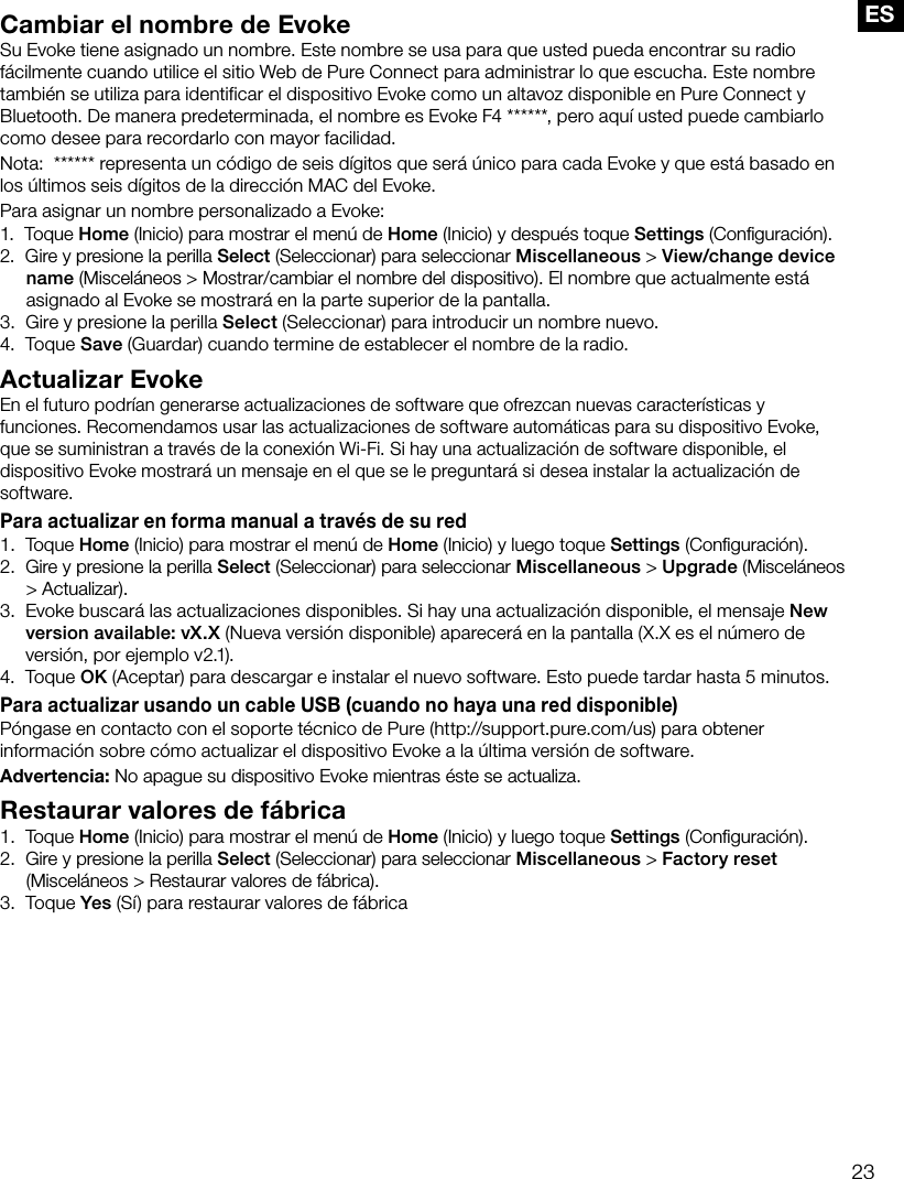 23ESCambiar el nombre de EvokeSu Evoke tiene asignado un nombre. Este nombre se usa para que usted pueda encontrar su radio f&aacute;cilmente cuando utilice el sitio Web de Pure Connect para administrar lo que escucha. Este nombre tambi&eacute;n se utiliza para identificar el dispositivo Evoke como un altavoz disponible en Pure Connect y Bluetooth. De manera predeterminada, el nombre es Evoke F4 ******, pero aqu&iacute; usted puede cambiarlo como desee para recordarlo con mayor facilidad.Nota:  ****** representa un c&oacute;digo de seis d&iacute;gitos que ser&aacute; &uacute;nico para cada Evoke y que est&aacute; basado en los &uacute;ltimos seis d&iacute;gitos de la direcci&oacute;n MAC del Evoke.Para asignar un nombre personalizado a Evoke:1.   Toque  Home (Inicio) para mostrar el men&uacute; de Home (Inicio) y despu&eacute;s toque Settings (Conﬁguraci&oacute;n).2.   Gire y presione la perilla Select (Seleccionar) para seleccionar Miscellaneous > View/change device name (Miscel&aacute;neos > Mostrar/cambiar el nombre del dispositivo). El nombre que actualmente est&aacute; asignado al Evoke se mostrar&aacute; en la parte superior de la pantalla.3.   Gire y presione la perilla Select (Seleccionar) para introducir un nombre nuevo.4.   Toque Save (Guardar) cuando termine de establecer el nombre de la radio.Actualizar EvokeEn el futuro podr&iacute;an generarse actualizaciones de software que ofrezcan nuevas caracter&iacute;sticas y funciones. Recomendamos usar las actualizaciones de software autom&aacute;ticas para su dispositivo Evoke, que se suministran a trav&eacute;s de la conexi&oacute;n Wi-Fi. Si hay una actualizaci&oacute;n de software disponible, el dispositivo Evoke mostrar&aacute; un mensaje en el que se le preguntar&aacute; si desea instalar la actualizaci&oacute;n de software.Para actualizar en forma manual a trav&eacute;s de su red1.   Toque  Home (Inicio) para mostrar el men&uacute; de Home (Inicio) y luego toque Settings (Conﬁguraci&oacute;n).2.   Gire y presione la perilla Select (Seleccionar) para seleccionar Miscellaneous > Upgrade (Miscel&aacute;neos > Actualizar).3.   Evoke buscar&aacute; las actualizaciones disponibles. Si hay una actualizaci&oacute;n disponible, el mensaje New version available: vX.X (Nueva versi&oacute;n disponible) aparecer&aacute; en la pantalla (X.X es el n&uacute;mero de versi&oacute;n, por ejemplo v2.1).4.   Toque OK (Aceptar) para descargar e instalar el nuevo software. Esto puede tardar hasta 5 minutos.Para actualizar usando un cable USB (cuando no haya una red disponible)P&oacute;ngase en contacto con el soporte t&eacute;cnico de Pure (http://support.pure.com/us) para obtener informaci&oacute;n sobre c&oacute;mo actualizar el dispositivo Evoke a la &uacute;ltima versi&oacute;n de software.Advertencia: No apague su dispositivo Evoke mientras &eacute;ste se actualiza.Restaurar valores de f&aacute;brica1.   Toque  Home (Inicio) para mostrar el men&uacute; de Home (Inicio) y luego toque Settings (Conﬁguraci&oacute;n).2.   Gire y presione la perilla Select (Seleccionar) para seleccionar Miscellaneous > Factory reset (Miscel&aacute;neos > Restaurar valores de f&aacute;brica).3.   Toque Yes (S&iacute;) para restaurar valores de f&aacute;brica