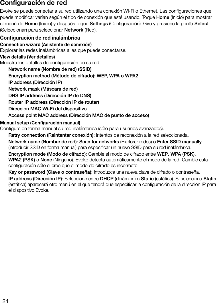 24Configuraci&oacute;n de redEvoke se puede conectar a su red utilizando una conexi&oacute;n Wi-Fi o Ethernet. Las configuraciones que puede modificar var&iacute;an seg&uacute;n el tipo de conexi&oacute;n que est&eacute; usando. Toque Home (Inicio) para mostrar el men&uacute; de Home (Inicio) y despu&eacute;s toque Settings (Configuraci&oacute;n). Gire y presione la perilla Select (Seleccionar) para seleccionar Network (Red).Configuraci&oacute;n de red inal&aacute;mbricaConnection wizard (Asistente de conexi&oacute;n)Explorar las redes inal&aacute;mbricas a las que puede conectarse.View details (Ver detalles)Muestra los detalles de configuraci&oacute;n de su red.  Network name (Nombre de red) (SSID)  Encryption method (M&eacute;todo de cifrado): WEP, WPA o WPA2  IP address (Direcci&oacute;n IP)  Network mask (M&aacute;scara de red)  DNS IP address (Direcci&oacute;n IP de DNS)  Router IP address (Direcci&oacute;n IP de router)  Direcci&oacute;n MAC Wi-Fi del dispositivo  Access point MAC address (Direcci&oacute;n MAC de punto de acceso)Manual setup (Configuraci&oacute;n manual)Configure en forma manual su red inal&aacute;mbrica (s&oacute;lo para usuarios avanzados). Retry connection (Reintentar conexi&oacute;n): Intentos de reconexi&oacute;n a la red seleccionada. Network name (Nombre de red): Scan for networks (Explorar redes) o Enter SSID manually (introducir SSID en forma manual) para especiﬁcar un nuevo SSID para su red inal&aacute;mbrica. Encryption mode (Modo de cifrado): Cambie el modo de cifrado entre WEP, WPA (PSK), WPA2 (PSK) o None (Ninguno). Evoke detecta autom&aacute;ticamente el modo de la red. Cambie esta conﬁguraci&oacute;n s&oacute;lo si cree que el modo de cifrado es incorrecto. Key or password (Clave o contrase&ntilde;a): Introduzca una nueva clave de cifrado o contrase&ntilde;a. IP address (Direcci&oacute;n IP): Seleccione entre DHCP (din&aacute;mica) o Static (est&aacute;tica). Si selecciona Static (est&aacute;tica) aparecer&aacute; otro men&uacute; en el que tendr&aacute; que especiﬁcar la conﬁguraci&oacute;n de la direcci&oacute;n IP para el dispositivo Evoke.