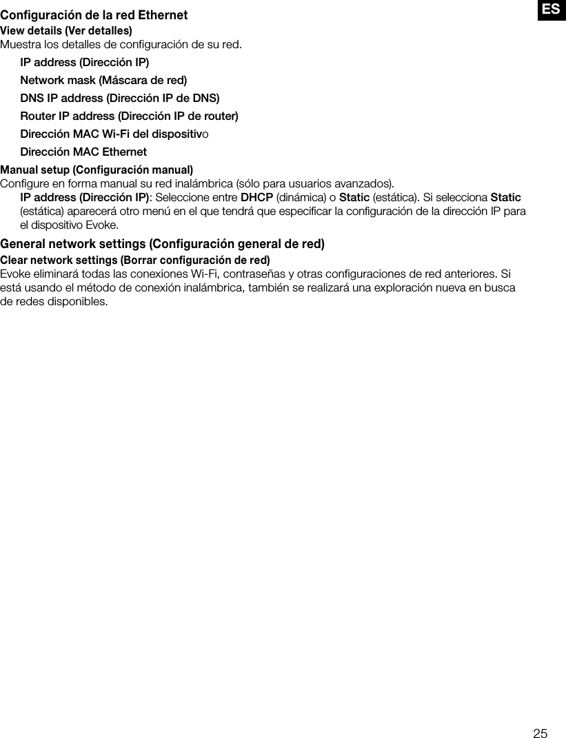 25ESConfiguraci&oacute;n de la red EthernetView details (Ver detalles)Muestra los detalles de configuraci&oacute;n de su red.  IP address (Direcci&oacute;n IP)  Network mask (M&aacute;scara de red)  DNS IP address (Direcci&oacute;n IP de DNS)  Router IP address (Direcci&oacute;n IP de router)  Direcci&oacute;n MAC Wi-Fi del dispositivo  Direcci&oacute;n MAC EthernetManual setup (Configuraci&oacute;n manual)Configure en forma manual su red inal&aacute;mbrica (s&oacute;lo para usuarios avanzados). IP address (Direcci&oacute;n IP): Seleccione entre DHCP (din&aacute;mica) o Static (est&aacute;tica). Si selecciona Static (est&aacute;tica) aparecer&aacute; otro men&uacute; en el que tendr&aacute; que especiﬁcar la conﬁguraci&oacute;n de la direcci&oacute;n IP para el dispositivo Evoke.General network settings (Configuraci&oacute;n general de red)Clear network settings (Borrar configuraci&oacute;n de red)Evoke eliminar&aacute; todas las conexiones Wi-Fi, contrase&ntilde;as y otras configuraciones de red anteriores. Si est&aacute; usando el m&eacute;todo de conexi&oacute;n inal&aacute;mbrica, tambi&eacute;n se realizar&aacute; una exploraci&oacute;n nueva en busca de redes disponibles.