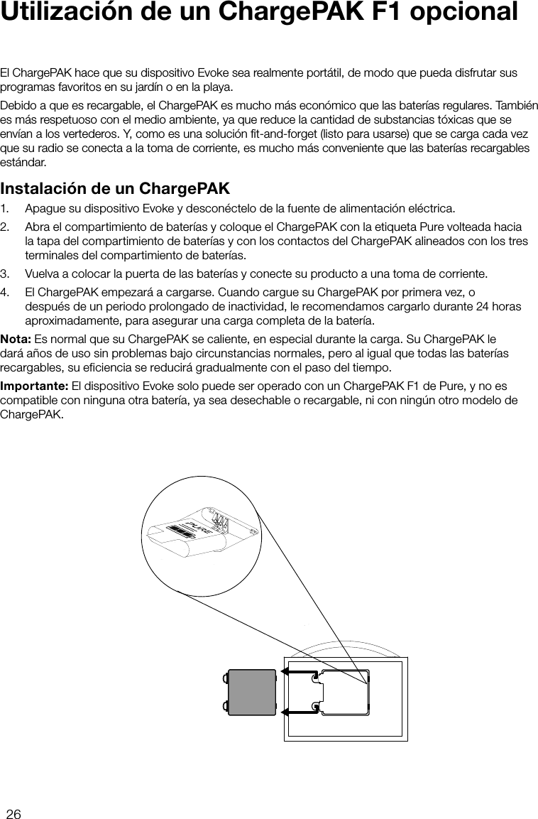 26El ChargePAK hace que su dispositivo Evoke sea realmente port&aacute;til, de modo que pueda disfrutar sus programas favoritos en su jard&iacute;n o en la playa.Debido a que es recargable, el ChargePAK es mucho m&aacute;s econ&oacute;mico que las bater&iacute;as regulares. Tambi&eacute;n es m&aacute;s respetuoso con el medio ambiente, ya que reduce la cantidad de substancias t&oacute;xicas que se env&iacute;an a los vertederos. Y, como es una soluci&oacute;n ﬁt-and-forget (listo para usarse) que se carga cada vez que su radio se conecta a la toma de corriente, es mucho m&aacute;s conveniente que las bater&iacute;as recargables est&aacute;ndar.Instalaci&oacute;n de un ChargePAK1.   Apague su dispositivo Evoke y descon&eacute;ctelo de la fuente de alimentaci&oacute;n el&eacute;ctrica.2.   Abra el compartimiento de bater&iacute;as y coloque el ChargePAK con la etiqueta Pure volteada hacia la tapa del compartimiento de bater&iacute;as y con los contactos del ChargePAK alineados con los tres terminales del compartimiento de bater&iacute;as.3.   Vuelva a colocar la puerta de las bater&iacute;as y conecte su producto a una toma de corriente.4.   El ChargePAK empezar&aacute; a cargarse. Cuando cargue su ChargePAK por primera vez, o despu&eacute;s de un periodo prolongado de inactividad, le recomendamos cargarlo durante 24 horas aproximadamente, para asegurar una carga completa de la bater&iacute;a.Nota: Es normal que su ChargePAK se caliente, en especial durante la carga. Su ChargePAK le dar&aacute; a&ntilde;os de uso sin problemas bajo circunstancias normales, pero al igual que todas las bater&iacute;as recargables, su eficiencia se reducir&aacute; gradualmente con el paso del tiempo.Importante: El dispositivo Evoke solo puede ser operado con un ChargePAK F1 de Pure, y no es compatible con ninguna otra bater&iacute;a, ya sea desechable o recargable, ni con ning&uacute;n otro modelo de ChargePAK.Utilizaci&oacute;n de un ChargePAK F1 opcional