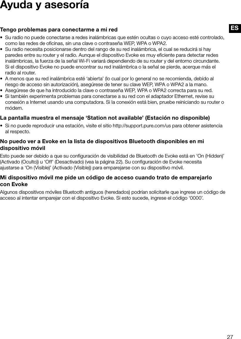27ESAyuda y asesor&iacute;aTengo problemas para conectarme a mi red&bull;  Su radio no puede conectarse a redes inal&aacute;mbricas que est&eacute;n ocultas o cuyo acceso est&eacute; controlado, como las redes de oficinas, sin una clave o contrase&ntilde;a WEP, WPA o WPA2.&bull;  Su radio necesita posicionarse dentro del rango de su red inal&aacute;mbrica, el cual se reducir&aacute; si hay paredes entre su router y el radio. Aunque el dispositivo Evoke es muy eficiente para detectar redes inal&aacute;mbricas, la fuerza de la se&ntilde;al Wi-Fi variar&aacute; dependiendo de su router y del entorno circundante.  Si el dispositivo Evoke no puede encontrar su red inal&aacute;mbrica o la se&ntilde;al se pierde, acerque m&aacute;s el radio al router.&bull;  A menos que su red inal&aacute;mbrica est&eacute; &lsquo;abierta&rsquo; (lo cual por lo general no se recomienda, debido al riesgo de acceso sin autorizaci&oacute;n), aseg&uacute;rese de tener su clave WEP, WPA o WPA2 a la mano.&bull;  Aseg&uacute;rese de que ha introducido la clave o contrase&ntilde;a WEP, WPA o WPA2 correcta para su red.&bull;  Si tambi&eacute;n experimenta problemas para conectarse a su red con el adaptador Ethernet, revise su conexi&oacute;n a Internet usando una computadora. Si la conexi&oacute;n est&aacute; bien, pruebe reiniciando su router o m&oacute;dem.La pantalla muestra el mensaje &lsquo;Station not available&rsquo; (Estaci&oacute;n no disponible)&bull;  Si no puede reproducir una estaci&oacute;n, visite el sitio http://support.pure.com/us para obtener asistencia al respecto.No puedo ver a Evoke en la lista de dispositivos Bluetooth disponibles en mi dispositivo m&oacute;vilEsto puede ser debido a que su configuraci&oacute;n de visibilidad de Bluetooth de Evoke est&aacute; en &lsquo;On (Hidden)&rsquo; (Activado (Oculto)) u &lsquo;Off&rsquo; (Desactivado) (vea la p&aacute;gina 22). Su configuraci&oacute;n de Evoke necesita ajustarse a &lsquo;On (Visible)&rsquo; (Activado (Visible)) para emparejarse con su dispositivo m&oacute;vil.Mi dispositivo m&oacute;vil me pide un c&oacute;digo de acceso cuando trato de emparejarlo  con EvokeAlgunos dispositivos m&oacute;viles Bluetooth antiguos (heredados) podr&iacute;an solicitarle que ingrese un c&oacute;digo de acceso al intentar emparejar con el dispositivo Evoke. Si esto sucede, ingrese el c&oacute;digo &lsquo;0000&rsquo;.