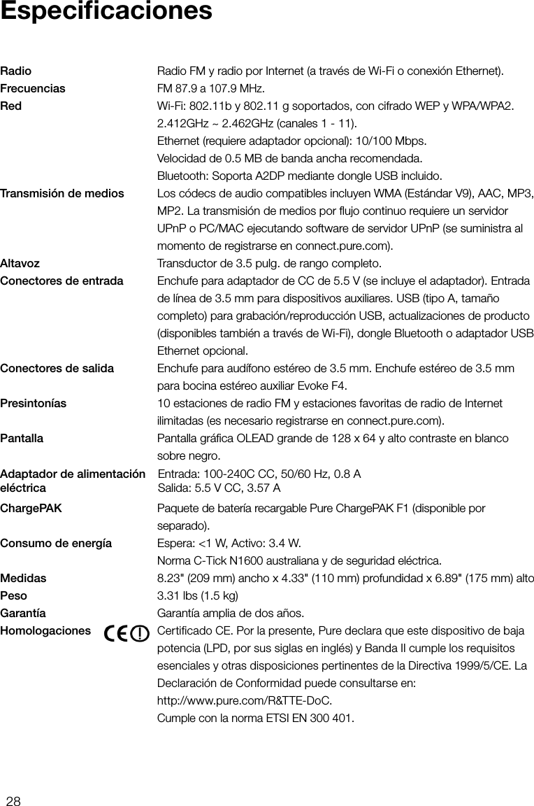 28Radio      Radio FM y radio por Internet (a trav&eacute;s de Wi-Fi o conexi&oacute;n Ethernet).Frecuencias    FM 87.9 a 107.9 MHz.Red      Wi-Fi: 802.11b y 802.11 g soportados, con cifrado WEP y WPA/WPA2.    2.412GHz ~ 2.462GHz (canales 1 - 11).     Ethernet (requiere adaptador opcional): 10/100 Mbps.     Velocidad de 0.5 MB de banda ancha recomendada.     Bluetooth: Soporta A2DP mediante dongle USB incluido.Transmisi&oacute;n de medios   Los c&oacute;decs de audio compatibles incluyen WMA (Est&aacute;ndar V9), AAC, MP3, MP2. La transmisi&oacute;n de medios por ﬂujo continuo requiere un servidor UPnP o PC/MAC ejecutando software de servidor UPnP (se suministra al momento de registrarse en connect.pure.com).Altavoz      Transductor de 3.5 pulg. de rango completo.Conectores de entrada   Enchufe para adaptador de CC de 5.5 V (se incluye el adaptador). Entrada de l&iacute;nea de 3.5 mm para dispositivos auxiliares. USB (tipo A, tama&ntilde;o completo) para grabaci&oacute;n/reproducci&oacute;n USB, actualizaciones de producto (disponibles tambi&eacute;n a trav&eacute;s de Wi-Fi), dongle Bluetooth o adaptador USB Ethernet opcional.Conectores de salida     Enchufe para aud&iacute;fono est&eacute;reo de 3.5 mm. Enchufe est&eacute;reo de 3.5 mm para bocina est&eacute;reo auxiliar Evoke F4.Presinton&iacute;as      10 estaciones de radio FM y estaciones favoritas de radio de Internet ilimitadas (es necesario registrarse en connect.pure.com).Pantalla      Pantalla gr&aacute;ﬁca OLEAD grande de 128 x 64 y alto contraste en blanco sobre negro.ChargePAK     Paquete de bater&iacute;a recargable Pure ChargePAK F1 (disponible por separado).Consumo de energ&iacute;a     Espera: <1 W, Activo: 3.4 W.     Norma C-Tick N1600 australiana y de seguridad el&eacute;ctrica.Medidas      8.23" (209 mm) ancho x 4.33" (110 mm) profundidad x 6.89" (175 mm) altoPeso    3.31 lbs (1.5 kg)Garant&iacute;a    Garant&iacute;a amplia de dos a&ntilde;os.Homologaciones     Certificado CE. Por la presente, Pure declara que este dispositivo de baja potencia (LPD, por sus siglas en ingl&eacute;s) y Banda II cumple los requisitos esenciales y otras disposiciones pertinentes de la Directiva 1999/5/CE. La Declaraci&oacute;n de Conformidad puede consultarse en:     http://www.pure.com/R&amp;TTE-DoC.    Cumple con la norma ETSI EN 300 401.EspeciﬁcacionesAdaptador de alimentaci&oacute;n el&eacute;ctricaEntrada: 100-240C CC, 50/60 Hz, 0.8 A Salida: 5.5 V CC, 3.57 A