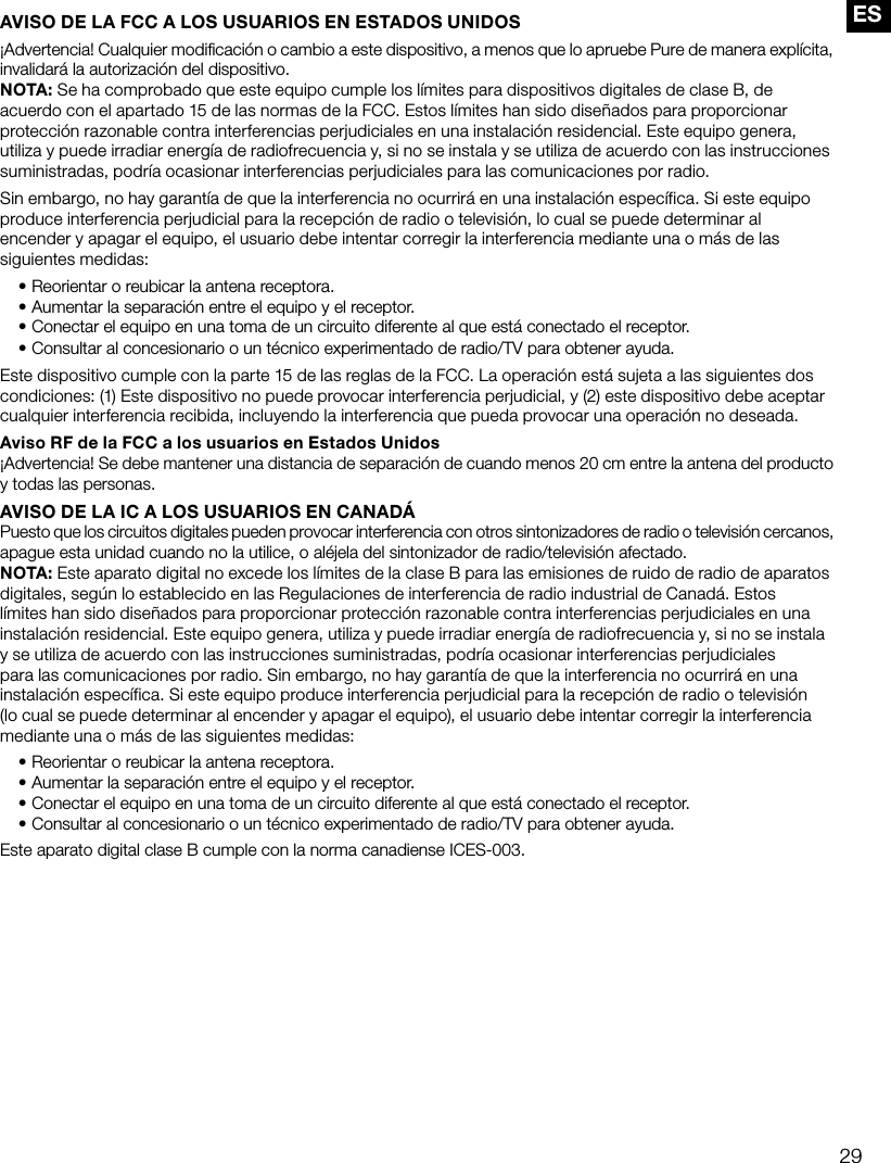 29ESAVISO DE LA FCC A LOS USUARIOS EN ESTADOS UNIDOS&iexcl;Advertencia! Cualquier modificaci&oacute;n o cambio a este dispositivo, a menos que lo apruebe Pure de manera expl&iacute;cita, invalidar&aacute; la autorizaci&oacute;n del dispositivo.NOTA: Se ha comprobado que este equipo cumple los l&iacute;mites para dispositivos digitales de clase B, de acuerdo con el apartado 15 de las normas de la FCC. Estos l&iacute;mites han sido dise&ntilde;ados para proporcionar protecci&oacute;n razonable contra interferencias perjudiciales en una instalaci&oacute;n residencial. Este equipo genera, utiliza y puede irradiar energ&iacute;a de radiofrecuencia y, si no se instala y se utiliza de acuerdo con las instrucciones suministradas, podr&iacute;a ocasionar interferencias perjudiciales para las comunicaciones por radio. Sin embargo, no hay garant&iacute;a de que la interferencia no ocurrir&aacute; en una instalaci&oacute;n espec&iacute;fica. Si este equipo produce interferencia perjudicial para la recepci&oacute;n de radio o televisi&oacute;n, lo cual se puede determinar al encender y apagar el equipo, el usuario debe intentar corregir la interferencia mediante una o m&aacute;s de las siguientes medidas:&bull;  Reorientar o reubicar la antena receptora.&bull;  Aumentar la separaci&oacute;n entre el equipo y el receptor.&bull;  Conectar el equipo en una toma de un circuito diferente al que est&aacute; conectado el receptor.&bull;  Consultar al concesionario o un t&eacute;cnico experimentado de radio/TV para obtener ayuda.Este dispositivo cumple con la parte 15 de las reglas de la FCC. La operaci&oacute;n est&aacute; sujeta a las siguientes dos condiciones: (1) Este dispositivo no puede provocar interferencia perjudicial, y (2) este dispositivo debe aceptar cualquier interferencia recibida, incluyendo la interferencia que pueda provocar una operaci&oacute;n no deseada.Aviso RF de la FCC a los usuarios en Estados Unidos&iexcl;Advertencia! Se debe mantener una distancia de separaci&oacute;n de cuando menos 20 cm entre la antena del producto y todas las personas.AVISO DE LA IC A LOS USUARIOS EN CANAD&Aacute;Puesto que los circuitos digitales pueden provocar interferencia con otros sintonizadores de radio o televisi&oacute;n cercanos, apague esta unidad cuando no la utilice, o al&eacute;jela del sintonizador de radio/televisi&oacute;n afectado.NOTA: Este aparato digital no excede los l&iacute;mites de la clase B para las emisiones de ruido de radio de aparatos digitales, seg&uacute;n lo establecido en las Regulaciones de interferencia de radio industrial de Canad&aacute;. Estos l&iacute;mites han sido dise&ntilde;ados para proporcionar protecci&oacute;n razonable contra interferencias perjudiciales en una instalaci&oacute;n residencial. Este equipo genera, utiliza y puede irradiar energ&iacute;a de radiofrecuencia y, si no se instala y se utiliza de acuerdo con las instrucciones suministradas, podr&iacute;a ocasionar interferencias perjudiciales para las comunicaciones por radio. Sin embargo, no hay garant&iacute;a de que la interferencia no ocurrir&aacute; en una instalaci&oacute;n espec&iacute;fica. Si este equipo produce interferencia perjudicial para la recepci&oacute;n de radio o televisi&oacute;n (lo cual se puede determinar al encender y apagar el equipo), el usuario debe intentar corregir la interferencia mediante una o m&aacute;s de las siguientes medidas:&bull; Reorientar o reubicar la antena receptora.&bull; Aumentar la separaci&oacute;n entre el equipo y el receptor.&bull; Conectar el equipo en una toma de un circuito diferente al que est&aacute; conectado el receptor.&bull; Consultar al concesionario o un t&eacute;cnico experimentado de radio/TV para obtener ayuda.Este aparato digital clase B cumple con la norma canadiense ICES-003.