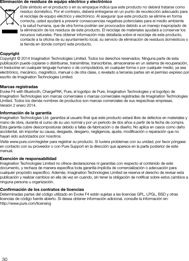 30CopyrightCopyright &copy; 2014 Imagination Technologies Limited. Todos los derechos reservados. Ninguna parte de esta publicaci&oacute;n puede copiarse o distribuirse, transmitirse, transcribirse, almacenarse en un sistema de recuperaci&oacute;n, ni traducirse en cualquier lenguaje humano o de computadora, en cualquier forma o por cualquier medio, ya sea electr&oacute;nico, mec&aacute;nico, magn&eacute;tico, manual o de otra clase, o revelado a terceras partes sin el permiso expreso por escrito de Imagination Technologies Limited.Marcas registradasEvoke F4 with Bluetooth, ChargePAK, Pure, el logotipo de Pure, Imagination Technologies y el logotipo de Imagination Technologies son marcas comerciales o marcas comerciales registradas de Imagination Technologies Limited. Todos los dem&aacute;s nombres de productos son marcas comerciales de sus respectivas empresas.    Versi&oacute;n 2 enero 2014.Informaci&oacute;n de la garant&iacute;aImagination Technologies Ltd. garantiza al usuario ﬁnal que este producto estar&aacute; libre de defectos en materiales y mano de obra, durante el curso de su uso normal y por un periodo de dos a&ntilde;os a partir de la fecha de compra. Esta garant&iacute;a cubre descomposturas debido a fallas de fabricaci&oacute;n o de dise&ntilde;o; No aplica en casos como da&ntilde;o accidental, sin importar su causa, desgaste, desgarro, negligencia, ajuste, modiﬁcaci&oacute;n o reparaci&oacute;n que no hayan sido autorizados por nosotros. Visite www.pure.com/register para registrar su producto. Si tuviera problemas con su unidad, por favor p&oacute;ngase en contacto con su proveedor o con Pure Support en la direcci&oacute;n que aparece en la parte posterior de este manual.Exenci&oacute;n de responsabilidadImagination Technologies Limited no ofrece declaraciones ni garant&iacute;as con respecto al contenido de este documento, y rechaza de manera espec&iacute;ﬁca toda garant&iacute;a impl&iacute;cita de comercializaci&oacute;n o adecuaci&oacute;n para cualquier prop&oacute;sito espec&iacute;ﬁco. Adem&aacute;s, Imagination Technologies Limited se reserva el derecho de revisar esta publicaci&oacute;n y realizar cambios en ella de vez en cuando, sin tener la obligaci&oacute;n de notiﬁcar sobre estos cambios a ninguna persona u organizaci&oacute;n.Conﬁrmaci&oacute;n de los contratos de licenciasDeterminadas partes del c&oacute;digo utilizado en Evoke F4 est&aacute;n sujetas a las licencias GPL, LPGL, BSD y otras licencias de c&oacute;digo fuente abierto. Si desea obtener informaci&oacute;n adicional, consulte la informaci&oacute;n en:  http://www.pure.com/licensingEliminaci&oacute;n de residuos de equipo el&eacute;ctrico y electr&oacute;nicoEste s&iacute;mbolo en el producto o en su empaque indica que este producto no deber&aacute; tratarse como residuo dom&eacute;stico. Por el contrario, deber&aacute; entregarse en un punto de recolecci&oacute;n adecuado para el reciclaje de equipo el&eacute;ctrico y electr&oacute;nico. Al asegurar que este producto se elimine en forma correcta, usted ayudar&aacute; a prevenir consecuencias negativas potenciales para el medio ambiente y la salud humana, que de otra forma podr&iacute;an ser provocados debido a un manejo inapropiado de la eliminaci&oacute;n de los residuos de este producto. El reciclaje de materiales ayudar&aacute; a conservar los recursos naturales. Para obtener informaci&oacute;n m&aacute;s detallada sobre el reciclaje de este producto, contacte a la oficina de su ayuntamiento local, su servicio de eliminaci&oacute;n de residuos dom&eacute;sticos o la tienda en donde compr&oacute; este producto.