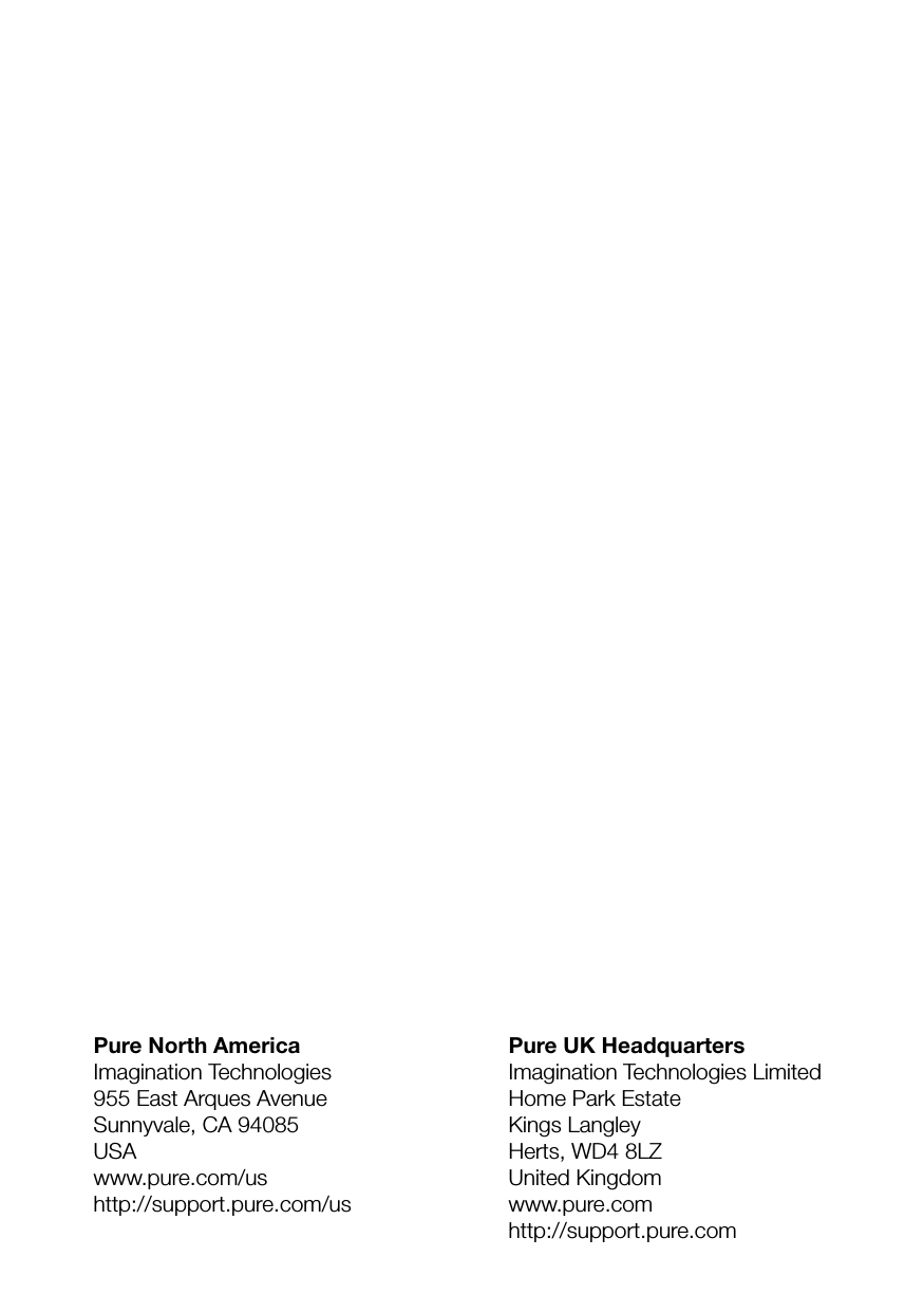 Pure UK HeadquartersImagination Technologies LimitedHome Park EstateKings LangleyHerts, WD4 8LZUnited Kingdomwww.pure.comhttp://support.pure.comPure North AmericaImagination Technologies955 East Arques AvenueSunnyvale, CA 94085USAwww.pure.com/ushttp://support.pure.com/us