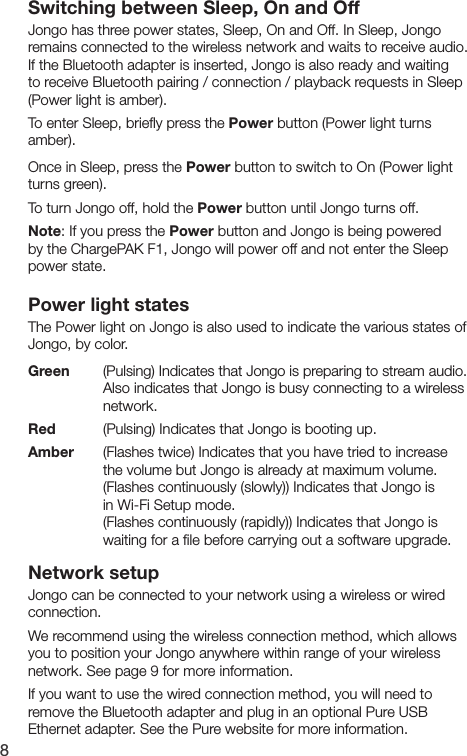 8Switching between Sleep, On and OffJongo has three power states, Sleep, On and Off. In Sleep, Jongo remains connected to the wireless network and waits to receive audio. If the Bluetooth adapter is inserted, Jongo is also ready and waiting to receive Bluetooth pairing / connection / playback requests in Sleep (Power light is amber).To enter Sleep, brieﬂy press the Power button (Power light turns amber). Once in Sleep, press the Power button to switch to On (Power light turns green).To turn Jongo off, hold the Power button until Jongo turns off.Note: If you press the Power button and Jongo is being powered by the ChargePAK F1, Jongo will power off and not enter the Sleep power state.Power light statesThe Power light on Jongo is also used to indicate the various states of Jongo, by color.Green   (Pulsing) Indicates that Jongo is preparing to stream audio.        Also indicates that Jongo is busy connecting to a wireless       network. Red    (Pulsing) Indicates that Jongo is booting up.Amber  (Flashes twice) Indicates that you have tried to increase        the volume but Jongo is already at maximum volume.        (Flashes continuously (slowly)) Indicates that Jongo is        in Wi-Fi Setup mode.      (Flashes continuously (rapidly)) Indicates that Jongo is        waiting for a ﬁle before carrying out a software upgrade.Network setupJongo can be connected to your network using a wireless or wired connection. We recommend using the wireless connection method, which allows you to position your Jongo anywhere within range of your wireless network. See page 9 for more information.If you want to use the wired connection method, you will need to remove the Bluetooth adapter and plug in an optional Pure USB Ethernet adapter. See the Pure website for more information.